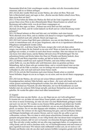 flammenden Kluft der Erde verschlungen wurden, worüber sich alle Anwesenden derart
entsetzten, daß sie zu fiebern anfingen.
[021,16] Ich aber wandte Mich nun an den Markus, der schon mit Brot, Wein und
Salz in Bereitschaft stand, und sagte zu ihm: „Reiche nun den fünfen schnell etwas Wein,
dann etwas Brot mit Salz!“
[021,17] Nun hoben die Söhne des Markus die fünf auf der Erde Liegenden auf und
gossen ihnen etwas Wein in den offenstehenden Mund. Darauf kamen sie schnell zur
Besinnung und wußten nicht, was da mit ihnen vorgegangen sei.
[021,18] Ich aber sagte zu ihnen: „Nehmet nun etwas Brot mit Salz und dann
abermals etwas Wein, und ihr werdet dadurch zur Kraft und zur vollen Besinnung wieder
gelangen!“
[021,19] Darauf nehmen sie Brot und Salz und, wie befohlen, nach einer kurzen
Weile abermals etwas Wein, und sie erheben sich darauf in wenigen Augenblicken völlig, nur
sehen sie natürlich noch sehr schlecht, bleich und mager aus.
[021,20] Und Cyrenius fragt Mich ganz schüchtern, was nun mit den fünfen wird
weiter zu unternehmen sein, ob sie ganz freigelassen, oder ob sie in irgendeinem öffentlichen
Pflegehause untergebracht werden sollen.
[021,21] Sage Ich: „Laß diese Sorge für heute; morgen aber wird sich dann schon
zeigen, was mit ihnen für die Zukunft zu tun sein wird! Wenn sie heute bei uns ordentlich
gepflegt sein werden, so werden sie auch ehest besser aussehen. Aber nun müssen wir sie hier
eine kurze Zeit ruhen lassen, und du Markus laß noch etwas Öl herbeibringen! Die fest
gebundenen Ketten und Stricke haben ihre Haut mit Wunden und Beulen bedeckt, diese
sollen mit Öl und Wein eingerieben werden, auf daß sie heilen in Kürze!“
[021,22] Markus schafft nun auch sogleich Öl herbei, und seine Söhne reiben ihnen
solche Salbe ein, was den fünfen sehr wohl bekommt; denn sie gestehen auf diese
Behandlung, daß sie ihnen sehr gut zustatten käme, und es versucht darauf einer um den
andern, sich auf die Füße zu machen, was im Anfange mit noch mancher Anstrengung
verbunden ist, aber sich nach und nach immer besser macht.
[021,23] Als sich die fünf Geretteten nach einer kleinen Stunde schon so ziemlich
besser befinden, fangen sie erst an zu fragen, wo sie seien, und was da mit ihnen vorgegangen
sei.
[021,24] Und der Markus, der sich nun mit seinen Söhnen natürlich in der fünf
Gesundgemachten nächster Nähe befindet, sagt zu ihnen: „Ihr waret sehr krank und seid als
solche gestern nachmittag hierhergebracht worden; hier aber befindet sich soeben der
berühmte Heiland aus Nazareth, der allen Menschen, mit was für Krankheiten sie auch
behaftet sind, die sicherste Hilfe bringt und gibt, und dieser Heiland hat euch auch nun hier
geholfen. Ihr werdet Ihn später schon noch näher kennenlernen.“

22. Kapitel
[022,01] Sagt einer aus den fünfen: „Ja, ja, mir fängt nun an, ein Licht aufzugehen!
Es kommt mir vor, als hätte ich einen bösen Traum gehabt, und aus diesem Traume kommt
mir etwas in meine Erinnerung, als wäre ich einst von einer Räuberbande gefangen worden
und noch vier mit mir. Wir wurden in eine finstere Höhle gebracht und alldort den Teufeln
übergeben. Diese bearbeiteten uns zuerst äußerlich, um aus uns auch Raubmörder, ihnen
gleich, zu machen. Da wir uns aber dagegen sehr sträubten, so bemächtigten sich die Teufel
unserer Leiber. Da verloren wir die eigene Besinnung fast ganz, und ein teuflisches Sehnen
und Drängen bemächtigte sich unserer Herzen, und wir waren für uns selbst so gut wie
vollkommen verloren. Was wir dann in solch einem schrecklichen Zustande alles etwa
gemacht und getan haben mochten, ist uns völlig fremd; aber nur dessen kann wenigstens ich
mich in etwas erinnern, daß wir erst vor kurzem von römischen Kriegern gefangen worden
sind. Was sich aber wieder nachher mit uns alles mag zugetragen haben, ist wenigstens mir
völlig fremd, und ich weiß es durchaus nicht, wie wir hierhergekommen sind und warum so
ganz eigentlich noch dazu! Wir müssen stark mißhandelt worden sein, da wir noch so voll
Wunden und Beulen sind, die uns aber nach meinem Gefühle wenigstens gerade nicht mehr
 