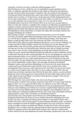 schmerzen. Ach Gott, uns muß es wohl sehr schlecht gegangen sein!?“
[022,02] Sagt ein zweiter: „Weißt du, was wir ursprünglich so ganz eigentlich waren?
Siehe, wir gehörten eigentlich dem Tempel an und wurden als Apostel zu den Samariten
gesandt, um diese wieder für Jerusalem zu bekehren. Wir aber wurden bei den Samariten
eines Bessern belehrt und kehrten dann zurück und wollten in Judäa Proselyten für Gorazim
machen; da erst wurden wir auf der Grenze von den gewissen Teufeln gefangengenommen,
die uns dann verhext haben, so daß wir dann nicht mehr wußten, was und wer wir waren, und
was so ganz eigentlich aus uns geworden ist. Aber wie wir so mir und dir nichts
hierhergekommen sind, davon weiß ich keine Silbe! Ja, ja, was da aus uns geworden ist,
haben wir alles dem Tempel zu verdanken! Der versteht es, die Menschen so unglücklich als
möglich zu machen; aber man weiß kein Beispiel, daß der Tempel unseres Wissens jemanden
glücklich gemacht hätte! Die Obersten allein und die hohen Pharisäer und die Ältesten der
Schriftgelehrten sind die Glücklichen im Tempel, alle andern aber armseligste Knechte und
hungrige Handlanger des Tempels!“
[022,03] Sagt ein dritter: „Ja, jetzt kann auch ich mich erinnern, wie wir im Tempel
mit Fasten und allerlei andern Bußwerken geplagt worden sind! O Gott, unsern Eltern haben
wir wohl all unser Unglück zu verdanken! Es steht im Gesetze Mosis: ,Ehre Vater und
Mutter, auf daß du lange lebest und es dir wohl gehe auf Erden!‘ Wir hatten doch unsere
Eltern allzeit geehrt durch die genaue Befolgung alles dessen, was sie von uns verlangten; wir
wurden nach ihrem Willen Templer, obschon wir der Geburt nach nie dem Stamme Levi
angehört haben. Aber das hat nichts gemacht, denn ums Geld kann man nun ja alles werden,
was man nur will; aber viel Geld gehört dazu! Durch das aber, daß wir Templer geworden
sind, sind wir auch von Tag zu Tag unglücklicher geworden durch allerlei Exerzitien und
Proben, bis wir als Apostel nach Samaria beordert und allda alle von bösen Zauberern verhext
worden sind! Was mit uns aber von da angefangen bis nun vor sich gegangen ist, und was wir
getan und gemacht haben, wie wir hierher in diese ganz fremde Gegend über dieses Meer
gekommen sind, und wer uns so übel zugerichtet hat, davon weiß wenigstens ich für mich
nicht eine Silbe. Nur ganz dunkel kann ich mich erinnern, daß wir von den bösen Zauberern,
als wir keine Raubmörder werden wollten, einer gar argen und finstern Gesellschaft
übergeben worden sind, durch deren Behandlung wir in kurzer Zeit alle unsere Besinnung
verloren und bis zur Stunde nicht wieder erhielten! Aber nun ist, gottlob, diese wieder
zurückgekehrt! Wir wissen nun wieder, daß und wer wir sind! Aber was nun mit uns? Sollen
wir wieder in den Tempel zurück, oder sollen wir etwas anderes anfangen? Mir wäre das
Sterben nun am liebsten; denn diese böse Welt hat für mich alles verloren, was mir auf ihrem
Boden das weitere Leben irgend wert machen könnte! Wer kann dafür stehen, daß wir leicht
wieder irgend einmal in die Hände von solchen Teufeln geraten wie jüngst?! Wer wird uns
dann erretten aus ihren Klauen?“
[022,04] Sagen der vierte und der fünfte: „Da sind wir mit dir ganz einverstanden!
Nur einen guten, schnellen Tod, und dann ewig kein Leben mehr! O wie gut ist das Nichtsein
gegen ein Sein, wie wir es genossen haben! Kurz, nur aufhören zu sein! Aber wohl ganz
aufhören! Denn unsere Erfahrung hat uns das Dasein auf ewig unerträglich gemacht! Warum
müssen wir denn überhaupt sein? Haben wir in unserem vorgeburtlichen Nichtsein ja doch nie
einen Wunsch zum Sein äußern können! Oder kann irgendein weiser Schöpfer je eine Lust
daran haben, gar so entsetzlich unglückliche Wesen unter seiner sicher allerseligsten Allmacht
umherwandeln zu sehen? Aber was können wir ohnmächtige Würmer?
[022,05] Jedes Tier ist besser daran als der Mensch, der sich hochdünkende Herr der
Schöpfung! Wohl könnet ihr Römer mit euren scharfen Schwertern bekämpfen des Löwen
Grimm, und Tiger, Leoparden und Hyänen müssen fliehen vor dem lauten Geklirre eurer
Schilde und Lanzen; aber wenn ihr irgend von argen Dämonen überfallen werdet, was habt ihr
diesen unsichtbaren Feinden für Waffen entgegenzustellen? Ihr wisset wohl davon vielleicht
wenig zu erzählen, obschon ein delphischer Spruch oft mehr Gewalt hatte, denn ein ganzes
Kriegsheer! Aber wir haben solch eine geheime Kraft und Macht genossen und hatten keine
Waffen ihr entgegenzustellen! Wir hätten Teufel werden sollen, und da wir solches nicht
wollten, nahmen uns die argen Dämonen alle unsere Besinnung, erhielten dem Leibe wohl ein
 
