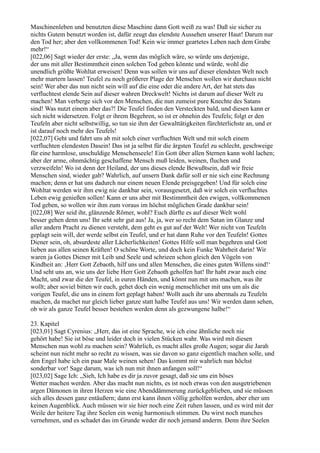 Maschinenleben und benutzten diese Maschine dann Gott weiß zu was! Daß sie sicher zu
nichts Gutem benutzt worden ist, dafür zeugt das elendste Aussehen unserer Haut! Darum nur
den Tod her; aber den vollkommenen Tod! Kein wie immer geartetes Leben nach dem Grabe
mehr!“
[022,06] Sagt wieder der erste: „Ja, wenn das möglich wäre, so würde uns derjenige,
der uns mit aller Bestimmtheit einen solchen Tod geben könnte und würde, wohl die
unendlich größte Wohltat erweisen! Denn was sollen wir uns auf dieser elendsten Welt noch
mehr martern lassen! Teufel zu noch größerer Plage der Menschen wollen wir durchaus nicht
sein! Wer aber das nun nicht sein will auf die eine oder die andere Art, der hat stets das
verfluchtest elende Sein auf dieser wahren Dreckwelt! Nichts ist darum auf dieser Welt zu
machen! Man verberge sich vor den Menschen, die nun zumeist pure Knechte des Satans
sind! Was nutzt einem aber das?! Die Teufel finden den Versteckten bald, und diesen kann er
sich nicht widersetzen. Folgt er ihrem Begehren, so ist er ohnehin des Teufels; folgt er den
Teufeln aber nicht selbstwillig, so tun sie ihm der Gewalttätigkeiten fürchterlichste an, und er
ist darauf noch mehr des Teufels!
[022,07] Geht und fahrt uns ab mit solch einer verfluchten Welt und mit solch einem
verfluchten elendesten Dasein! Das ist ja selbst für die ärgsten Teufel zu schlecht, geschweige
für eine harmlose, unschuldige Menschenseele! Ein Gott über allen Sternen kann wohl lachen;
aber der arme, ohnmächtig geschaffene Mensch muß leiden, weinen, fluchen und
verzweifeln! Wo ist denn der Heiland, der uns dieses elende Bewußtsein, daß wir freie
Menschen sind, wieder gab? Wahrlich, auf unsern Dank dafür soll er nie sich eine Rechnung
machen; denn er hat uns dadurch nur einem neuen Elende preisgegeben! Und für solch eine
Wohltat werden wir ihm ewig nie dankbar sein, vorausgesetzt, daß wir solch ein verfluchtes
Leben ewig genießen sollen! Kann er uns aber mit Bestimmtheit den ewigen, vollkommenen
Tod geben, so wollen wir ihm zum voraus im höchst möglichen Grade dankbar sein!
[022,08] Wer seid ihr, glänzende Römer, wohl? Euch dürfte es auf dieser Welt wohl
besser gehen denn uns! Ihr seht sehr gut aus! Ja, ja, wer so recht dem Satan im Glanze und
aller andern Pracht zu dienen versteht, dem geht es gut auf der Welt! Wer nicht von Teufeln
geplagt sein will, der werde selbst ein Teufel, und er hat dann Ruhe vor den Teufeln! Gottes
Diener sein, oh, absurdeste aller Lächerlichkeiten! Gottes Hilfe soll man begehren und Gott
lieben aus allen seinen Kräften! O schöne Worte, und doch kein Funke Wahrheit darin! Wir
waren ja Gottes Diener mit Leib und Seele und schrieen schon gleich den Vögeln von
Kindheit an: ‚Herr Gott Zebaoth, hilf uns und allen Menschen, die eines guten Willens sind!‘
Und seht uns an, wie uns der liebe Herr Gott Zebaoth geholfen hat! Ihr habt zwar auch eine
Macht, und zwar die der Teufel, in euren Händen, und könnt nun mit uns machen, was ihr
wollt; aber soviel bitten wir euch, gehet doch ein wenig menschlicher mit uns um als die
vorigen Teufel, die uns in einem fort geplagt haben! Wollt auch ihr uns abermals zu Teufeln
machen, da machet nur gleich lieber ganze statt halbe Teufel aus uns! Wir werden dann sehen,
ob wir als ganze Teufel besser bestehen werden denn als gezwungene halbe!“

23. Kapitel
[023,01] Sagt Cyrenius: „Herr, das ist eine Sprache, wie ich eine ähnliche noch nie
gehört habe! Sie ist böse und leider doch in vielen Stücken wahr. Was wird mit diesen
Menschen nun wohl zu machen sein? Wahrlich, es macht alles große Augen; sogar die Jarah
scheint nun nicht mehr so recht zu wissen, was sie davon so ganz eigentlich machen solle, und
den Engel habe ich ein paar Male weinen sehen! Das kommt mir wahrlich nun höchst
sonderbar vor! Sage darum, was ich nun mit ihnen anfangen soll!“
[023,02] Sage Ich: „Sieh, Ich habe es dir ja zuvor gesagt, daß sie uns ein böses
Wetter machen werden. Aber das macht nun nichts, es ist noch etwas von den ausgetriebenen
argen Dämonen in ihren Herzen wie eine Abenddämmerung zurückgeblieben, und sie müssen
sich alles dessen ganz entäußern; dann erst kann ihnen völlig geholfen werden, aber eher um
keinen Augenblick. Auch müssen wir sie hier noch eine Zeit ruhen lassen, und es wird mit der
Weile der heitere Tag ihre Seelen ein wenig harmonisch stimmen. Du wirst noch manches
vernehmen, und es schadet das im Grunde weder dir noch jemand anderm. Denn ihre Seelen
 