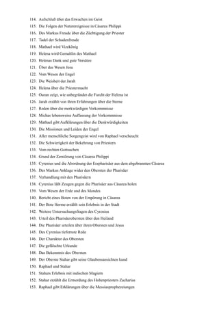 114. Aufschluß über das Erwachen im Geist
115. Die Folgen der Naturereignisse in Cäsarea Philippi
116. Des Markus Freude über die Züchtigung der Priester
117. Tadel der Schadenfreude
118. Mathael wird Vizekönig
119. Helena wird Gemahlin des Mathael
120. Helenas Dank und gute Vorsätze
121. Über das Wesen Jesu
122. Vom Wesen der Engel
123. Die Weisheit der Jarah
124. Helena über die Priestermacht
125. Ouran zeigt, wie unbegründet die Furcht der Helena ist
126. Jarah erzählt von ihren Erfahrungen über die Sterne
127. Reden über die merkwürdigen Vorkommnisse
128. Michas lebensweise Auffassung der Vorkommnisse
129. Mathael gibt Aufklärungen über die Denkwürdigkeiten
130. Die Missionen und Leiden der Engel
131. Aller menschliche Sorgengeist wird von Raphael verscheucht
132. Die Schwierigkeit der Bekehrung von Priestern
133. Vom rechten Gottsuchen
134. Grund der Zerstörung von Cäsarea Philippi
135. Cyrenius und die Abordnung der Erzpharisäer aus dem abgebrannten Cäsarea
136. Des Markus Anklage wider den Obersten der Pharisäer
137. Verhandlung mit den Pharisäern
138. Cyrenius läßt Zeugen gegen die Pharisäer aus Cäsarea holen
139. Vom Wesen der Erde und des Mondes
140. Bericht eines Boten von der Empörung in Cäsarea
141. Der Bote Herme erzählt sein Erlebnis in der Stadt
142. Weitere Untersuchungsfragen des Cyrenius
143. Urteil des Pharisäerobersten über den Heiland
144. Die Pharisäer urteilen über ihren Obersten und Jesus
145. Des Cyrenius tiefernste Rede
146. Der Charakter des Obersten
147. Die gefälschte Urkunde
148. Das Bekenntnis des Obersten
149. Der Oberste Stahar gibt seine Glaubensansichten kund
150. Raphael und Stahar
151. Stahars Erlebnis mit indischen Magiern
152. Stahar erzählt die Ermordung des Hohenpriesters Zacharias
153. Raphael gibt Erklärungen über die Messiasprophezeiungen
 