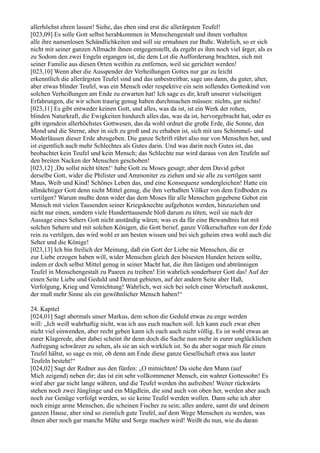allerhöchst ehren lassen! Siehe, das eben sind erst die allerärgsten Teufel!
[023,09] Es solle Gott selbst herabkommen in Menschengestalt und ihnen vorhalten
alle ihre namenlosen Schändlichkeiten und soll sie ermahnen zur Buße. Wahrlich, so er sich
nicht mit seiner ganzen Allmacht ihnen entgegenstellt, da ergeht es ihm noch viel ärger, als es
zu Sodom den zwei Engeln ergangen ist, die dem Lot die Aufforderung brachten, sich mit
seiner Familie aus diesen Orten weithin zu entfernen, weil sie gerichtet werden!
[023,10] Wenn aber die Ausspender der Verheißungen Gottes nur gar zu leicht
erkenntlich die allerärgsten Teufel sind und das unbestreitbar, sage uns dann, du guter, alter,
aber etwas blinder Teufel, was ein Mensch oder respektive ein sein sollendes Gotteskind von
solchen Verheißungen am Ende zu erwarten hat! Ich sage es dir, kraft unserer vielseitigen
Erfahrungen, die wir schon traurig genug haben durchmachen müssen: nichts, gar nichts!
[023,11] Es gibt entweder keinen Gott, und alles, was da ist, ist ein Werk der rohen,
blinden Naturkraft, die Ewigkeiten hindurch alles das, was da ist, hervorgebracht hat, oder es
gibt irgendein allerhöchstes Gottwesen, das da wohl ordnet die große Erde, die Sonne, den
Mond und die Sterne, aber in sich zu groß und zu erhaben ist, sich mit uns Schimmel- und
Moderläusen dieser Erde abzugeben. Die ganze Schrift rührt also nur von Menschen her, und
ist eigentlich auch mehr Schlechtes als Gutes darin. Und was darin noch Gutes ist, das
beobachtet kein Teufel und kein Mensch; das Schlechte nur wird daraus von den Teufeln auf
den breiten Nacken der Menschen geschoben!
[023,12] ‚Du sollst nicht töten!‘ habe Gott zu Moses gesagt; aber dem David gebot
derselbe Gott, wider die Philister und Ammoniter zu ziehen und sie alle zu vertilgen samt
Maus, Weib und Kind! Schönes Leben das, und eine Konsequenz sondergleichen! Hatte ein
allmächtiger Gott denn nicht Mittel genug, die ihm verhaßten Völker von dem Erdboden zu
vertilgen? Warum mußte denn wider das dem Moses für alle Menschen gegebene Gebot ein
Mensch mit vielen Tausenden seiner Kriegsknechte aufgeboten werden, hinzuziehen und
nicht nur einen, sondern viele Hunderttausende bloß darum zu töten, weil sie nach der
Aussage eines Sehers Gott nicht anständig wären; was es da für eine Bewandtnis hat mit
solchen Sehern und mit solchen Königen, die Gott berief, ganze Völkerschaften von der Erde
rein zu vertilgen, das wird wohl er am besten wissen und bei sich geheim etwa wohl auch die
Seher und die Könige!
[023,13] Ich bin freilich der Meinung, daß ein Gott der Liebe nie Menschen, die er
zur Liebe erzogen haben will, wider Menschen gleich den bösesten Hunden hetzen sollte,
indem er doch selbst Mittel genug in seiner Macht hat, die ihm lästigen und abtrünnigen
Teufel in Menschengestalt zu Paaren zu treiben! Ein wahrlich sonderbarer Gott das! Auf der
einen Seite Liebe und Geduld und Demut gebieten, auf der andern Seite aber Haß,
Verfolgung, Krieg und Vernichtung! Wahrlich, wer sich bei solch einer Wirtschaft auskennt,
der muß mehr Sinne als ein gewöhnlicher Mensch haben!“

24. Kapitel
[024,01] Sagt abermals unser Markus, dem schon die Geduld etwas zu enge werden
will: „Ich weiß wahrhaftig nicht, was ich aus euch machen soll. Ich kann euch zwar eben
nicht viel einwenden, aber recht geben kann ich euch auch nicht völlig. Es ist wohl etwas an
eurer Klagerede, aber dabei scheint ihr denn doch die Sache nun mehr in eurer unglücklichen
Aufregung schwärzer zu sehen, als sie an sich wirklich ist. So du aber sogar mich für einen
Teufel hältst, so sage es mir, ob denn am Ende diese ganze Gesellschaft etwa aus lauter
Teufeln besteht!“
[024,02] Sagt der Redner aus den fünfen: „O mitnichten! Da siehe den Mann (auf
Mich zeigend) neben dir; das ist ein sehr vollkommener Mensch, ein wahrer Gottessohn! Es
wird aber gar nicht lange währen, und die Teufel werden ihn aufreiben! Weiter rückwärts
stehen noch zwei Jünglinge und ein Mägdlein, die sind auch von oben her, werden aber auch
noch zur Genüge verfolgt werden, so sie keine Teufel werden wollen. Dann sehe ich aber
noch einige arme Menschen, die scheinen Fischer zu sein; alles andere, samt dir und deinem
ganzen Hause, aber sind so ziemlich gute Teufel, auf dem Wege Menschen zu werden, was
ihnen aber noch gar manche Mühe und Sorge machen wird! Weißt du nun, wie du daran
 