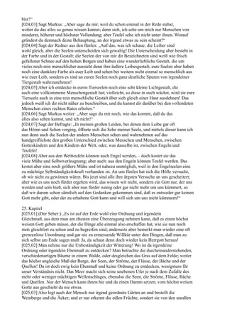 bist?“
[024,03] Sagt Markus: „Aber sage du mir, weil du schon einmal in der Rede stehst,
woher du das alles so genau wissen kannst; denn sieh, ich sehe um mich nur Menschen von
minderer, höherer und höchster Vollendung; aber Teufel sehe ich nicht unter ihnen. Worauf
gründest du demnach deine Behauptung, an der irgend etwas zu sein scheint?“
[024,04] Sagt der Redner aus den fünfen: „Auf das, was ich schaue; die Leiber sind
wohl gleich, aber die Seelen unterscheiden sich gewaltig! Die Unterscheidung aber besteht in
der Farbe und in der Gestalt; die Seelen der von mir dir Bezeichneten sind weiß wie frisch
gefallener Schnee auf den hohen Bergen und haben eine wunderliebliche Gestalt, die um
vieles noch rein menschlicher aussieht denn ihre äußere Leibesgestalt; eure Seelen aber haben
noch eine dunklere Farbe als euer Leib und sehen bei weitem nicht einmal so menschlich aus
wie euer Leib, sondern es sind an euren Seelen noch ganz deutliche Spuren von irgendeiner
Tiergestalt wahrzunehmen!
[024,05] Aber ich entdecke in euren Tierseelen noch eine sehr kleine Lichtgestalt, die
auch eine vollkommene Menschengestalt hat; vielleicht, so diese in euch wächst, wird sie eure
Tierseele auch in eine rein menschliche Gestalt über sich gleich einer Haut ausdehnen! Das
jedoch weiß ich dir nicht näher zu beschreiben, und du kannst dir darüber bei den vollendeten
Menschen eines rechten Rates erholen.“
[024,06] Sagt Markus weiter: „Aber sage du mir noch, wie das kommt, daß du das
alles also sehen kannst, und ich nicht!“
[024,07] Sagt der Befragte: „In meinen großen Leiden, bei denen dem Leibe gar oft
das Hören und Sehen verging, öffnete sich die Sehe meiner Seele, und mittels dieser kann ich
nun denn auch die Seelen der andern Menschen sehen und wahrnehmen auf das
handgreiflichste den großen Unterschied zwischen Menschen und Menschen, zwischen
Gotteskindern und den Kindern der Welt, oder, was dasselbe ist, zwischen Engeln und
Teufeln!
[024,08] Aber aus den Weltteufeln können auch Engel werden, – doch kostet sie das
viele Mühe und Selbstverleugnung; aber auch: aus den Engeln können Teufel werden. Das
kostet aber eine noch größere Mühe und ist nahezu unmöglich, weil in den Engelseelen eine
zu mächtige Selbständigkeitskraft vorhanden ist. An uns fünfen hat sich die Hölle versucht,
ob wir nicht zu gewinnen wären. Bis jetzt sind alle ihre ärgsten Versuche an uns gescheitert;
aber wie es uns noch fürder ergehen wird, das wissen wir nicht, sondern ein Gott nur, der uns
werden und sein hieß, sich aber nun fürder wenig oder gar nicht mehr um uns kümmert, so
daß wir darum schon sämtlich auf den Gedanken gekommen sind, daß es entweder gar keinen
Gott mehr gibt, oder der zu erhabene Gott kann und will sich um uns nicht kümmern!“

25. Kapitel
[025,01] (Der Seher:) „Es ist auf der Erde wohl eine Ordnung und irgendein
Gleichmaß, aus dem man am ehesten eine Überzeugung nehmen kann, daß es einen höchst
weisen Gott geben müsse, der die Dinge alle einmal also erschaffen hat, wie sie nun noch
stets gleichfort zu sehen und zu begreifen sind; anderseits aber bemerkt man wieder eine oft
grenzenlose Unordnung und gar nie zu ermessende Willkür unter den Dingen, daß man zu
sich selbst am Ende sagen muß: Ja, da schaut denn doch wieder kein Herrgott heraus!
[025,02] Man nehme nur die Unbeständigkeit der Witterung! Wo ist da irgendeine
Ordnung oder irgendein Ebenmaß zu entdecken? Man betrachte die durcheinanderstehenden,
verschiedenartigen Bäume in einem Walde, oder desgleichen das Gras auf dem Felde; weiter
das höchst ungleiche Maß der Berge, der Seen, der Ströme, der Flüsse, der Bäche und der
Quellen! Da ist doch ewig kein Ebenmaß und keine Ordnung zu entdecken, wenigstens für
unser Verständnis nicht. Das Meer macht sich seine unebenen Ufer je nach dem Zufalle des
mehr oder weniger mächtigen Wellenschlages, ebenalso die Seen, die Ströme, Flüsse, Bäche
und Quellen. Nur der Mensch kann ihnen hie und da einen Damm setzen; vom höchst weisen
Gotte aus geschieht da nie etwas.
[025,03] Also legt auch der Mensch nur irgend geordnete Gärten an und bestellt die
Weinberge und die Äcker; und er nur erkennt die edlen Früchte, sondert sie von den unedlen
 