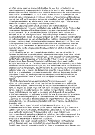 ab, pflegt sie und macht sie sich möglichst nutzbar. Wo aber steht ein Garten von nur
irgendeiner Ordnung auf der ganzen Erde, den Gott selbst angelegt hätte, wo ein geregelter
Strom? Die Erdschichten liegen auch derart chaotisch durcheinander, daß man dabei nie etwas
anderes als die blindeste Macht des lieben Zufalls entdecken kann; da sieht demnach ganz
entsetzlich wenig von irgendeiner obwaltenden göttlichen Weisheit heraus, und man kann da
tun, was man will, und denken auch, was man nur immer kann und will, und es kommt dabei
doch nirgends etwas zum Vorscheine, das zu unsereinem allenfalls sagte: ,Siehe, da schauet
denn doch wieder eine ganz tüchtige Gottesordnung heraus!‘
[025,04] Ja, jedes Ding einzeln für sich genommen hätte wohl offenbar sehr
bedeutende Spuren von irgendeiner urgöttlichen Macht und ordnungsvollsten Weisheit; aber
betrachtet man dann das zufällige Durcheinandergeworfensein der geschaffenen Dinge, so
kommt es mir vor: Gott ist entweder des Ordnens müde geworden und kümmert sich
entweder um alle die einmal geschaffenen Dinge wenig oder gar nicht mehr, wie es bei
einigen auffallend also zu sein scheint, oder er besteht gar nicht, sondern die nach Ewigkeiten
im Endlosen des Raumes aus sich selbst entstandenen zufälligen Etwas gestalteten sich nach
und nach – nach dem durch ihr zufälliges Sein entstandenen Naturgesetze – zu Dingen von
schon irgendeinem Gewichte, vergrößerten sich nach und nach, wurden mit den Zeiten zu
Welten, zu Sonnen und Monden; die Welten entwickelten in sich je nach ihrer Größe und
ihrem Gewichte wieder notwendig neue Gesetze, die dann von selbst als Grundlagen zu neuen
Bildungen wurden.
[025,05] Je vielfältiger aber notwendig die Dinge auf einem nach und nach und mehr
und mehr ausgebildeten Weltkörper wurden, desto verschiedenartigere, wenn schon kleinere
Dinge mußten ihnen dann auch notwendig folgen. Die am Ende sehr vervielfältigten Dinge
auf den Welten und die ungeheure Vervielfachung der Welten bewirkten aus sich Gesetze und
Wirkungen, aus denen die ersten Spuren eines sich fühlenden Lebens hervorzugehen
anfingen; war einmal nur ein Lebensfunke aus den vorhergehenden Notwendigkeiten gebildet,
dann mußte diesem auch ein zweiter folgen, und nach und nach Milliarden, die untereinander
abermals neue Gesetze erzeugten, die zur Ursache für die Entwicklung eines vollkommeneren
Lebens wurden. Und es mag sich das Leben so fort hinauf bis zu einer höchsten Lebenspotenz
durch die in sich gefundenen Lebensgesetze ausgebildet haben, so, daß nun erst die tiefst
intelligente, sich und alle ihre Umgebung wohl erkennende Lebenskraft rückwirkend die
vorangegangene stumme Natur zu ordnen und sich ergeben und untertänig zu machen
beginnt!
[025,06] Ist aber alles auf diesem ganz natürlichen Wege entstanden, dann freilich
gibt es nur Lebenspotenzen unter höchst verschiedenen Lebensgraden von der kleinsten
Blattmücke bis zu jener Lebensvollendung, die der vollkommenere Mensch die göttliche
nennt. Es mag sich auf diesem Wege auch wohl schon seit undenkbaren langen Weltenzeiten
her eine gute, aber gegenüber auch eine böse Gottheit entwickelt haben. Haben sich die
beiden Gottheiten einmal entwickelt, so müssen sie sich als Gegenkräfte auch so lange
schroffst entgegenstehen, bis höchstwahrscheinlich die böse Kraft nach unseren moralischen
Begriffen von der mächtigeren guten in sich aufgenommen wird zu einem geordneten
Gegensatze, aus welcher Ehe dann nach undenkbar langen Weltenzeiten alles, was nun noch
stumm, bewußtlos und tot ist, in ein volles Leben mit freiem Willen und freier Erkenntnis
übergehen wird!
[025,07] Daß aber in diesen Zeiten sich noch alles so unordentlich wie in einem
wahren Durcheinanderkampfe befindet, scheint darin zu liegen: Die nun gute und höchste
Lebenspotenz, die wir Gott nennen, ist mit der argen Lebenskraft, die wir Satan heißen, noch
lange nicht in der gewünschten Ordnung, sondern noch in einem fortwährenden
Unterjochungskampfe, aus welchem Kampfe sie endlich als Siegerin hervorgehen muß; denn
die nach unseren Begriffen böse Kraft würde die gute nicht in einem fort ankämpfen, so sie
diese nicht in ihren Bereich zu ziehen einen Grund hätte.
[025,08] Satan muß sonach dennoch ein stummes Wohlgefallen an dem Guten haben
und will darum die ganze gute Lebenskraft sich unterordnen; aber eben aus diesem
fortwährenden Bestreben nimmt er stets mehr des Guten in sich auf und macht dadurch, ohne
 