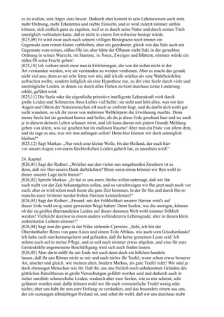 es zu wollen, sein Arges stets besser. Dadurch aber kommt in sein Lebenswesen auch stets
mehr Ordnung, mehr Erkenntnis und rechte Einsicht, und er wird zuletzt nimmer umhin
können, sich endlich ganz zu ergeben, weil er es durch seine Natur und durch seinen Trieb
unmöglich verhindern kann, daß er nicht in einem fort teilweise besiegt würde.
[025,09] Er wird zwar auch nach seinem völligen Besiegtsein noch immer ein
Gegensatz zum reinen Guten verbleiben, aber ein geordneter, gleich wie das Salz auch ein
Gegensatz vom reinen, süßen Öle ist; aber hätte der Ölbaum nicht Salz in der gerechten
Ordnung in seinen Wurzeln, im Stamme, in Ästen, Zweigen und Blättern, nimmer würde ein
süßes Öl seine Frucht geben!
[025,10] Ich verliere mich zwar nun in Erörterungen, die von dir sicher nicht in der
Art verstanden werden, wie sie verstanden zu werden verdienen. Aber es macht das gerade
nicht viel aus; denn es sei sehr ferne von mir, daß ich dir solches als eine Wahrheitslehre
auftischen wollte, sondern lediglich als eine Hypothese nur, zu der eine Seele durch viele und
unerträgliche Leiden, in denen sie durch alles Flehen zu Gott durchaus keine Linderung
erhält, geführt wird.
[025,11] Die Seele oder die eigentliche primitive intelligente Lebenskraft wird durch
große Leiden und Schmerzen ihres Leibes viel heller; sie sieht und hört alles, was vor den
Augen und Ohren der Naturmenschen oft noch so entfernt liegt, und du darfst dich wohl gar
nicht wundern, so ich dir zuvor von mehreren Weltkörpern die Erwähnung machte. Denn
meine Seele hat sie geschaut besser und heller, als du je diese Erde geschaut hast und sie auch
je in diesem deinem Leben schauen wirst, und ich kann darum mit gutem Grunde Meldung
geben von allem, was sie gesehen hat im endlosen Raume! Aber nun ein Ende von allem dem,
und du sage es uns, was wir nun anfangen sollen! Denn hier können wir doch unmöglich
bleiben!“
[025,12] Sagt Markus: „Nur noch eine kleine Weile, bis der Heiland, der euch hier
vor unsern Augen von euren fürchterlichen Leiden geheilt hat, es anordnen wird!“

26. Kapitel
[026,01] Sagt der Redner: „Welcher aus den vielen uns umgebenden Zusehern ist es
denn, daß wir Ihm unsern Dank darbrächten? Denn sonst etwas können wir Ihm wohl in
dieser unserer Lage nicht bieten!“
[026,02] Spricht Markus: „Er hat es uns eures Heiles willen untersagt, daß wir Ihn
euch nicht vor der Zeit bekanntgeben sollen, und so verschweigen wir Ihn jetzt auch noch vor
euch; aber es wird schon noch heute die gute Zeit kommen, in der ihr Ihn und durch Ihn so
manche eurer Irrtümer werdet frohen Herzens kennenlernen!“
[026,03] Sagt der Redner: „Freund, mit der Fröhlichkeit unserer Herzen wird's auf
dieser Erde wohl ewig seine geweisten Wege haben! Denn Seelen, wie die unsrigen, können
ob der zu großen überstandenen Leiden auf dieser dummen Welt wohl nimmer fröhlich
werden! Vielleicht dereinst in einem andern vollendeteren Lebensgrade; aber in diesen klein
zerknitterten Leibern nimmer!“
[026,04] Sagt nun der ganz in der Nähe stehende Cyrenius: „Seht, ich bin der
Oberstatthalter Roms von ganz Asien und einem Teile Afrikas, wie auch vom Griechenlande!
Ich habe euch nun kennengelernt und gefunden, daß ihr keine gemeinen Leute seid. Ich
nehme euch auf in meine Pflege, und es soll euch nimmer etwas abgehen, und eine für eure
Geisteskräfte angemessene Beschäftigung wird sich auch finden lassen.
[026,05] Aber darin müßt ihr am Ende mit euch denn doch ein bißchen handeln
lassen, daß ihr uns Römer nicht so mir und euch nichts für Teufel, wenn schon etwas besserer
Art, ansehet und gleich, wie meinen alten, biedern Markus, als gute Teufel rufet! Wir sind ja
doch ebensogut Menschen wie ihr. Daß ihr, aus uns freilich noch unbekannten Gründen des
göttlichen Ratschlusses in große Versuchungen geführt worden seid und dadurch auch in
sicher unerhört schmerzliche Leiden, wodurch aber eure Seelen, wie es mir scheint, sehr
geläutert worden sind, dafür können wohl wir für euch vermeintliche Teufel wenig oder
nichts; aber uns habt ihr nun eure Heilung zu verdanken, und das besonders einem aus uns,
der ein sozusagen allmächtiger Heiland ist, und sehet ihr wohl, daß wir uns durchaus nicht
 