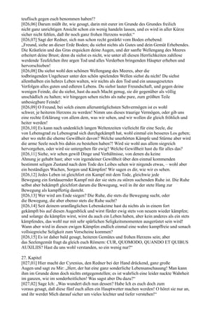 teuflisch gegen euch benommen haben!?
[026,06] Darum müßt ihr, wie gesagt, darin mit eurer im Grunde des Grundes freilich
nicht ganz unrichtigen Ansicht schon ein wenig handeln lassen, und es wird in aller Kürze
sicher nicht fehlen, daß ihr noch ganz frohen Herzens werdet.“
[026,07] Sagt der Redner, sich nun schon recht gestärkt vom Boden erhebend:
„Freund, siehe an dieser Erde Boden; du siehst nichts als Gutes und dein Gemüt Erhebendes.
Die Kräutlein und das Gras erquicken deine Augen, und der sanfte Wellengang des Meeres
erheitert deine Brust; denn du siehst es nicht, wie unter all diesen Herrlichkeiten zahllose
werdende Teufelchen ihre argen Tod und alles Verderben bringenden Häupter erheben und
hervorschieben!
[026,08] Du siehst wohl den schönen Wellengang des Meeres, aber die
todbringenden Ungeheuer unter den schön spielenden Wellen siehst du nicht! Du siehst
allenthalben ein hehres Leben walten, wir nichts als den Tod und ein unausgesetztes
Verfolgen alles guten und edleren Lebens. Du siehst lauter Freundschaft, und gegen deine
wenigen Feinde, die du siehst, hast du auch Macht genug, sie dir gegenüber als völlig
unschädlich zu halten; wir hingegen sehen nichts als nahe pure, zum größten Teile
unbesiegbare Feinde!
[026,09] O Freund, bei solch einem alleruntrüglichsten Sehvermögen ist es wohl
schwer, je heiteren Herzens zu werden! Nimm uns dieses traurige Vermögen, oder gib uns
eine rechte Erklärung von allem dem, was wir sehen, und wir wollen dir gleich fröhlich und
heiter werden!
[026,10] Es kann nach undenklich langen Weltenzeiten vielleicht für eine Seele, die
von Lebensgrad zu Lebensgrad sich durchgekämpft hat, wohl einmal ein besseres Los geben;
aber wo steht die eherne Gewißheit davon? Welche unerhörten Kämpfe und Stürme aber wird
die arme Seele noch bis dahin zu bestehen haben?! Wird sie wohl aus allem siegreich
hervorgehen, oder wird sie untergehen für ewig? Welche Gewißheit hast du für alles das?
[026,11] Siehe, wir sehen gewiß Dinge und Verhältnisse, von denen du keine
Ahnung je gehabt hast; aber von irgendeiner Gewißheit über den einmal kommenden
bestimmt seligen Zustand nach dem Tode des Leibes sehen wir nirgends etwas, – wohl aber
ein beständiges Wachen, Sorgen und Kämpfen! Wir sagen es dir, wie wir es sehen.
[026,12] Jedes Leben ist gleichfort ein Kampf mit dem Tode, gleichwie jede
Bewegung ein fortdauernder Kampf mit der sie stets zu stören suchenden Ruhe ist. Die Ruhe
selbst aber bekämpft gleichfort darum die Bewegung, weil in ihr der stete Hang zur
Bewegung als kampffertig dasteht.
[026,13] Wer wird am Ende siegen? Die Ruhe, die stets die Bewegung sucht, oder
die Bewegung, die aber ebenso stets die Ruhe sucht?
[026,14] Seit deinem uranfänglichen Lebenskeime hast du nichts als in einem fort
gekämpft bis auf diesen Augenblick und wirst fürder ewig stets von neuem wieder kämpfen;
und solange du kämpfen wirst, wirst du auch ein Leben haben, aber kein anderes als ein stets
kämpfendes, das wohl nur mit sehr spärlichen Seligkeitsmomenten ausgerüstet sein wird!
Wann aber wird in diesen ewigen Kämpfen endlich einmal eine wahre kampffreie und sonach
vollsiegreiche Seligkeit zum Vorscheine kommen?
[026,15] Es ist daher bald gesagt, heiteren Gemütes und frohen Herzens sein; aber
das Seelengemüt fragt da gleich euch Römern: CUR, QUOMODO, QUANDO ET QUIBUS
AUXILIIS? Hast du uns wohl verstanden, so ein wenig nur?“

27. Kapitel
[027,01] Hier macht der Cyrenius, den Redner bei der Hand drückend, ganz große
Augen und sagt zu Mir: „Herr, der hat eine ganz sonderliche Lebensanschauung! Man kann
ihm im Grunde denn doch nichts entgegenstellen; es ist wahrlich eine leider nackte Wahrheit
im ganzen, wie im sonderheitlichen! Was sagst aber Du dazu?“
[027,02] Sage Ich: „Was wundert dich nun dessen? Habe Ich es euch doch zum
voraus gesagt, daß diese fünf euch allen ein Hauptwetter machen werden! O höret sie nur an,
und ihr werdet Mich darauf sicher um vieles leichter und tiefer verstehen!“
 