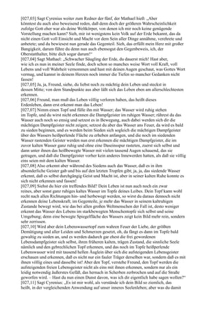 [027,03] Sagt Cyrenius weiter zum Redner der fünf, der Mathael hieß: „Aber
könntest du auch also beweisend reden, daß denn doch der größeren Wahrscheinlichkeit
zufolge Gott eher war als deine Weltkörper, von denen ich mir noch keine genügende
Vorstellung machen kann? Sieh, mir ist wenigstens kein Volk auf der Erde bekannt, das da
nicht einen Gott voll Einsicht und Macht vor dem Sein aller Dinge annähme, verehrete und
anbetete; und du bewiesest nun gerade das Gegenteil. Sieh, das erfüllt mein Herz mit großer
Bangigkeit, darum führe du denn nun auch ebensogut den Gegenbeweis, ich, der
Oberstatthalter, bitte dich sogar darum!“
[027,04] Sagt Mathael: „Schwacher Säugling der Erde, du dauerst mich! Hast aber,
wie ich es nun in meiner Seele finde, doch schon so manches weise Wort voll Kraft, voll
Lebens und voll Wahrheit vernommen und hast mit deinen Augen geschaut, was Gottes Wort
vermag, und kannst in deinem Herzen noch immer die Tiefen so mancher Gedanken nicht
fassen!
[027,05] Ja, ja, Freund, siehe, du liebst noch zu mächtig dein Leben und steckst in
dessen Mitte; von dem Standpunkte aus aber läßt sich das Leben eben am allerschlechtesten
erkennen.
[027,06] Freund, man muß das Leben völlig verloren haben, das heißt dieses
Erdenleben, dann erst erkennt man das Leben!
[027,07] Nimm einen Topf und fülle ihn mit Wasser; das Wasser wird ruhig stehen
im Topfe, und du wirst nicht erkennen die Dampfgeister im ruhigen Wasser; rührest du das
Wasser auch noch so emsig und setzest es in Bewegung, auch dabei werden sich dir die
mächtigen Dampfgeister nicht zeigen; setzest du aber das Wasser ans Feuer, da wird es bald
zu sieden beginnen, und es werden beim Sieden sich sogleich die mächtigen Dampfgeister
über des Wassers heißperlende Fläche zu erheben anfangen, und die noch im siedenden
Wasser rastenden Geister werden nun erst erkennen die mächtigen Dampfgeister, die im
zuvor kalten Wasser ganz ruhig und ohne eine Daseinsspur rasteten, zuerst sich selbst und
dann unter ihnen das heißbewegte Wasser mit vielen tausend Augen schauend, das sie
getragen, und daß die Dampfgeister vorher kein anderes Innewerden hatten, als daß sie völlig
eins seien mit dem kalten Wasser.
[027,08] Also erkennt aber während des Siedens auch das Wasser, daß es in ihm
absonderliche Geister gab und bis auf den letzten Tropfen gibt; ja, ja, das siedende Wasser
erkennt, daß es selbst durchgängig Geist und Macht ist, aber in seiner kalten Ruhe konnte es
sich nicht erkennen und fassen!
[027,09] Siehst du hier ein treffendes Bild? Dein Leben ist nun auch noch ein zwar
reines, aber sonst ganz ruhiges kaltes Wasser im Topfe deines Leibes. Dein Topf kann wohl
recht nach allen Richtungen hin- und herbewegt werden, so wirst du daraus dennoch nicht
erkennen deine Lebenskraft; im Gegenteile, je mehr das Wasser in seinem kaltruhigen
Zustande bewegt wird, wie das bei allen großen Weltmenschen der Fall ist, desto weniger
erkennt das Wasser des Lebens im starkbewegten Menschentopfe sich selbst und seine
Umgebung; denn eine bewegte Spiegelfläche des Wassers zeigt kein Bild mehr rein, sondern
sehr zerrissen.
[027,10] Wird aber dein Lebenswassertopf zum wahren Feuer der Liebe, der größten
Demütigung und aller Leiden und Schmerzen gesetzt, oh, da fängt es dann im Topfe bald
gewaltig zu sieden an, und es werden dadurch gar ehest die frei gewordenen
Lebensdampfgeister sich selbst, ihren früheren kalten, trägen Zustand, die sinnliche Seele
nämlich und den gebrechlichen Topf erkennen, und das noch im Topfe heißperlende
Lebenswasser wird mit tausend hellen Äuglein über sich die aufsteigenden Lebensgeister
erschauen und erkennen, daß es nicht nur ein fauler Träger derselben war, sondern daß es mit
ihnen völlig eines und dasselbe ist! Aber den Topf, verstehe Freund, den Topf werden die
aufsteigenden freien Lebensgeister nicht als eins mit ihnen erkennen, sondern nur als ein
leidig notwendig äußerstes Gefäß, das hernach in Scherben zerbrochen und auf die Straße
geworfen wird. – Hast du nun einen Dunst davon, was ich dir eigentlich habe sagen wollen?“
[027,11] Sagt Cyrenius: „Es ist mir wohl, als verstände ich dein Bild so ziemlich, das
heißt, in der vergleichenden Anwendung auf unser inneres Seelenleben; aber was du damit
 