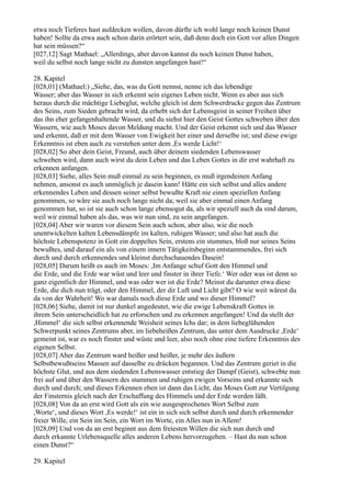 etwa noch Tieferes hast aufdecken wollen, davon dürfte ich wohl lange noch keinen Dunst
haben! Sollte da etwa auch schon darin erörtert sein, daß denn doch ein Gott vor allen Dingen
hat sein müssen?“
[027,12] Sagt Mathael: „Allerdings, aber davon kannst du noch keinen Dunst haben,
weil du selbst noch lange nicht zu dunsten angefangen hast!“

28. Kapitel
[028,01] (Mathael:) „Siehe, das, was du Gott nennst, nenne ich das lebendige
Wasser; aber das Wasser in sich erkennt sein eigenes Leben nicht. Wenn es aber aus sich
heraus durch die mächtige Liebeglut, welche gleich ist dem Schwerdrucke gegen das Zentrum
des Seins, zum Sieden gebracht wird, da erhebt sich der Lebensgeist in seiner Freiheit über
das ihn eher gefangenhaltende Wasser, und du siehst hier den Geist Gottes schweben über den
Wassern, wie auch Moses davon Meldung macht. Und der Geist erkennt sich und das Wasser
und erkennt, daß er mit dem Wasser von Ewigkeit her einer und derselbe ist; und diese ewige
Erkenntnis ist eben auch zu verstehen unter dem ,Es werde Licht!‘
[028,02] So aber dein Geist, Freund, auch über deinem siedenden Lebenswasser
schweben wird, dann auch wirst du dein Leben und das Leben Gottes in dir erst wahrhaft zu
erkennen anfangen.
[028,03] Siehe, alles Sein muß einmal zu sein beginnen, es muß irgendeinen Anfang
nehmen, ansonst es auch unmöglich je dasein kann! Hätte ein sich selbst und alles andere
erkennendes Leben und dessen seiner selbst bewußte Kraft nie einen speziellen Anfang
genommen, so wäre sie auch noch lange nicht da; weil sie aber einmal einen Anfang
genommen hat, so ist sie auch schon lange ebensogut da, als wir speziell auch da sind darum,
weil wir einmal haben als das, was wir nun sind, zu sein angefangen.
[028,04] Aber wir waren vor diesem Sein auch schon, aber also, wie die noch
unentwickelten kalten Lebensdämpfe im kalten, ruhigen Wasser; und also hat auch die
höchste Lebenspotenz in Gott ein doppeltes Sein, erstens ein stummes, bloß nur seines Seins
bewußtes, und darauf ein als von einem innern Tätigkeitsbeginn entstammendes, frei sich
durch und durch erkennendes und kleinst durchschauendes Dasein!
[028,05] Darum heißt es auch im Moses: ,Im Anfange schuf Gott den Himmel und
die Erde, und die Erde war wüst und leer und finster in ihrer Tiefe.‘ Wer oder was ist denn so
ganz eigentlich der Himmel, und was oder wer ist die Erde? Meinst du darunter etwa diese
Erde, die dich nun trägt, oder den Himmel, der dir Luft und Licht gibt? O wie weit wärest du
da von der Wahrheit! Wo war damals noch diese Erde und wo dieser Himmel?
[028,06] Siehe, damit ist nur dunkel angedeutet, wie die ewige Lebenskraft Gottes in
ihrem Sein unterscheidlich hat zu erforschen und zu erkennen angefangen! Und da stellt der
,Himmel‘ die sich selbst erkennende Weisheit seines Ichs dar; in dem liebeglühenden
Schwerpunkt seines Zentrums aber, im liebeheißen Zentrum, das unter dem Ausdrucke ,Erde‘
gemeint ist, war es noch finster und wüste und leer, also noch ohne eine tiefere Erkenntnis des
eigenen Selbst.
[028,07] Aber das Zentrum ward heißer und heißer, je mehr des äußern
Selbstbewußtseins Massen auf dasselbe zu drücken begannen. Und das Zentrum geriet in die
höchste Glut, und aus dem siedenden Lebenswasser entstieg der Dampf (Geist), schwebte nun
frei auf und über den Wassern des stummen und ruhigen ewigen Vorseins und erkannte sich
durch und durch; und dieses Erkennen eben ist dann das Licht, das Moses Gott zur Vertilgung
der Finsternis gleich nach der Erschaffung des Himmels und der Erde werden läßt.
[028,08] Von da an erst wird Gott als ein wie ausgesprochenes Wort Selbst zum
,Worte‘, und dieses Wort ,Es werde!‘ ist ein in sich sich selbst durch und durch erkennender
freier Wille, ein Sein im Sein, ein Wort im Worte, ein Alles nun in Allem!
[028,09] Und von da an erst beginnt aus dem freiesten Willen die sich nun durch und
durch erkannte Urlebensquelle alles anderen Lebens hervorzugehen. – Hast du nun schon
einen Dunst?“

29. Kapitel
 