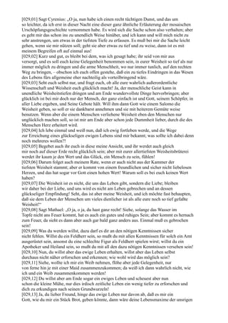 [029,01] Sagt Cyrenius: „O ja, nun habe ich einen recht tüchtigen Dunst, und das um
so leichter, da ich erst in dieser Nacht eine dieser ganz ähnliche Erläuterung der mosaischen
Urschöpfungsgeschichte vernommen habe. Es wird sich die Sache schon also verhalten; aber
es geht mir das schon ins zu unendlich Weise hinüber, und ich kann und will mich nicht zu
sehr anstrengen, um etwas in der tiefsten Tiefe zu erfassen. Es muß bei mir die Sache leicht
gehen, wenn sie mir nützen soll; geht sie aber etwas zu tief und zu weise, dann ist es mit
meinem Begreifen oft auf einmal aus!
[029,02] Kurz und gut, es bleibt bei dem, was ich gesagt habe; ihr seid von mir aus
versorgt, und es soll euch keine Gelegenheit benommen sein, in eurer Weisheit so tief als nur
immer möglich zu dringen und die arme Menschheit, wo nur immer tunlich, auf den rechten
Weg zu bringen, – obschon ich euch offen gestehe, daß ein zu tiefes Eindringen in das Wesen
des Lebens fürs allgemeine eher nachteilig als vorteilbringend wäre.
[029,03] Seht euch selbst nur, und fragt euch, ob alle eure wahrlich außerordentliche
Wissenschaft und Weisheit euch glücklich macht! Ja, der menschliche Geist kann in
unendliche Weisheitstiefen dringen und am Ende wundervollste Dinge hervorbringen; aber
glücklich ist bei mir doch nur der Mensch, der ganz einfach ist und Gott, seinem Schöpfer, in
aller Liebe ergeben, und Seine Gebote hält. Will ihm dann Gott wie einem Salomo die
Weisheit geben, so soll er sie dankbarst annehmen und sie mit heiterem Gemüte weise
benutzen. Wenn aber die einem Menschen verliehene Weisheit eben den Menschen nur
unglücklich machen soll, so ist mir am Ende aber schon jede Dummheit lieber, durch die des
Menschen Herz erheitert wird.
[029,04] Ich lebe einmal und weiß nun, daß ich ewig fortleben werde, und die Wege
zur Erreichung eines glückseligen ewigen Lebens sind mir bekannt; was sollte ich dabei denn
noch mehreres wollen?!
[029,05] Begebet auch ihr euch in diese meine Ansicht, und ihr werdet auch gleich
mir noch auf dieser Erde recht glücklich sein; aber mit eurer allertiefsten Weisheitsbrüterei
werdet ihr kaum je den Wert und das Glück, ein Mensch zu sein, fühlen!
[029,06] Darum folget auch meinem Rate, wenn er auch nicht aus der Kammer der
tiefsten Weisheit stammt; aber er kommt von einem freundlichen und sicher nicht liebelosen
Herzen, und das hat sogar vor Gott einen hohen Wert! Warum soll es bei euch keinen Wert
haben?
[029,07] Die Weisheit ist es nicht, die uns das Leben gibt, sondern die Liebe; bleiben
wir daher bei der Liebe, und uns wird es nicht am Leben gebrechen und an dessen
glückseliger Empfindung! Seht, das ist aber meine Weisheit, und ich möchte fast behaupten,
daß sie dem Leben der Menschen um vieles dienlicher ist als alle eure noch so tief gefaßte
Weisheit!“
[029,08] Sagt Mathael: „O ja, o ja, du hast ganz recht! Siehe, solange das Wasser im
Topfe nicht ans Feuer kommt, hat es auch ein gutes und ruhiges Sein; aber kommt es hernach
zum Feuer, da sieht es dann aber auch gar bald ganz anders aus. Einmal muß es gebrochen
sein!
[029,09] Was du werden willst, dazu darf es dir an den nötigen Kenntnissen sicher
nicht fehlen. Willst du ein Feldherr sein, so mußt du mit allen Kenntnissen für solch ein Amt
ausgerüstet sein, ansonst du eine schlechte Figur als Feldherr spielen wirst; willst du ein
Apotheker und Heiland sein, so mußt du mit all den dazu nötigen Kenntnissen versehen sein!
[029,10] Nun, du willst aber das ewige Leben erhalten, willst aber das Leben selbst
durchaus nicht näher erforschen und erkennen; wie wohl wird das möglich sein?
[029,11] Siehe, wollte ich mir ein Weib nehmen, flöhe aber jede Gelegenheit, nur
von ferne hin je mit einer Maid zusammenzukommen; da weiß ich dann wahrlich nicht, wie
ich und ein Weib zusammenkommen werden!
[029,12] Du willst aber am Ende sogar ein ewiges Leben und scheuest aber nun
schon die kleine Mühe, nur dies irdisch zeitliche Leben ein wenig tiefer zu erforschen und
dich zu erkundigen nach seinen Grundwurzeln!
[029,13] Ja, du lieber Freund, hinge das ewige Leben nur davon ab, daß es mir ein
Gott, wie du mir ein Stück Brot, geben könnte, dann wäre deine Lebensmaxime der unsrigen
 