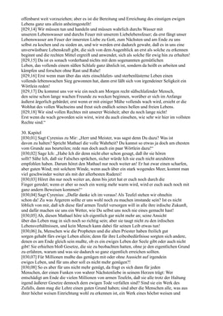 offenbarst weit vorzuziehen; aber es ist die Bereitung und Erreichung des einstigen ewigen
Lebens ganz uns allein anheimgestellt!
[029,14] Wir müssen tun und handeln und müssen wahrlich durchs Wasser mit
unserem Lebenswasser und durchs Feuer mit unserem Liebelebensfeuer; da erst fängt unser
Lebenswasser am Feuer der innersten Liebe zu Gott, zum Nächsten und am Ende zu uns
selbst zu kochen und zu sieden an, und wir werden erst dadurch gewahr, daß es in uns eine
unverwüstbare Lebenskraft gibt, die sich von dem Augenblick an erst als solche zu erkennen
beginnt und die rechten Mittel ergreift und anwendet, sich als solche für ewig hin zu erhalten!
[029,15] Da ist es sonach vorderhand nichts mit dem sogenannten gemütlichen
Leben, das vollends einem süßen Schlafe ganz ähnlich ist, sondern da heißt es arbeiten und
kämpfen und forschen ohne Rast und Ruhe!
[029,16] Erst wenn man über das stets einschlafen- und sterbenlüsterne Leben einen
vollends lebenswachen Sieg gewonnen hat, dann erst läßt sich von irgendeiner Seligkeit ein
Wörtlein reden!
[029,17] Du kommst uns vor wie ein noch am Morgen recht süßschlafender Mensch,
den seine schon lange wachen Freunde zu wecken beginnen, worüber er sich im Anfange
äußerst ärgerlich gebärdet; erst wenn er mit einiger Mühe vollends wach wird, ersieht er die
Wohltat des vollen Wachseins und freut sich endlich seines hellen und freien Lebens.
[029,18] Wir sind vollen Rechtes mit unserer Weisheit; aber du noch lange nicht!
Erst wenn du wach geworden sein wirst, wirst du auch einsehen, wie sehr wir hier im vollsten
Rechte sind.“

30. Kapitel
[030,01] Sagt Cyrenius zu Mir: „Herr und Meister, was sagst denn Du dazu? Was ist
davon zu halten? Spricht Mathael die volle Wahrheit? Du kannst so etwas ja doch am ehesten
vom Grunde aus beurteilen; rede nun doch auch ein paar Wörtlein dazu!“
[030,02] Sage Ich: „Habe Ich dir denn nicht eher schon gesagt, daß ihr sie hören
sollt? Sähe Ich, daß sie Falsches sprächen, sicher würde Ich sie euch nicht anzuhören
empfohlen haben. Darum höret den Mathael nur noch weiter an! Er hat zwar einen scharfen,
aber guten Wind; mit solchem Winde, wenn auch über ein stark wogendes Meer, kommt man
viel geschwinder weiter als mit der allerbesten Ruderei!
[030,03] Höret ihn nur noch weiter an, denn bis jetzt hat er euch noch durch die
Finger geredet; wenn er aber so noch ein wenig mehr warm wird, wird er euch auch noch mit
ganz andern Beweisen kommen!“
[030,04] Sagt Cyrenius: „Dafür danke ich im voraus! Als Teufel stehen wir ohnehin
schon da! Zu was Ärgerem sollte er uns wohl noch zu machen imstande sein? Ist es nicht
löblich von mir, daß ich diese fünf armen Teufel versorgen will in alle ihre irdische Zukunft,
und dafür machen sie uns ein Wetter, wie Du selbst uns noch nie eines gemacht hast!
[030,05] Ah, diesen Mathael höre ich eigentlich gar nicht mehr an; seine Ansicht
über das Leben mag in sich noch so richtig sein; aber sie taugt nicht zu den irdischen
Lebensverhältnissen, und kein Mensch kann dabei für seinen Leib etwas tun!
[030,06] Ja, Menschen wie die Propheten und die alten Priester haben freilich gut
sorgen gehabt fürs ewige Leben allein; denn für ihre Leibesbedürfnisse sorgten sich andere,
denen es am Ende gleich sein mußte, ob es ein ewiges Leben der Seele gibt oder auch nicht
gibt! Sie erhielten bloß Gesetze, die sie zu beobachten hatten, ohne je den eigentlichen Grund
zu erfahren, warum und was sie dadurch so ganz eigentlich erreichen sollten.
[030,07] Für Millionen mußte das genügen mit oder ohne Aussicht auf irgendein
ewiges Leben, und für uns aber soll es nicht mehr genügen?!
[030,08] So es aber für uns nicht mehr genügt, da fragt es sich dann für jeden
Menschen, der einen Funken von wahrer Nächstenliebe in seinem Herzen trägt: Wer
entschädigt am Ende die vielen Millionen von armen Teufeln, daß sie alle trotz der Haltung
irgend äußerer Gesetze dennoch dem ewigen Tode verfallen sind? Sind sie ein Werk des
Zufalls, dann mag die Lehre einen guten Grund haben; sind aber die Menschen alle, was aus
ihrer höchst weisen Einrichtung wohl zu erkennen ist, ein Werk eines höchst weisen und
 