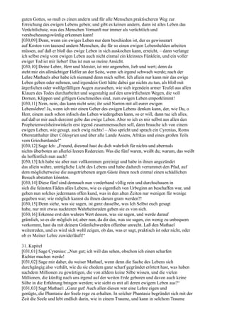 guten Gottes, so muß es einen andern und für alle Menschen praktischeren Weg zur
Erreichung des ewigen Lebens geben; und gibt es keinen andern, dann ist alles Leben das
Verächtlichste, was des Menschen Vernunft nur immer als verächtlich und
verabscheuungswürdig erkennen kann!
[030,09] Denn, wenn ein ewiges Leben nur dem beschieden ist, der es gewisserart
auf Kosten von tausend andern Menschen, die für so einen ewigen Lebenshelden arbeiten
müssen, auf daß er bloß das ewige Leben in sich auskochen kann, erreicht, – dann verlange
ich selbst ewig vom ewigen Leben auch nicht einmal ein kleinstes Fünklein, und ein voller
ewiger Tod ist mir lieber! Das ist nun so meine Ansicht.
[030,10] Deine Lehre, Herr und Meister, ist mir angenehm, lieb und wert; denn da
steht mir ein allmächtiger Helfer an der Seite, wenn ich irgend schwach werde; nach der
Lehre Mathaels aber habe ich niemand denn mich selbst. Ich allein nur kann mir das ewige
Leben geben oder nehmen, und irgendein Gott hätte dabei gar nichts zu tun, als bloß mit
ärgerlichen oder wohlgefälligen Augen zuzusehen, wie sich irgendein armer Teufel aus allen
Klauen des Todes durcharbeitet und sogestaltig auf den unwirtlichsten Wegen, die voll
Dornen, Klippen und giftigen Geschmeißes sind, zum ewigen Leben emporklimmt!
[030,11] Nein, nein, das kann nicht sein; ihr seid Narren mit all eurer ewigen
Lebenslehre! Ja, wenn ich mir einen Geber des ewigen Lebens denken kann, der, wie Du, o
Herr, einem auch schon irdisch das Leben wiedergeben kann, so er will, dann tue ich alles,
auf daß er mir auch dereinst gebe das ewige Leben. Aber so ich es mir selbst aus allen den
Prophetenweisheitswinkeln erst irgend zusammensuchen soll, dann brauche ich von einem
ewigen Leben, wie gesagt, auch ewig nichts! – Also spricht und sprach ein Cyrenius, Roms
Oberstatthalter über Cölesyrien und über alle Lande Asiens, Afrikas und eines großen Teils
vom Griechenlande!“
[030,12] Sage Ich: „Freund, diesmal hast du dich wahrlich für nichts und abermals
nichts überboten an allerlei leeren Redereien. Was die fünf waren, weißt du; warum, das weißt
du hoffentlich nun auch!
[030,13] Ich habe sie aber nun vollkommen gereinigt und habe in ihnen angezündet
das allein wahre, untrügliche Licht des Lebens und habe dadurch verrammet den Pfad, auf
dem möglicherweise die ausgetriebenen argen Gäste ihnen noch einmal einen schädlichen
Besuch abstatten könnten.
[030,14] Diese fünf sind demnach nun vorderhand völlig rein und durchschauen in
sich die feinsten Fäden alles Lebens, wie es eigentlich von Urbeginn an beschaffen war, und
geben nun solches jedermann offen kund, was in den alten Zeiten nur wenigen für wenige
gegeben war; wie möglich kannst du ihnen darum gram werden?!
[030,15] Denn siehe, was sie sagen, ist ganz dasselbe, was Ich Selbst euch gesagt
habe, nur mit etwas nackteren Wahrheitsreden geben sie es von sich.
[030,16] Erkenne erst den wahren Wert dessen, was sie sagen, und werde darauf
grämlich, so es dir möglich ist; aber nun, da dir das, was sie sagen, ein wenig zu unbequem
vorkommt, hast du mit deinem Grämlichwerden offenbar unrecht. Laß den Mathael
weiterreden, und es wird sich wohl zeigen, ob das, was er sagt, praktisch ist oder nicht, oder
ob es Meiner Lehre zuwiderläuft!“

31. Kapitel
[031,01] Sage Cyrenius: „Nun gut; ich will das sehen, obschon ich einen scharfen
Richter machen werde!
[031,02] Sage mir daher, du weiser Mathael, wenn denn die Sache des Lebens sich
durchgängig also verhält, wie du sie ehedem ganz scharf gegründet erörtert hast, was haben
nachdem Millionen zu gewärtigen, die von alldem keine Silbe wissen, und die vielen
Millionen, die künftig nach uns irgend auf der weiten Erde geboren und davon auch keine
Silbe in die Erfahrung bringen werden; wie sieht es mit all deren ewigem Leben aus?“
[031,03] Sagt Mathael: „Ganz gut! Auch allen diesen war eine Lehre eigen und
genügte, die Phantasie der Seele rege zu erhalten. In solcher Phantasie begründet sich mit der
Zeit die Seele und lebt endlich darin, wie in einem Traume, und kann in solchem Traume
 