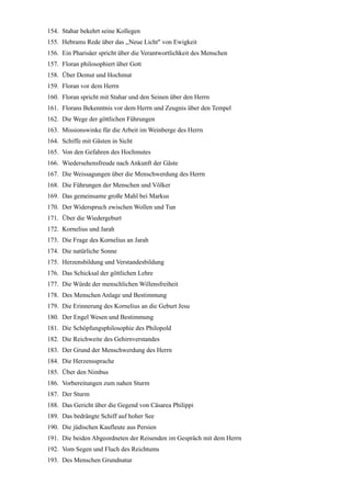 154. Stahar bekehrt seine Kollegen
155. Hebrams Rede über das ,,Neue Licht" von Ewigkeit
156. Ein Pharisäer spricht über die Verantwortlichkeit des Menschen
157. Floran philosophiert über Gott
158. Über Demut und Hochmut
159. Floran vor dem Herrn
160. Floran spricht mit Stahar und den Seinen über den Herrn
161. Florans Bekenntnis vor dem Herrn und Zeugnis über den Tempel
162. Die Wege der göttlichen Führungen
163. Missionswinke für die Arbeit im Weinberge des Herrn
164. Schiffe mit Gästen in Sicht
165. Von den Gefahren des Hochmutes
166. Wiedersehensfreude nach Ankunft der Gäste
167. Die Weissagungen über die Menschwerdung des Herrn
168. Die Führungen der Menschen und Völker
169. Das gemeinsame große Mahl bei Markus
170. Der Widerspruch zwischen Wollen und Tun
171. Über die Wiedergeburt
172. Kornelius und Jarah
173. Die Frage des Kornelius an Jarah
174. Die natürliche Sonne
175. Herzensbildung und Verstandesbildung
176. Das Schicksal der göttlichen Lehre
177. Die Würde der menschlichen Willensfreiheit
178. Des Menschen Anlage und Bestimmung
179. Die Erinnerung des Kornelius an die Geburt Jesu
180. Der Engel Wesen und Bestimmung
181. Die Schöpfungsphilosophie des Philopold
182. Die Reichweite des Gehirnverstandes
183. Der Grund der Menschwerdung des Herrn
184. Die Herzenssprache
185. Über den Nimbus
186. Vorbereitungen zum nahen Sturm
187. Der Sturm
188. Das Gericht über die Gegend von Cäsarea Philippi
189. Das bedrängte Schiff auf hoher See
190. Die jüdischen Kaufleute aus Persien
191. Die beiden Abgeordneten der Reisenden im Gespräch mit dem Herrn
192. Vom Segen und Fluch des Reichtums
193. Des Menschen Grundnatur
 
