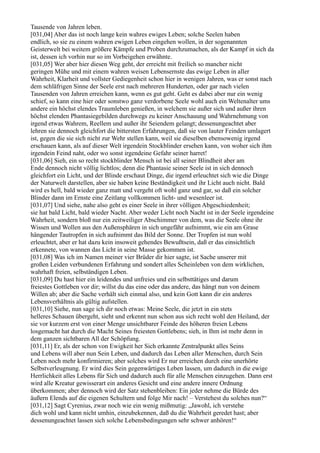 Tausende von Jahren leben.
[031,04] Aber das ist noch lange kein wahres ewiges Leben; solche Seelen haben
endlich, so sie zu einem wahren ewigen Leben eingehen wollen, in der sogenannten
Geisterwelt bei weitem größere Kämpfe und Proben durchzumachen, als der Kampf in sich da
ist, dessen ich vorhin nur so im Vorbeigehen erwähnte.
[031,05] Wer aber hier diesen Weg geht, der erreicht mit freilich so mancher nicht
geringen Mühe und mit einem wahren weisen Lebensernste das ewige Leben in aller
Wahrheit, Klarheit und vollster Gediegenheit schon hier in wenigen Jahren, was er sonst nach
dem schläfrigen Sinne der Seele erst nach mehreren Hunderten, oder gar nach vielen
Tausenden von Jahren erreichen kann, wenn es gut geht. Geht es dabei aber nur ein wenig
schief, so kann eine hier oder sonstwo ganz verdorbene Seele wohl auch ein Weltenalter ums
andere ein höchst elendes Traumleben genießen, in welchem sie außer sich und außer ihren
höchst elenden Phantasiegebilden durchwegs zu keiner Anschauung und Wahrnehmung von
irgend etwas Wahrem, Reellem und außer ihr Seiendem gelangt; dessenungeachtet aber
lehren sie dennoch gleichfort die bittersten Erfahrungen, daß sie von lauter Feinden umlagert
ist, gegen die sie sich nicht zur Wehr stellen kann, weil sie dieselben ebensowenig irgend
erschauen kann, als auf dieser Welt irgendein Stockblinder ersehen kann, von woher sich ihm
irgendein Feind naht, oder wo sonst irgendeine Gefahr seiner harret!
[031,06] Sieh, ein so recht stockblinder Mensch ist bei all seiner Blindheit aber am
Ende dennoch nicht völlig lichtlos; denn die Phantasie seiner Seele ist in sich dennoch
gleichfort ein Licht, und der Blinde erschaut Dinge, die irgend erleuchtet sich wie die Dinge
der Naturwelt darstellen, aber sie haben keine Beständigkeit und ihr Licht auch nicht. Bald
wird es hell, bald wieder ganz matt und vergeht oft wohl ganz und gar, so daß ein solcher
Blinder dann im Ernste eine Zeitlang vollkommen licht- und wesenleer ist.
[031,07] Und siehe, nahe also geht es einer Seele in ihrer völligen Abgeschiedenheit;
sie hat bald Licht, bald wieder Nacht. Aber weder Licht noch Nacht ist in der Seele irgendeine
Wahrheit, sondern bloß nur ein zeitweiliger Abschimmer von dem, was die Seele ohne ihr
Wissen und Wollen aus den Außensphären in sich ungefähr aufnimmt, wie ein am Grase
hängender Tautropfen in sich aufnimmt das Bild der Sonne. Der Tropfen ist nun wohl
erleuchtet, aber er hat dazu kein insoweit gehendes Bewußtsein, daß er das einsichtlich
erkennete, von wannen das Licht in seine Masse gekommen ist.
[031,08] Was ich im Namen meiner vier Brüder dir hier sagte, ist Sache unserer mit
großen Leiden verbundenen Erfahrung und sondert alles Scheinleben von dem wirklichen,
wahrhaft freien, selbständigen Leben.
[031,09] Du hast hier ein leidendes und unfreies und ein selbsttätiges und darum
freiestes Gottleben vor dir; willst du das eine oder das andere, das hängt nun von deinem
Willen ab; aber die Sache verhält sich einmal also, und kein Gott kann dir ein anderes
Lebensverhältnis als gültig aufstellen.
[031,10] Siehe, nun sage ich dir noch etwas: Meine Seele, die jetzt in ein stets
helleres Schauen übergeht, sieht und erkennt nun schon aus sich recht wohl den Heiland, der
sie vor kurzem erst von einer Menge unsichtbarer Feinde des höheren freien Lebens
losgemacht hat durch die Macht Seines freiesten Gottlebens; sieh, in Ihm ist mehr denn in
dem ganzen sichtbaren All der Schöpfung.
[031,11] Er, als der schon von Ewigkeit her Sich erkannte Zentralpunkt alles Seins
und Lebens will aber nun Sein Leben, und dadurch das Leben aller Menschen, durch Sein
Leben noch mehr konfirmieren; aber solches wird Er nur erreichen durch eine unerhörte
Selbstverleugnung. Er wird dies Sein gegenwärtiges Leben lassen, um dadurch in die ewige
Herrlichkeit alles Lebens für Sich und dadurch auch für alle Menschen einzugehen. Dann erst
wird alle Kreatur gewisserart ein anderes Gesicht und eine andere innere Ordnung
überkommen; aber dennoch wird der Satz stehenbleiben: Ein jeder nehme die Bürde des
äußern Elends auf die eigenen Schultern und folge Mir nach! – Verstehest du solches nun?“
[031,12] Sagt Cyrenius, zwar noch wie ein wenig mißmutig: „Jawohl, ich verstehe
dich wohl und kann nicht umhin, einzubekennen, daß du die Wahrheit geredet hast; aber
dessenungeachtet lassen sich solche Lebensbedingungen sehr schwer anhören!“
 