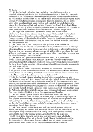 32. Kapitel
[032,01] Sagt Mathael: „Allerdings lassen sich diese Lebensbedingungen nicht so
behaglich anhören wie die Fabeln einer Frühlingslebensphantasie, in denen das Leben gleich
den Vögeln in der Luft oder den Schmetterlingen und goldenen Eintagsfliegen herumflattert,
die von Blume zu Blume taumeln und aus ihren Kelchen den süßen Tau schlürfen; aber darum
ist so ein Wollustleben auch nur ein vergängliches Tagsleben zu nennen, das sich erstens
seiner selbst kaum bewußt und darum zweitens auch eigentlich gar kein Leben ist. Was
nützete dem Menschen am Ende auch solch ein Schmetterlingsleben? Denke dir die Dauer
dieses Lebens! Siebzig, achtzig bis neunzig Jahre sind schon ein hohes Alter, der Leib wird da
schon sehr schwach und unbehilflich; nur ein etwas böser Lufthauch und gar ist es!
[032,02] Frage aber: Was nachher? Wer kann dir darüber eine sichere Antwort
erteilen, wenn du zuvor dein irdisches Leben hindurch nicht alles aufgeboten hast, damit
dadurch dein ganzes Sein schon vor jenem bösen Lufthauche in dir zur vollebendigen
Antwort geworden ist?! Hast du aber diese heilige Antwort in dir gefunden, dann auch wirst
du sicher niemanden mehr ängstlich fragen und sagen: Was nachher, wenn dies kurze Leben
ein Ende genommen hat?
[032,03] Darum heißt es, sein Lebenswasser nicht gleichfort in der für den Leib
behaglichen Kühle stehenlassen, sondern ans Feuer damit, auf daß es siede und in mächtigen
Dämpfen aufsteige und sich zu einem neuen Leben gestalte, sonst ist alles gefehlt; und mag
dir meine Rede noch so unangenehm vorkommen, die Wahrheit bleibt aber darum doch ewig
Wahrheit, – und nur durch sie kann man zur wahren und vollen Lebensfreiheit gelangen, ohne
die kein wahres ewiges Leben denkbar ist!“
[032,04] Spricht nun Cyrenius in einem viel sanfteren Tone: „Ja, ja, mein lieber
Freund Mathael, ich sehe nun schon, daß du im Besitze der vollsten Wahrheit in allen
Lebensbeziehungen bist, und es läßt sich dir mit irgendeinem Grunde eben nichts einwenden!
Du bist in deiner Sphäre nun schon vollends auf des Lebens Heimatboden, aber unsereiner ist
noch weit davon entfernt!
[032,05] Es läßt sich hierbei nichts anderes wünschen, als daß du deine Lebenslehre
in ein gewisses System zusammengefaßt hättest, nach dem man dann die Kinder dahin leiten
könnte, daß sie auf diesem Wege desto leichter das erreichen könnten, was zu erreichen dem
vollen Manne am Ende denn doch etwas zu schwerfallen muß!“
[032,06] Sagt Mathael: „Was du wünschest, ist zum Teile schon geschehen und wird
noch viel mehr geschehen! Siehe, der große und mächtige Heiland, der uns geheilt hat, hat zu
dem Behufe schon alle möglichen Vorkehrungen getroffen. Wir fünf wissen nun zwar auch
den Weg, aber es wäre dennoch eine schwere Sache, das alles in irgendein geordnetes System
zum allgemeinen Unterrichte zu bringen; aber für Menschen wie du könnten wir im Notfalle
auch noch das zustande bringen! Denn es ist einem Menschen, der sich einmal auf dem Wege
der Wahrheit in allen Dingen befindet, gerade nichts völlig unmöglich; denn das eigentliche
freie Leben ist eins, ob in Gott, in einem Engel oder in einem Menschen.
[032,07] Aber natürlich gibt es selbst im schon vollendeten freien Leben noch gar
gewaltige Unterschiede; denn ein Leben, das sich erst jüngst zu erkennen angefangen hat,
kann offenbar nicht so mächtig sein wie ein Leben, das sich schon vor Ewigkeiten in aller
Fülle und Tiefe der hellsten Wahrheit nach erkannt und ergriffen hat. Solch ein Leben ist nun
ein Herr der Unendlichkeit geworden, und alle Weltkörper mit allem dem, was sie tragen,
stehen in der Gewalt dieses Lebens.
[032,08] Dahin, Freund, werden wir es wohl auch ewig nicht bringen für uns selbst;
aber in der Einigung mit diesem Leben werden wir am Ende auch das vermögen wie aus uns,
was das große ewige Leben Gottes für sich vermag. Auch gibt es gewisse vollendete
Lebenskräfte, die offenbar nach der ewigen Lebenskraft Gottes die ersten sind.
[032,09] Diese Kräfte stehen bei weitem über unsern noch so frei und selbständig
sich erkannten Lebenskräften; wir heißen sie ,Engel‘ (Boten). Sie sind sonderheitliche
Repräsentanten der allgemeinsten Gotteslebenskraft; aber wir können ihnen dennoch
gleichkommen, wenn wir eins mit der allgemeinen Gotteslebenskraft werden.
 