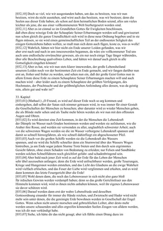 [032,10] Doch so viel, wie wir ausgestanden haben, um das zu besitzen, was wir nun
besitzen, wirst du nicht ausstehen, und wirst auch das besitzen, was wir besitzen; denn die
Seelen aus dieser Erde haben, als schon auf dem heimatlichen Boden seiend, alles um vieles
leichter als jene, die aus einer vollkommeneren Welt hierhergesetzt worden sind.
[032,11] Aber es ist einmal so im Grundleben Gottes für Ewigkeiten beschlossen,
daß eben diese winzige Erde der Schauplatz Seiner Erbarmungen werden soll und gewisserart
nun schon gleich die ganze Unendlichkeit sich wird in diese neue Ordnung begeben und in sie
fügen müssen, so sie wird einen gemeinschaftlichen Teil an der endlosesten Seligkeit des
einigen Gotteslebens haben wollen; so muß man sich denn auch fügen, koste es, was es wolle!
[032,12] Wahrlich, hätten wir hier nicht ein Ende unserer Leiden gefunden, was wir
aber erst nach und nach in uns innezuwerden begannen, da wäre ein vollkommener Tod uns
auch ums endlosfache erwünschter gewesen, als ein nur noch einige Tage länger währendes,
über alle Beschreibung qualvollstes Leben, und hätten wir darauf auch gleich in alle
Gottseligkeit eingehen können!
[032,13] Aber es hat, wie wir nun stets klarer innewerden, der große Lebensheiland
unserem Leiden noch vor der bestimmten Zeit ein Ende gemacht, und wir fangen darüber nun
erst an, froher und froher zu werden, und sehen nun ein, daß der große Geist Gottes nun in
allem Ernste diese Erde zu einem Schauplatze Seiner Erbarmungen machen will und auch
machen wird – aber leider auch zu einem Schauplatze der größten Verfolgungen, des
Hochmutes, der Prachtsucht und der größtmöglichen Anfeindung alles dessen, was da geistig
rein, allein gut und wahr ist!“

33. Kapitel
[033,01] (Mathael:) „O Freund, es wird auf dieser Erde noch so arg kommen und
einhergehen, daß selbst der Satan sich nimmer getrauen wird, in was immer für einer Gestalt
die Gesellschaften der Menschen zu besuchen; aber darunter wird es wieder Menschen geben,
die als Blinde mehr sehen und als Taube mehr hören werden als wir nun mit den offensten
Augen und Ohren.
[033,02] Es wird dereinst eine Zeit kommen, in der die Menschen die Lebenskraft
der Dämpfe im Wasser nach Graden bestimmen werden und werden sie aufzäumen, wie die
Araber ihre Rosse, und werden sie verwenden zu aller, unglaublich schwerster Arbeit; auch
vor die schwersten Wagen werden sie die im Wasser verborgene Lebenskraft spannen und
damit so schnell hinwegfahren, als wie schnell dahinfliegt ein abgeschossener Pfeil.
[033,03] Auch vor die großen Schiffe werden sie die Lebenskraft des Wassers
spannen, und sie wird die Schiffe schneller denn ein Sturmwind über des Wassers Wogen
hintreiben, ja am Ende sogar jedem Sturme Trotz bieten und ihm durch sein ergrimmtes
Gesicht fahren, ohne einen Schaden von Bedeutung zu erleiden; nur Felsen und Sandbänke
werden solchen Schnellfahrern noch gleichfort gefahr- und schadenbringend sein.
[033,04] Aber bald nach jener Zeit wird es auf der Erde für das Leben der Menschen
sehr übel auszusehen anfangen; denn die Erde wird unfruchtbarer werden, große Teuerungen,
Kriege und Hungersnot werden entstehen, und das Licht des Glaubens an die ewige Wahrheit
wird vielfach erlöschen, und das Feuer der Liebe wird verglimmen und erkalten, und es wird
dann kommen das letzte Feuergericht über die Erde!
[033,05] Wohl denen dann, die noch das Lebenswasser in sich nicht also ganz bloß
für irdischen Gewinn werden verdampft haben; denn so das große Gerichtsfeuer aus den
Himmeln kommen wird, wird es ihnen nichts anhaben können, weil ihr eigenes Lebenswasser
sie davor schützen wird.
[033,06] Darauf werden dann erst der wahre Lebensfriede und desselben
Gottesordnung einander für immer die Hände reichen, und Zwietracht und Hader wird nicht
mehr sein unter denen, die die gereinigte Erde bewohnen werden in Gesellschaft der Engel
Gottes. Wenn schon nicht unsere morschen und gebrechlichen Leiber, aber desto mehr
werden unsere schauenden und alles ergreifen könnenden Seelen Zeugen von alldem werden,
was ich dir nun verkündigt habe.
[033,07] Siehe, ich hätte dir das nicht gesagt; aber ich fühlte einen Drang dazu im
 