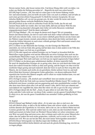 Herzen meiner Seele, oder besser meines Ichs. Und dieser Drang rührt wohl von daher, von
woher uns fünfen die Heilung geworden ist! – Begreifst du mich nun schon besser?“
[033,08] Sagt Cyrenius: „Oh, nun sind wir schon ganz in der besten Ordnung wieder
mit- und untereinander; jetzt erst hoffe ich recht vieles von euch zu erfahren, und ich habe an
euch einen gewinnvollsten Fang gemacht! Es bleibt bei meinem Ausspruche; für euer
irdisches Bedürfnis soll von mir aus gesorgt sein, ihr aber werdet für meine und meines
ganzen großen Hauses seelische Bedürfnisse Sorge tragen.
[033,09] Freilich ist das wohl ein schlechter Ersatz für das Große, das ihr mir und
meinem Hause dafür tun werdet; aber wer kann dafür, daß man auf dieser Welt für eine
höchste und ewig dauernde Lebensgabe dem Geber mit nichts Besserem vorderhand
entgegenkommen kann?! Seid ihr damit zufrieden?“
[033,10] Sagt Mathael: „Oh, wie magst du darum noch fragen? Wo wir jemandem
dienen und nützen können, da sind wir auch mehr noch denn vollauf zufrieden! Denn man
darf auch eine irdische Gabe, wenn sie aus einem wahrhaft guten Herzen um des Guten und
des Wahren wegen kommt, niemals unterschätzen; denn durch den Geber und durch den
Grund des Gebens bekommt sie auch einen vollends geistigen Wert und kommt sonach einer
rein geistigen Gabe völlig gleich.
[033,11] Denn wo das Materielle das Geistige, wie das Geistige das Materielle
unterstützt, da wird am Ende alles geistig und hat dann eines in dem andern in der Fülle den
reichlichsten Segen von Gott aus zu gewärtigen.
[033,12] Wo aber irgend sein sollend Geistiges wie im Tempel zu Jerusalem bloß des
Materiellen wegen gegeben wird und das Materielle um etwas Geistiges aber auch nur des
anzuhoffenden Materiellen wegen, da wird am Ende alles materiell und hat keinen noch so
geringen geistigen Wert mehr und kann von Gott aus nie irgend segensreiche Folgen haben!
[033,13] Daher sei du darum ganz unbekümmert darüber, ob deine materielle Gabe
für unser dir dargebrachtes Geistiges als zu gering wäre; denn sie wird durch den Geber und
durch den wahren Grund des Gebens ja eben auch geistig, und der Segen von oben wird ihr
reichlichst folgen geistig und auch materiell; denn der Geist ist auch ein Herr ewig über alle
Materie, die im Grunde auch nichts als ein gerichteter, höchst unfreier Geist ist, und muß
allzeit blind dem freiesten Lebensgeiste Gottes gehorchen, von dessen endlosester Kraft
eigentlich das Gericht aller Materie ausgeht, und Er allein sie wieder beleben kann, wie und
wann Er das nur immer will!“
[033,14] Sagt Cyrenius: „Oh, köstlich und vortrefflich! Jetzt erst möchte ich euch
auch um kein Reich der Erde mehr aus meinen freundlichen Händen lassen! Wir werden uns
hoffentlich stets besser verstehen und uns gegenseitig auch stets unentbehrlicher werden! Nun
aber dem einen Herrn allein alles Lob und alle unsere Liebe, daß Er Sich euer erbarmt und
euch dadurch mir zugeführt hat; denn ohne Ihn wären wir alle so gut wie für ewig verloren!“
[033,15] Sagen darauf alle die fünf: „Amen, Er ganz allein ist wert aller Ehre, alles
Lobes und aller Liebe nicht nur von dieser Erde, sondern von der ganzen Unendlichkeit! Denn
Er allein ist es, der nun die ganze Unendlichkeit neu umstaltet! Endlos großheilig ist Sein
Name!“

34. Kapitel
[034,01] Darauf sagt Mathael wieder allein: „Er ist unter uns, aber es sind zwei, die
sich sehr ähnlich sehen, so daß es für die äußeren Sinne sehr schwer würde, zu entscheiden,
welcher darunter der Eigentliche ist. Ich meine, daß es der sei, der zu öfteren Malen nun mit
Cyrenius geredet hat. Aber auch der andere kann es sein; denn aus den Gesichtern beider
strahlt gewisserart ein hoher Grad von Weisheit! Diesen haben wir schon vernommen, und
sein Wort war groß, klug und ernst-weise, aber es könnte auch wohl ein weiser Mensch also
reden; aber der andere hat noch nichts gesprochen, vielleicht, weil er nicht vor der Zeit
erkannt sein will. Wer aus uns hat den Mut, den noch immer Schweigenden anzureden?“
[034,02] Dieser Schweigende war Jakobus major (der Größere), der Mir
bekanntermaßen leiblich höchst ähnlich sah und auch die gleiche Kleidung trug, wie Ich sie
zu tragen pflegte.
 