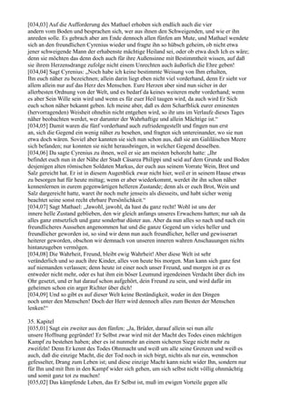 [034,03] Auf die Aufforderung des Mathael erhoben sich endlich auch die vier
andern vom Boden und besprachen sich, wer aus ihnen den Schweigenden, und wie er ihn
anreden solle. Es gebrach aber am Ende dennoch allen fünfen am Mute, und Mathael wendete
sich an den freundlichen Cyrenius wieder und fragte ihn so hübsch geheim, ob nicht etwa
jener schweigende Mann der erhabenste mächtige Heiland sei, oder ob etwa doch Ich es wäre;
denn sie möchten das denn doch auch für ihre Außensinne mit Bestimmtheit wissen, auf daß
sie ihrem Herzensdrange zufolge nicht einem Unrechten auch äußerlich die Ehre geben!
[034,04] Sagt Cyrenius: „Noch habe ich keine bestimmte Weisung von Ihm erhalten,
Ihn euch näher zu bezeichnen; allein darin liegt eben nicht viel vorderhand, denn Er sieht vor
allem allein nur auf das Herz des Menschen. Eure Herzen aber sind nun sicher in der
allerbesten Ordnung von der Welt, und es bedarf da keines weiteren mehr vorderhand; wenn
es aber Sein Wille sein wird und wenn es für euer Heil taugen wird, da auch wird Er Sich
euch schon näher bekannt geben. Ich meine aber, daß es dem Scharfblick eurer eminenten
(hervorragenden) Weisheit ohnehin nicht entgehen wird, so ihr uns im Verlaufe dieses Tages
näher beobachten werdet, wer darunter der Wahrhaftige und allein Mächtige ist.“
[034,05] Damit waren die fünf vorderhand auch zufriedengestellt und fingen nun erst
an, sich die Gegend ein wenig näher zu besehen, und fragten sich untereinander, wo sie nun
etwa doch wären. Soviel aber kannten sie sich nun schon aus, daß sie am Galiläischen Meere
sich befanden; nur konnten sie nicht herausbringen, in welcher Gegend desselben.
[034,06] Da sagte Cyrenius zu ihnen, weil er sie am meisten behorcht hatte: „Ihr
befindet euch nun in der Nähe der Stadt Cäsarea Philippi und seid auf dem Grunde und Boden
desjenigen alten römischen Soldaten Markus, der euch aus seinem Vorrate Wein, Brot und
Salz gereicht hat. Er ist in diesem Augenblick zwar nicht hier, weil er in seinem Hause etwas
zu besorgen hat für heute mittag; wenn er aber wiederkommt, werdet ihr ihn schon näher
kennenlernen in eurem gegenwärtigen helleren Zustande; denn als er euch Brot, Wein und
Salz dargereicht hatte, waret ihr noch mehr jenseits als diesseits, und habt sicher wenig
beachtet seine sonst recht ehrbare Persönlichkeit.“
[034,07] Sagt Mathael: „Jawohl, jawohl, da hast du ganz recht! Wohl ist uns der
innere helle Zustand geblieben, den wir gleich anfangs unseres Erwachens hatten; nur sah da
alles ganz entsetzlich und ganz sonderbar düster aus. Aber da nun alles so nach und nach ein
freundlicheres Aussehen angenommen hat und die ganze Gegend um vieles heller und
freundlicher geworden ist, so sind wir denn nun auch freundlicher, heller und gewisserart
heiterer geworden, obschon wir demnach von unseren inneren wahren Anschauungen nichts
hintanzugeben vermögen.
[034,08] Die Wahrheit, Freund, bleibt ewig Wahrheit! Aber diese Welt ist sehr
veränderlich und so auch ihre Kinder, alles von heute bis morgen. Man kann sich ganz fest
auf niemanden verlassen; denn heute ist einer noch unser Freund, und morgen ist er es
entweder nicht mehr, oder es hat ihm ein böser Leumund irgendeinen Verdacht über dich ins
Ohr gesetzt, und er hat darauf schon aufgehört, dein Freund zu sein, und wird dafür im
geheimen schon ein arger Richter über dich!
[034,09] Und so gibt es auf dieser Welt keine Beständigkeit, weder in den Dingen
noch unter den Menschen! Doch der Herr wird dennoch alles zum Besten der Menschen
lenken!“

35. Kapitel
[035,01] Sagt ein zweiter aus den fünfen: „Ja, Brüder, darauf allein sei nun alle
unsere Hoffnung gegründet! Er Selbst zwar wird mit der Macht des Todes einen mächtigen
Kampf zu bestehen haben; aber es ist nunmehr an einem sicheren Siege nicht mehr zu
zweifeln! Denn Er kennt des Todes Ohnmacht und weiß um alle seine Grenzen und weiß es
auch, daß die einzige Macht, die der Tod noch in sich birgt, nichts als nur ein, wennschon
gefesselter, Drang zum Leben ist; und diese einzige Macht kann nicht wider Ihn, sondern nur
für Ihn und mit Ihm in den Kampf wider sich gehen, um sich selbst nicht völlig ohnmächtig
und somit ganz tot zu machen!
[035,02] Das kämpfende Leben, das Er Selbst ist, muß im ewigen Vorteile gegen alle
 