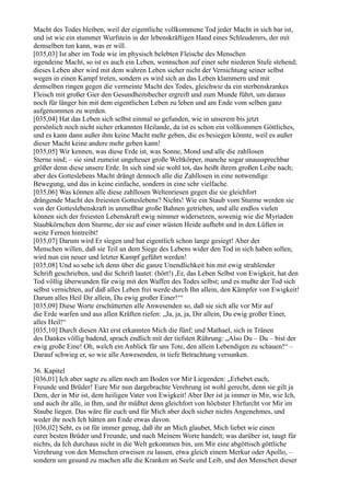 Macht des Todes bleiben, weil der eigentliche vollkommene Tod jeder Macht in sich bar ist,
und ist wie ein stummer Wurfstein in der lebenskräftigen Hand eines Schleuderers, der mit
demselben tun kann, was er will.
[035,03] Ist aber im Tode wie im physisch belebten Fleische des Menschen
irgendeine Macht, so ist es auch ein Leben, wennschon auf einer sehr niederen Stufe stehend;
dieses Leben aber wird mit dem wahren Leben sicher nicht der Vernichtung seiner selbst
wegen in einen Kampf treten, sondern es wird sich an das Leben klammern und mit
demselben ringen gegen die vermeinte Macht des Todes, gleichwie da ein sterbenskrankes
Fleisch mit großer Gier den Gesundheitsbecher ergreift und zum Munde führt, um daraus
noch für länger hin mit dem eigentlichen Leben zu leben und am Ende vom selben ganz
aufgenommen zu werden.
[035,04] Hat das Leben sich selbst einmal so gefunden, wie in unserem bis jetzt
persönlich noch nicht sicher erkannten Heilande, da ist es schon ein vollkommen Göttliches,
und es kann dann außer ihm keine Macht mehr geben, die es besiegen könnte, weil es außer
dieser Macht keine andere mehr geben kann!
[035,05] Wir kennen, was diese Erde ist, was Sonne, Mond und alle die zahllosen
Sterne sind; – sie sind zumeist ungeheuer große Weltkörper, manche sogar unaussprechbar
größer denn diese unsere Erde. In sich sind sie wohl tot, das heißt ihrem großen Leibe nach;
aber des Gotteslebens Macht drängt dennoch alle die Zahllosen in eine notwendige
Bewegung, und das in keine einfache, sondern in eine sehr vielfache.
[035,06] Was können alle diese zahllosen Weltenriesen gegen die sie gleichfort
drängende Macht des freiesten Gotteslebens? Nichts! Wie ein Staub vom Sturme werden sie
von der Gotteslebenskraft in unmeßbar große Bahnen getrieben, und alle endlos vielen
können sich der freiesten Lebenskraft ewig nimmer widersetzen, sowenig wie die Myriaden
Staubkörnchen dem Sturme, der sie auf einer wüsten Heide aufhebt und in den Lüften in
weite Fernen hintreibt!
[035,07] Darum wird Er siegen und hat eigentlich schon lange gesiegt! Aber der
Menschen willen, daß sie Teil an dem Siege des Lebens wider den Tod in sich haben sollen,
wird nun ein neuer und letzter Kampf geführt werden!
[035,08] Und so sehe ich denn über die ganze Unendlichkeit hin mit ewig strahlender
Schrift geschrieben, und die Schrift lautet: (hört!) ,Er, das Leben Selbst von Ewigkeit, hat den
Tod völlig überwunden für ewig mit den Waffen des Todes selbst; und es mußte der Tod sich
selbst vernichten, auf daß alles Leben frei werde durch Ihn allein, den Kämpfer von Ewigkeit!
Darum alles Heil Dir allein, Du ewig großer Einer!‘“
[035,09] Diese Worte erschütterten alle Anwesenden so, daß sie sich alle vor Mir auf
die Erde warfen und aus allen Kräften riefen: „Ja, ja, ja, Dir allein, Du ewig großer Einer,
alles Heil!“
[035,10] Durch diesen Akt erst erkannten Mich die fünf; und Mathael, sich in Tränen
des Dankes völlig badend, sprach endlich mit der tiefsten Rührung: „Also Du – Du – bist der
ewig große Eine! Oh, welch ein Anblick für uns Tote, den allein Lebendigen zu schauen!“ –
Darauf schwieg er, so wie alle Anwesenden, in tiefe Betrachtung versunken.

36. Kapitel
[036,01] Ich aber sagte zu allen noch am Boden vor Mir Liegenden: „Erhebet euch,
Freunde und Brüder! Eure Mir nun dargebrachte Verehrung ist wohl gerecht, denn sie gilt ja
Dem, der in Mir ist, dem heiligen Vater von Ewigkeit! Aber Der ist ja immer in Mir, wie Ich,
und auch ihr alle, in Ihm, und ihr müßtet denn gleichfort von höchster Ehrfurcht vor Mir im
Staube liegen. Das wäre für euch und für Mich aber doch sicher nichts Angenehmes, und
weder ihr noch Ich hätten am Ende etwas davon.
[036,02] Seht, es ist für immer genug, daß ihr an Mich glaubet, Mich liebet wie einen
eurer besten Brüder und Freunde, und nach Meinem Worte handelt; was darüber ist, taugt für
nichts, da Ich durchaus nicht in die Welt gekommen bin, um Mir eine abgöttisch göttliche
Verehrung von den Menschen erweisen zu lassen, etwa gleich einem Merkur oder Apollo, –
sondern um gesund zu machen alle die Kranken an Seele und Leib, und den Menschen dieser
 