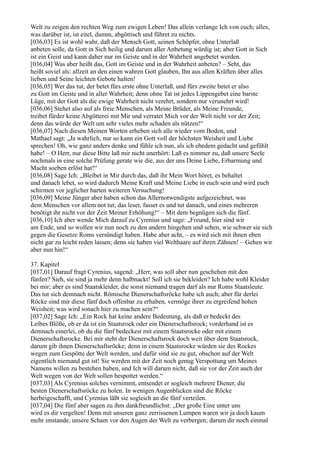 Welt zu zeigen den rechten Weg zum ewigen Leben! Das allein verlange Ich von euch; alles,
was darüber ist, ist eitel, dumm, abgöttisch und führet zu nichts.
[036,03] Es ist wohl wahr, daß der Mensch Gott, seinen Schöpfer, ohne Unterlaß
anbeten solle, da Gott in Sich heilig und darum aller Anbetung würdig ist; aber Gott in Sich
ist ein Geist und kann daher nur im Geiste und in der Wahrheit angebetet werden.
[036,04] Was aber heißt das, Gott im Geiste und in der Wahrheit anbeten? – Seht, das
heißt soviel als: allzeit an den einen wahren Gott glauben, Ihn aus allen Kräften über alles
lieben und Seine leichten Gebote halten!
[036,05] Wer das tut, der betet fürs erste ohne Unterlaß, und fürs zweite betet er also
zu Gott im Geiste und in aller Wahrheit; denn ohne Tat ist jedes Lippengebet eine barste
Lüge, mit der Gott als die ewige Wahrheit nicht verehrt, sondern nur verunehrt wird!
[036,06] Stehet also auf als freie Menschen, als Meine Brüder, als Meine Freunde,
treibet fürder keine Abgötterei mit Mir und verratet Mich vor der Welt nicht vor der Zeit;
denn das würde der Welt um sehr vieles mehr schaden als nützen!“
[036,07] Nach diesen Meinen Worten erheben sich alle wieder vom Boden, und
Mathael sagt: „Ja wahrlich, nur so kann ein Gott voll der höchsten Weisheit und Liebe
sprechen! Oh, wie ganz anders denke und fühle ich nun, als ich ehedem gedacht und gefühlt
habe! – O Herr, nur diese Bitte laß mir nicht unerhört: Laß es nimmer zu, daß unsere Seele
nochmals in eine solche Prüfung gerate wie die, aus der uns Deine Liebe, Erbarmung und
Macht soeben erlöst hat!“
[036,08] Sage Ich: „Bleibet in Mir durch das, daß ihr Mein Wort höret, es behaltet
und danach lebet, so wird dadurch Meine Kraft und Meine Liebe in euch sein und wird euch
schirmen vor jeglicher harten weiteren Versuchung!
[036,09] Meine Jünger aber haben schon das Allernotwendigste aufgezeichnet, was
dem Menschen vor allem not tut; das leset, fasset es und tut danach, und eines mehreren
benötigt ihr nicht vor der Zeit Meiner Erhöhung!“ – Mit dem begnügen sich die fünf.
[036,10] Ich aber wende Mich darauf zu Cyrenius und sage: „Freund, hier sind wir
am Ende, und so wollen wir nun noch zu den andern hingehen und sehen, wie schwer sie sich
gegen die Gesetze Roms versündigt haben. Habe aber acht, – es wird sich mit ihnen eben
nicht gar zu leicht reden lassen; denn sie haben viel Welthaare auf ihren Zähnen! – Gehen wir
aber nun hin!“

37. Kapitel
[037,01] Darauf fragt Cyrenius, sagend: „Herr, was soll aber nun geschehen mit den
fünfen? Sieh, sie sind ja mehr denn halbnackt! Soll ich sie bekleiden? Ich habe wohl Kleider
bei mir; aber es sind Staatskleider, die sonst niemand tragen darf als nur Roms Staatsleute.
Das tut sich demnach nicht. Römische Dienerschaftsröcke habe ich auch; aber für derlei
Röcke sind mir diese fünf doch offenbar zu erhaben, vermöge ihrer zu ergreifend hohen
Weisheit; was wird sonach hier zu machen sein?“
[037,02] Sage Ich: „Ein Rock hat keine andere Bedeutung, als daß er bedeckt des
Leibes Blöße, ob er da ist ein Staatsrock oder ein Dienerschaftsrock; vorderhand ist es
demnach einerlei, ob du die fünf bedeckest mit einem Staatsrocke oder mit einem
Dienerschaftsrocke. Bei mir steht der Dienerschaftsrock doch weit über dem Staatsrock,
darum gib ihnen Dienerschaftsröcke; denn in einem Staatsrocke würden sie des Rockes
wegen zum Gespötte der Welt werden, und dafür sind sie zu gut, obschon auf der Welt
eigentlich niemand gut ist! Sie werden mit der Zeit noch genug Verspottung um Meines
Namens willen zu bestehen haben, und Ich will darum nicht, daß sie vor der Zeit auch der
Welt wegen von der Welt sollen bespottet werden.“
[037,03] Als Cyrenius solches vernimmt, entsendet er sogleich mehrere Diener, die
besten Dienerschaftsröcke zu holen. In wenigen Augenblicken sind die Röcke
herbeigeschafft, und Cyrenius läßt sie sogleich an die fünf verteilen.
[037,04] Die fünf aber sagen zu ihm dankfreundlichst: „Der große Eine unter uns
wird es dir vergelten! Denn mit unseren ganz zerrissenen Lumpen waren wir ja doch kaum
mehr imstande, unsere Scham vor den Augen der Welt zu verbergen; darum dir noch einmal
 