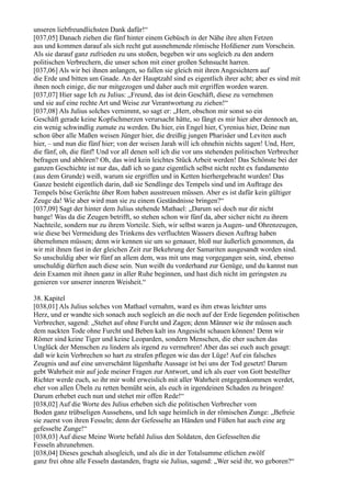 unseren liebfreundlichsten Dank dafür!“
[037,05] Danach ziehen die fünf hinter einem Gebüsch in der Nähe ihre alten Fetzen
aus und kommen darauf als sich recht gut ausnehmende römische Hofdiener zum Vorschein.
Als sie darauf ganz zufrieden zu uns stoßen, begeben wir uns sogleich zu den andern
politischen Verbrechern, die unser schon mit einer großen Sehnsucht harren.
[037,06] Als wir bei ihnen anlangen, so fallen sie gleich mit ihren Angesichtern auf
die Erde und bitten um Gnade. An der Hauptzahl sind es eigentlich ihrer acht; aber es sind mit
ihnen noch einige, die nur mitgezogen und daher auch mit ergriffen worden waren.
[037,07] Hier sage Ich zu Julius: „Freund, das ist dein Geschäft, diese zu vernehmen
und sie auf eine rechte Art und Weise zur Verantwortung zu ziehen!“
[037,08] Als Julius solches vernimmt, so sagt er: „Herr, obschon mir sonst so ein
Geschäft gerade keine Kopfschmerzen verursacht hätte, so fängt es mir hier aber dennoch an,
ein wenig schwindlig zumute zu werden. Du hier, ein Engel hier, Cyrenius hier, Deine nun
schon über alle Maßen weisen Jünger hier, die dreißig jungen Pharisäer und Leviten auch
hier, – und nun die fünf hier; von der weisen Jarah will ich ohnehin nichts sagen! Und, Herr,
die fünf, oh, die fünf! Und vor all denen soll ich die vor uns stehenden politischen Verbrecher
befragen und abhören? Oh, das wird kein leichtes Stück Arbeit werden! Das Schönste bei der
ganzen Geschichte ist nur das, daß ich so ganz eigentlich selbst nicht recht ex fundamento
(aus dem Grunde) weiß, warum sie ergriffen und in Ketten hierhergebracht wurden! Das
Ganze besteht eigentlich darin, daß sie Sendlinge des Tempels sind und im Auftrage des
Tempels böse Gerüchte über Rom haben ausstreuen müssen. Aber es ist dafür kein gültiger
Zeuge da! Wie aber wird man sie zu einem Geständnisse bringen?“
[037,09] Sagt der hinter dem Julius stehende Mathael: „Darum sei doch nur dir nicht
bange! Was da die Zeugen betrifft, so stehen schon wir fünf da, aber sicher nicht zu ihrem
Nachteile, sondern nur zu ihrem Vorteile. Sieh, wir selbst waren ja Augen- und Ohrenzeugen,
wie diese bei Vermeidung des Trinkens des verfluchten Wassers diesen Auftrag haben
übernehmen müssen; denn wir kennen sie um so genauer, bloß nur äußerlich genommen, da
wir mit ihnen fast in der gleichen Zeit zur Bekehrung der Samariten ausgesandt worden sind.
So unschuldig aber wir fünf an allem dem, was mit uns mag vorgegangen sein, sind, ebenso
unschuldig dürften auch diese sein. Nun weißt du vorderhand zur Genüge, und du kannst nun
dein Examen mit ihnen ganz in aller Ruhe beginnen, und hast dich nicht im geringsten zu
genieren vor unserer inneren Weisheit.“

38. Kapitel
[038,01] Als Julius solches von Mathael vernahm, ward es ihm etwas leichter ums
Herz, und er wandte sich sonach auch sogleich an die noch auf der Erde liegenden politischen
Verbrecher, sagend: „Stehet auf ohne Furcht und Zagen; denn Männer wie ihr müssen auch
dem nackten Tode ohne Furcht und Beben kalt ins Angesicht schauen können! Denn wir
Römer sind keine Tiger und keine Leoparden, sondern Menschen, die eher suchen das
Unglück der Menschen zu lindern als irgend zu vermehren! Aber das sei euch auch gesagt:
daß wir kein Verbrechen so hart zu strafen pflegen wie das der Lüge! Auf ein falsches
Zeugnis und auf eine unverschämt lügenhafte Aussage ist bei uns der Tod gesetzt! Darum
gebt Wahrheit mir auf jede meiner Fragen zur Antwort, und ich als euer von Gott bestellter
Richter werde euch, so ihr mir wohl erweislich mit aller Wahrheit entgegenkommen werdet,
eher von allen Übeln zu retten bemüht sein, als euch in irgendeinen Schaden zu bringen!
Darum erhebet euch nun und stehet mir offen Rede!“
[038,02] Auf die Worte des Julius erheben sich die politischen Verbrecher vom
Boden ganz trübseligen Aussehens, und Ich sage heimlich in der römischen Zunge: „Befreie
sie zuerst von ihren Fesseln; denn der Gefesselte an Händen und Füßen hat auch eine arg
gefesselte Zunge!“
[038,03] Auf diese Meine Worte befahl Julius den Soldaten, den Gefesselten die
Fesseln abzunehmen.
[038,04] Dieses geschah alsogleich, und als die in der Totalsumme etlichen zwölf
ganz frei ohne alle Fesseln dastanden, fragte sie Julius, sagend: „Wer seid ihr, wo geboren?“
 