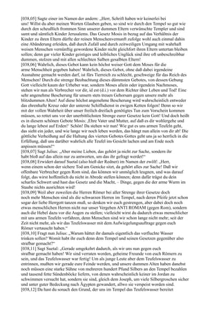 [038,05] Sagte einer im Namen der andern: „Herr, Schrift haben wir keinerlei bei
uns! Willst du aber meinen Worten Glauben geben, so sind wir durch den Tempel so gut wie
durch den scheußlich frommen Sinn unserer dummen Eltern verwünschte Templer und sind
samt und sämtlich Kinder Jerusalems. Das Gesetz Mosis in bezug auf das Verhältnis der
Kinder zu ihren Eltern dürfte der reinen Menschenvernunft zufolge wohl auch einmal dahin
eine Abänderung erleiden, daß durch Zufall und durch zeitweiligen Umgang mit wahrhaft
weisen Menschen vernünftig gewordene Kinder nicht gleichfort ihren Eltern untertan bleiben
sollen; denn gar vieler Kinder geistiges und leibliches Unglück sind ihre oft unbeschreibbar
dummen, stolzen und mit allen schlechten Salben gesalbten Eltern!
[038,06] Wahrlich, dieses Gebot kann kein höchst weiser Gott dem Moses für die
arme Menschheit gegeben haben! Wahrlich, dieses Gebot, ohne daß dabei irgendeine
Ausnahme gemacht werden darf, ist fürs Tierreich zu schlecht, geschweige für das Reich des
Menschen! Durch die strenge Beobachtung dieses dümmsten Gebotes, von dessen Gebung
Gott vielleicht kaum der Urheber war, sondern Moses allein oder irgendein Nachmoses,
stehen wir nun als Verbrecher vor dir, id est (d.i.) vor dem Richter über Leben und Tod! Eine
sehr angenehme Bescherung für unsern stets treuen Gehorsam gegen unsere mehr als
blitzdummen Alten! Auf diese höchst angenehme Bescherung wird wahrscheinlich entweder
das ehrenhafte Kreuz oder der unterste Schiffsdienst in ewigen Ketten folgen! Denn so wir
mit der vollen Wahrheit über unser freilich dreifach genötigtes Tun zum Vorschein kommen
müssen, so rettet uns vor der unerbittlichsten Strenge eurer Gesetze kein Gott! Und doch heißt
es in diesem schönen Gebote Mosis: ,Ehre Vater und Mutter, auf daß es dir wohlergehe und
du lange lebest auf Erden!‘ Schön! Da stehen wir nun! Wie gut es uns armen Teufeln geht,
das sieht ein jeder, und wie lange wir noch leben werden, das hängt nun allein von dir ab! Die
göttliche Verheißung auf die Haltung des vierten Gebotes Gottes geht uns ja so herrlich in die
Erfüllung, daß uns darüber wahrlich alle Teufel ins Gesicht lachen und am Ende noch
anpissen müssen!“
[038,07] Sagt Julius: „Aber meine Lieben, das gehört ja nicht zur Sache, sondern ihr
habt bloß auf das allein nur zu antworten, um das ihr gefragt werdet!“
[038,08] Erwidert darauf Suetal (also hieß der Redner) im Namen der zwölf: „Herr,
wenn einem schon der sichere Tod am Genicke sitzt, da gehört alles zur Sache! Daß wir
offenbare Verbrecher gegen Rom sind, das können wir unmöglich leugnen, und was darauf
folgt, das wirst hoffentlich du nicht in Abrede stellen können; denn dafür trägst du dein
scharfes Schwert und hast das Gesetz und die Macht, – Dinge, gegen die der arme Wurm im
Staube nichts ausrichten wird!
[038,09] Weil aber zuweilen die Herren Römer bei aller Strenge ihrer Gesetze doch
noch mehr Menschen sind als die schwarzen Herren im Tempel, nach deren Pfeife jetzt schon
sogar der liebe Herrgott tanzen muß, so denken wir euch gestrengen, aber dabei doch noch
etwas menschlichen Herren nicht nur unser Vergehen ANTI ROMAM (gegen Rom), sondern
auch die Hebel dazu vor die Augen zu stellen; vielleicht wirst du dadurch etwas menschlicher
mit uns armen Teufeln verfahren, denn Menschen sind wir schon lange nicht mehr; seit der
Zeit nicht mehr, als wir das Teufelswasser mit dem Aufwiegelungsauftrage gegen euch
Römer vertauscht haben.“
[038,10] Fragt nun Julius: „Warum hättet ihr damals eigentlich das verfluchte Wasser
trinken sollen? Womit habt ihr euch denn dem Tempel und seinen Gesetzen gegenüber also
strafbar gemacht?“
[038,11] Sagt Suetal: „Gerade umgekehrt dadurch, als wir uns nun gegen euch
strafbar gemacht haben! Wir sind verraten worden, geheime Freunde von euch Römern zu
sein, und das Teufelswasser war fertig! Um als junge Leute aber dem Teufelswasser zu
entrinnen, mußten wir gerade eure Feinde werden, und unsere dummen Alten haben danebst
noch müssen eine starke Sühne von mehreren hundert Pfund Silbers an den Tempel bezahlen
und tausend fette Sündenböcke liefern, von denen wahrscheinlich keiner im Jordan zu
schwimmen versucht hat, sondern sie sind, gleich dem Joseph, um viele Silbergroschen sicher
und unter guter Bedeckung nach Ägypten gewandert, allwo sie verspeist worden sind.
[038,12] Da hast du sonach den Grund, der uns im Tempel das Teufelswasser bereitet
 