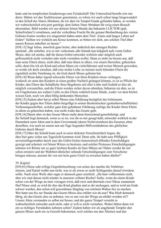 hatte und im templischen Gnadenwege eure Feindschaft! Der Unterschied besteht rein nur
darin: Hätten wir das Teufelswasser genommen, so wären wir auch schon lange hingewandert
in den Schoß des Vaters Abraham; da wir aber im Tempel Gnade gefunden haben, so werden
wir wahrscheinlich erst jetzt genötigt, dem lieben Vater Abraham für ewig einen Besuch
abzustatten. Bald werden wir aus deinem feinen Munde das bekannte I LICTOR (geh,
Scharfrichter!) vernehmen, und die verheißene Frucht für die genaue Beobachtung des vierten
Gebotes Gottes werden wir eingeerntet haben unter dem Titel: ,Gutes und langes Leben auf
Erden!‘ Sollten wir wirklich ans Kreuz kommen, so bitten wir dich, uns solchen Titel über
unsere Kreuze anheften zu lassen.“
[038,13] Sagt Julius, innerlich ganz heiter, aber äußerlich den strengen Richter
spielend: „Ihr schiebet, wie es mir vorkommt, alle Schuld nun lediglich aufs vierte Gebot
Mosis; aber ich merke, daß ihr dieses Gebot entweder wirklich oder möglich auch
geflissentlich nicht verstehet oder nicht verstehen wollet. Denn es steht im Gesetz nur, daß
man seine Eltern ehren, nicht aber, daß man ihnen in allem, wie einem Herrscher, gehorchen
solle; denn bin ich als Kind und schon Mann ein vielerfahrener und weiser Mensch geworden,
so werde ich doch einsehen, daß eine rechte Liebe zu meinen noch lebenden Eltern die
eigentlich rechte Verehrung ist, die Gott durch Moses geboten hat.
[038,14] Wenn daher irgend schwache Eltern von ihren Kindern etwas verlangen,
wodurch sie samt den Kindern in einen großen Nachteil gelangen können, so ist es Pflicht der
Kinder, den Eltern das Schädliche ihres Begehrens mit aller Liebe und Geduld so klar als
möglich vorzustellen, und die Eltern werden sicher davon abstehen; beharren sie aber, so ist
ein Ungehorsam aus wahrer Liebe zu den Eltern wahrlich keine Sünde, weder vor dem höchst
weisen Gott, noch vor allen billig denkenden Menschen.
[038,15] Zudem aber hat ja selbst Moses eine Erklärung bezüglich des Gehorsams
der Kinder gegen ihre Eltern dahin beigefügt in seinen theokratischen (gottesherrschaftlichen)
Verfassungsschriften, welcher ganz klar gehaltener Erklärung zufolge die Kinder ihren Eltern
in allem zu gehorchen haben, was nicht wider das Gesetz geht.
[038,16] Damit aber ist das Gesetz Mosis mehr denn hinreichend gerechtfertigt, und
die Schuld liegt demnach, wenn es so ist, wie ihr es mir gesagt habt, entweder wirklich in der
Dummheit eurer Alten und in dem Unverstande (deren Nichtverstehen) des Gesetzes eben
derselben, wie auch an eurem nun am Tage liegenden Mißverständnisse des göttlichen
Gebotes durch Moses!
[038,17] Oder die Schuld kann auch in eurer dicksten Verschmitztheit liegen, die
aber hier ganz sicher ans Tageslicht kommen wird. Denn seht, ihr habt eure Pfiffigkeit
unvorsichtigermaßen durch euer das Gebot Gottes humoristisch äffendes Entschuldigen
gezeigt und scheinet viel bösen Witzes zu besitzen; und solcher Proteusse Entschuldigungen
nehmen wir Römer nie so ganz leichten Kaufes als bare Münze an! Daher werdet ihr mir
schon ernstere und der Wahrheit ähnlicher sehende Entschuldigungen zum Vorscheine
bringen müssen, ansonst ihr von mir kein gutes Urteil zu erwarten haben dürftet!“

39. Kapitel
[039,01] Diese sehr triftige Gegenbeleuchtung von seiten des machte die Verhörten
stutzen, und Suetal wußte nun nicht, was er als etwas so recht Schlagendes darauf erwidern
sollte. Nach einer Weile aber sagte er dennoch ganz ernstlich: „Du hast vollkommen recht,
aber wir sind darum nicht minder in unserem vollsten Rechte! Siehe, wenn du einem Kinde
schon von der Wiege an stets vorsagen wirst, daß zwei und abermals zwei Nüsse zusammen
fünf Nüsse sind, so wird dir dies das Kind glauben und es dir nachsagen, und es wird am Ende
schwer werden, den schon reif gewordenen Jüngling von solchem Wahne frei zu machen.
Wer hatte uns bis zur Stunde das Gesetz Mosis also erklärt wie du nun? Was blieb demnach
übrig, als das Gesetz also zu nehmen, wie es uns von der Wiege an erklärt worden ist?!
Unsere Alten verstanden es selbst nie besser, und der ganze Tempel versteht es
wahrscheinlich entweder auch nicht, oder er will es nicht verstehen. Woher hätten dann wir
ein so richtiges Verständnis nehmen sollen? Zudem haben wir als angehende Templer den
ganzen Moses auch nie zu Gesicht bekommen, weil solches nur den Ältesten und den
 