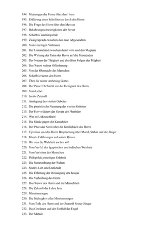 194. Meinungen der Perser über den Herrn
195. Erklärung eines Schrifttextes durch den Herrn
196. Die Frage des Herrn über den Messias
197. Bekehrungsschwierigkeiten der Perser
198. Schabbis Warnungsrede
199. Zwiegespräch zwischen den zwei Abgesandten
200. Vom voreiligen Vertrauen
201. Der Unterschied zwischen dem Herrn und den Magiern
202. Die Wirkung der Taten des Herrn auf die Perserjuden
203. Der Nutzen der Tätigkeit und die üblen Folgen der Trägheit
204. Das Wesen wahrer Offenbarung
205. Von der Ohnmacht des Menschen
206. Schabbi erkennt den Herrn
207. Über die wahre Anbetung Gottes
208. Der Perser Ehrfurcht vor der Heiligkeit des Herrn
209. Vom Gebet
210. Jarahs Zukunft
211. Auslegung des vierten Gebotes
212. Die pharisäische Neuerung des vierten Gebotes
213. Der Herr erläutert das Gesetz der Pharisäer
214. Was ist Unkeuschheit?
215. Die Sünde gegen die Keuschheit
216. Der Pharisäer Streit über die Göttlichkeit des Herrn
217. Cyrenius' und des Herrn Besprechung über Murel, Stahar und die Jünger
218. Murels Erfahrungen auf seinen Reisen
219. Wo man die Wahrheit suchen soll
220. Vom Verfall der ägyptischen und indischen Weisheit
221. Vom Vorleben des Menschen
222. Philopolds jenseitiges Erlebnis
223. Die Naturordnung der Welten
224. Murels Lob-und Dankrede
225. Die Erfüllung der Weissagung des Jesajas
226. Die Verheißung des Herrn
227. Das Wesen des Herrn und die Menschheit
228. Die Zukunft der Lehre Jesu
229. Missionssorgen
230. Die Nichtigkeit aller Missionssorgen
231. Vom Tode des Herrn und der Zukunft Seiner Jünger
232. Das Gewissen und der Einfluß der Engel
233. Der Meteor
 