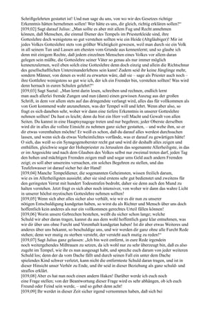 Schriftgelehrten gestattet ist! Und nun sage du uns, von wo wir des Gesetzes richtige
Erkenntnis hätten hernehmen sollen! Wer hätte es uns, dir gleich, richtig erklären sollen?“
[039,02] Sagt darauf Julius: „Man sollte es aber mit allem Fug und Recht annehmen
können, daß Menschen, die einmal Diener des Tempels im Priesterkleide sind, ihre
Gotteslehre doch wenigstens so gut verstehen sollten wie ein Heide (Altgläubiger)! Mir ist
jedes Volkes Gotteslehre stets von größter Wichtigkeit gewesen, weil man durch sie ein Volk
in all seinem Tun und Lassen am ehesten vom Grunde aus kennenlernt; und so glaube ich
denn mit einigem Rechte, daß jedem einzelnen Menschen eines Volkes vor allem daran
gelegen sein müßte, die Gotteslehre seiner Väter so genau als nur immer möglich
kennenzulernen, weil eben solch eine Gotteslehre denn doch einzig und allein die Richtschnur
des gesellschaftlichen Untereinanderlebens sein kann! Zudem seid ihr keine Jünglinge mehr,
sondern Männer, von denen es wohl zu erwarten wäre, daß sie – sage als Priester auch noch –
ihre Gottlehre wenigstens so gut wie ich, der ich ein Fremder bin, verstehen sollten! Was wird
denn hernach in euren Schulen gelehrt?“
[039,03] Sagt Suetal: „Man lernt darin lesen, schreiben und rechnen, endlich lernt
man auch allerlei fremde Zungen und nun (dann) einen gewissen Auszug aus der großen
Schrift, in dem vor allem stets auf das dringendste verlangt wird, alles das für vollkommen als
von Gott kommend wahr anzunehmen, was der Tempel will und lehrt. Wenn aber also, so
fragt es sich daneben sehr, woher wir dann eine tiefere Erkenntnis in unserer Gotteslehre
nehmen sollten! Du hast es leicht; denn du bist ein Herr voll Macht und Gewalt von allen
Seiten. Du kannst in eine Hauptsynagoge treten und nur begehren; jeder Oberste derselben
wird dir in alles die vollste Einsicht zu nehmen ganz sicher gestatten, – und wehe ihm, so er
dir etwas vorenthalten möchte! Er weiß es schon, daß du darauf alles werdest durchsuchen
lassen, und wenn sich da etwas Verheimlichtes vorfände, was er darauf zu gewärtigen hätte!
O sieh, das weiß so ein Synagogenoberster recht gut und wird dir deshalb alles zeigen und
enthüllen, gleichwie sogar der Hohepriester zu Jerusalem das sogenannte Allerheiligste, in das
er im Angesichte und nach dem Glauben des Volkes selbst nur zweimal treten darf, jeden Tag
den hohen und mächtigen Fremden zeigen muß und sogar ums Geld auch andern Fremden
zeigt; es soll aber unsereins versuchen, ein solches Begehren zu stellen, und das
Teufelswasser ist darauf sicher bei der Hand!
[039,04] Manche Tempeldiener, die sogenannten Geheimsten, wissen freilich darum,
wie es im Allerheiligsten aussieht; aber sie sind erstens sehr gut bedienstet und zweitens für
den geringsten Verrat mit hundert Todesstrafen bedroht, daher sie denn auch den Mund zu
halten verstehen. Jetzt fragt es sich aber noch intensiver, von woher wir dann das wahre Licht
in unserer höchst mystischen Gotteslehre nehmen sollten!
[039,05] Wenn sich aber alles sicher also verhält, wie wir es dir nun zu unserer
nötigen Entschuldigung kundgetan haben, so wirst du als Richter und Mensch über uns doch
hoffentlich kein anderes als nur ein vollkommen gerechtes Urteil fällen können!
[039,06] Worin unsere Gebrechen bestehen, weißt du sicher schon lange; welche
Schuld wir aber daran tragen, kannst du aus dem wohl hoffentlich ganz klar entnehmen, was
wir dir über uns ohne Furcht und Vorenthalt kundgetan haben! Ist dir aber etwas Weiteres und
anderes über uns bekannt, so beschuldige uns, und wir werden dir ganz ohne alle Furcht Rede
stehen; denn wer mutig zu sterben versteht, der versteht auch mutig zu reden!“
[039,07] Sagt Julius ganz gelassen: „Ich bin weit entfernt, in eure Rede irgendein
noch weitergehendes Mißtrauen zu setzen, da ich wohl nur zu sehr überzeugt bin, daß es also
zugeht im Tempel, wie ihr es nun ausgesagt habt, und spreche euch darum von jeder weiteren
Schuld los; denn der da vom Dache fällt und durch seinen Fall ein unter dem Dache
spielendes Kind schwer verletzt, kann nicht die entfernteste Schuld daran tragen, und ist in
dieser Hinsicht unser Verhör zu Ende, und ihr seid in dieser Beziehung als ganz schuld- und
straflos erklärt.
[039,08] Aber es hat nun noch einen andern Haken! Darüber werde ich euch noch
eine Frage stellen; von der Beantwortung dieser Frage wird es sehr abhängen, ob ich euch
Freund oder Feind sein werde, – und so gebet denn acht!
[039,09] Ihr werdet in dieser Zeit sicher irgend vernommen haben, daß sich bei
 