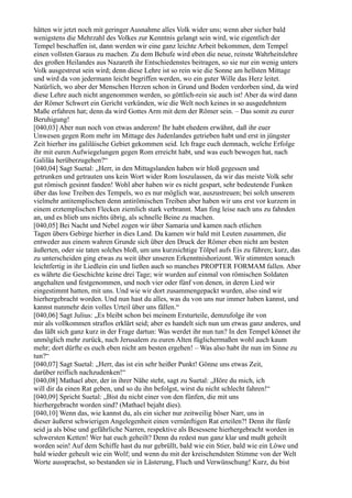 hätten wir jetzt noch mit geringer Ausnahme alles Volk wider uns; wenn aber sicher bald
wenigstens die Mehrzahl des Volkes zur Kenntnis gelangt sein wird, wie eigentlich der
Tempel beschaffen ist, dann werden wir eine ganz leichte Arbeit bekommen, dem Tempel
einen vollsten Garaus zu machen. Zu dem Behufe wird eben die neue, reinste Wahrheitslehre
des großen Heilandes aus Nazareth ihr Entschiedenstes beitragen, so sie nur ein wenig unters
Volk ausgestreut sein wird; denn diese Lehre ist so rein wie die Sonne am hellsten Mittage
und wird da von jedermann leicht begriffen werden, wo ein guter Wille das Herz leitet.
Natürlich, wo aber der Menschen Herzen schon in Grund und Boden verdorben sind, da wird
diese Lehre auch nicht angenommen werden, so göttlich-rein sie auch ist! Aber da wird dann
der Römer Schwert ein Gericht verkünden, wie die Welt noch keines in so ausgedehntem
Maße erfahren hat; denn da wird Gottes Arm mit dem der Römer sein. – Das somit zu eurer
Beruhigung!
[040,03] Aber nun noch von etwas anderem! Ihr habt ehedem erwähnt, daß ihr euer
Unwesen gegen Rom mehr im Mittage des Judenlandes getrieben habt und erst in jüngster
Zeit hierher ins galiläische Gebiet gekommen seid. Ich frage euch demnach, welche Erfolge
ihr mit euren Aufwiegelungen gegen Rom erreicht habt, und was euch bewogen hat, nach
Galiläa herüberzugehen?“
[040,04] Sagt Suetal: „Herr, in den Mittagslanden haben wir bloß gegessen und
getrunken und getrauten uns kein Wort wider Rom loszulassen, da wir das meiste Volk sehr
gut römisch gesinnt fanden! Wohl aber haben wir es nicht gespart, sehr bedeutende Funken
über das lose Treiben des Tempels, wo es nur möglich war, auszustreuen; bei solch unserem
vielmehr antitemplischen denn antirömischen Treiben aber haben wir uns erst vor kurzem in
einem erztemplischen Flecken ziemlich stark verbrannt. Man fing leise nach uns zu fahnden
an, und es blieb uns nichts übrig, als schnelle Beine zu machen.
[040,05] Bei Nacht und Nebel zogen wir über Samaria und kamen nach etlichen
Tagen übers Gebirge hierher in dies Land. Da kamen wir bald mit Leuten zusammen, die
entweder aus einem wahren Grunde sich über den Druck der Römer eben nicht am besten
äußerten, oder sie taten solches bloß, um uns kurzsichtige Tölpel aufs Eis zu führen; kurz, das
zu unterscheiden ging etwas zu weit über unseren Erkenntnishorizont. Wir stimmten sonach
leichtfertig in ihr Liedlein ein und ließen auch so manches PROPTER FORMAM fallen. Aber
es währte die Geschichte keine drei Tage; wir wurden auf einmal von römischen Soldaten
angehalten und festgenommen, und noch vier oder fünf von denen, in deren Lied wir
eingestimmt hatten, mit uns. Und wie wir dort zusammengepackt wurden, also sind wir
hierhergebracht worden. Und nun hast du alles, was du von uns nur immer haben kannst, und
kannst nunmehr dein volles Urteil über uns fällen.“
[040,06] Sagt Julius: „Es bleibt schon bei meinem Ersturteile, demzufolge ihr von
mir als vollkommen straflos erklärt seid; aber es handelt sich nun um etwas ganz anderes, und
das läßt sich ganz kurz in der Frage dartun: Was werdet ihr nun tun? In den Tempel könnet ihr
unmöglich mehr zurück, nach Jerusalem zu euren Alten füglichermaßen wohl auch kaum
mehr; dort dürfte es euch eben nicht am besten ergehen! – Was also habt ihr nun im Sinne zu
tun?“
[040,07] Sagt Suetal: „Herr, das ist ein sehr heißer Punkt! Gönne uns etwas Zeit,
darüber reiflich nachzudenken!“
[040,08] Mathael aber, der in ihrer Nähe steht, sagt zu Suetal: „Höre du mich, ich
will dir da einen Rat geben, und so du ihn befolgst, wirst du nicht schlecht fahren!“
[040,09] Spricht Suetal: „Bist du nicht einer von den fünfen, die mit uns
hierhergebracht worden sind? (Mathael bejaht dies).
[040,10] Wenn das, wie kannst du, als ein sicher nur zeitweilig böser Narr, uns in
dieser äußerst schwierigen Angelegenheit einen vernünftigen Rat erteilen?! Denn ihr fünfe
seid ja als böse und gefährliche Narren, respektive als Besessene hierhergebracht worden in
schwersten Ketten! Wer hat euch geheilt? Denn du redest nun ganz klar und mußt geheilt
worden sein! Auf dem Schiffe hast du nur gebrüllt, bald wie ein Stier, bald wie ein Löwe und
bald wieder geheult wie ein Wolf; und wenn du mit der kreischendsten Stimme von der Welt
Worte aussprachst, so bestanden sie in Lästerung, Fluch und Verwünschung! Kurz, du bist
 