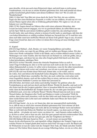 ganz derselbe, ob du nun auch einen Römerrock trägst, und mich kann es nicht genug
wundernehmen, wie du nun zu solcher Klarheit gekommen bist; dich muß jemand aus dieser
großen Gesellschaft geheilt haben samt deinen Gefährten! Aber wer? Wo ist solch ein
Wunderheiland?
[040,11] Aber halt! Nun fährt mir etwas durch die Seele! Der Herr, der uns verhörte,
fragte uns über einen Heiland aus Nazareth; er wollte von uns erfahren, ob und was wir von
diesem Manne irgend schon alles in Erfahrung gebracht hätten. Wir sagten so viel, als uns
bekannt war vom Hörensagen.
[040,12] Wir fragten darauf um Näheres über solch einen seltensten Menschen, aber
es kam uns keine Antwort entgegen, wie wir sie gewünscht hätten; du selbst führst uns nun
auf die Spur! Daß du samt deinen Gefährten geheilt worden bist, das unterliegt keinem
Zweifel mehr; aber auch ebenso scheint es keinem Zweifel mehr zu unterliegen, daß eben der
vom hohen Römerherrn so zufällig erwähnte Heiland aus Nazareth hier ist! Er muß hier sein;
denn euch hätte sonst kein sterblicher Mensch auf dieser Erde geheilt! Sage es uns, ob unsere
Frage einen Grund hat; dann erst wollen wir deinen Rat in bezug auf unser künftiges Sein
vernehmen!“

41. Kapitel
[041,01] Sagt Mathael: „Sieh, Bruder, wir waren Tempelgefährten und mußten
dasselbe Los teilen, nur zoget ihr gen Mittag, und wir mußten gen Morgen ziehen. Wir aber
fielen einer Horde verkörperter Teufel in die Hände, und es wurden dadurch unsere Leiber zu
Wohnungen von vielen Teufeln; aber hier fand sich ein Heiland vor, wohl der größte, den je
die Erde getragen, und dieser hat uns ohne alles Entgelt geheilt bloß durch sein über alles
Leben herrschendes, mächtiges Wort.
[041,02] Er ist hier! Derselbe, dessen der römische Hauptmann Julius zu euch in
seiner Frage Erwähnung tat; aber es ist für euch nun noch nicht an der Zeit, mit ihm in eine
nähere Bekanntschaft zu treten. Er selbst wird es bestimmen, wann ihr ihn näher kennenlernen
sollet! Fraget darum nicht weiter und vernehmet, was ich nun zu euch sagen werde!
[041,03] Ihr seid zwar Kinder dieser Welt noch, könnet aber, so ihr wollet, auch in
die wahre, freie und lebensvolle Kindschaft Gottes übergehen. Diese Herren Roms werden
euch gerne die Mittel dazu verschaffen. Der Herr, der euch verhört hat, wird sicher nicht
einen Augenblick säumen, euch auf den rechten Weg zu setzen, und nun um so leichter, da
auch der oberste Statthalter Cyrenius aus Sidon hier anwesend ist.
[041,04] Sehet, dort hinter euch stehen auch dreißig Templer! Sie gehören schon der
Fremdenlegion an und sind nun durch und durch Römer. Werdet ihr dasselbe, und euch ist für
alle Zeiten und für alle Ewigkeit geholfen! Aber in Jerusalem blüht für uns ewig kein Glück
mehr; denn die Beschaffenheit des Tempels kennet ihr, die von nahe ganz Jerusalem
hoffentlich auch, sowie das verfluchte Wasser! Welcher Mensch kann da noch nur je einen
Wunsch haben, das Hauptnest aller Teufel und Sünden je wieder zu besuchen? Wollt ihr
sterben, dann ziehet nach Jerusalem; wollt ihr aber leben und auch finden das ewige Leben,
dann werdet Römer dem Leibe nach und wahrhafte Juden nach Moses der Seele nach! –
Fasset ihr solches?“
[041,05] Sagt Suetal: „Ja, ja, ja, wir fassen das; aber nur unaussprechlich merkwürdig
ist es, daß du nun zu solch einer enormen Klarheit gekommen bist! Jetzt erkenne ich dich
auch als meinen Tempelkollegen und weiß, daß du ein tüchtiger Redner warst und mehrere
Male so recht derb den Hohen die Wahrheit ins Gesicht sagtest, was denn auch zur Folge
hatte, daß du – ich glaube mit noch vieren von deiner Art – nach Samaria ziehen mußtest! Ja,
ja, du bist es schon, und es freut uns alle, dich hier ganz gesund und rein wiederzusehen! Dein
Rat, Freund, ist wohl an und für sich ganz gut; aber die Vielgötterei der Römer –“
[041,06] Mathael fällt dem Suetal ins Wort: „– ist noch immer um tausend Male
besser als die allerfinsterste Ein- und eigentlich völlige Abgötterei des Tempels! Sage es mir,
welcher Priester im Tempel glaubt denn noch an einen Gott? Ich sage es euch: Ihr Bauch und
ihr Wollustsinn ist nun der wahre Gott des Tempels! Dem Tode, der Sünde und allen Teufeln
dienen sie! Die Gebote Mosis kannst du um wenige Silberlinge haben, wie du sie willst, aber
 