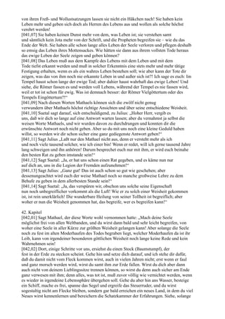 von ihren Freß- und Wollustsatzungen lassen sie nicht ein Häkchen nach! Sie haben kein
Leben mehr und geben sich doch als Herren des Lebens aus und wollen als solche höchst
verehrt werden!
[041,07] Sie haben keinen Dunst mehr von dem, was Leben ist; sie verstehen samt
und sämtlich kein Jota mehr von der Schrift, und die Propheten begreifen sie – wie du das
Ende der Welt. Sie haben alle schon lange alles Leben der Seele verloren und pflegen deshalb
so emsig das Leben ihres Mottensackes. Wie hätten sie dann aus ihrem vollsten Tode heraus
das ewige Leben der Seele zeigen und geben können?
[041,08] Das Leben muß aus dem Kampfe des Lebens mit dem Leben und mit dem
Tode tiefst erkannt werden und muß in solcher Erkenntnis eine stets mehr und mehr tätige
Festigung erhalten, wenn es als ein wahres Leben bestehen soll; wie aber kann der Tote dir
zeigen, was das von ihm noch nie erkannte Leben in und außer sich ist?! Ich sage es euch: Im
Tempel haust schon lange der ewige Tod; aber dahier haust wahrhaft das ewige Leben! Und
siehe, die Römer fassen es und werden voll Lebens, während der Tempel es nie fassen wird,
weil er tot ist schon für ewig. Was ist demnach besser: der Römer Vielgöttertum oder des
Tempels Eingöttertum?!“
[041,09] Nach diesen Worten Mathaels können sich die zwölf nicht genug
verwundern über Mathaels höchst richtige Ansichten und über seine entschiedene Weisheit.
[041,10] Suetal sagt darauf, sich entschuldigend, zu Julius: „Hoher Herr, vergib es
uns, daß wir dich so lange auf eine Antwort warten lassen; aber du vernahmst ja selbst die
weisen Worte Mathaels, und wir wurden davon zu durchdrungen und konnten dir die
erwünschte Antwort noch nicht geben. Aber so du mit uns noch eine kleine Geduld haben
willst, so werden wir dir schon sicher eine ganz gediegenste Antwort geben!“
[041,11] Sagt Julius „Laßt nur den Mathael nicht aus, denn er versteht mehr als ich
und noch viele tausend solcher, wie ich einer bin! Wenn er redet, will ich gerne tausend Jahre
lang schweigen und ihn anhören! Darum besprechet euch nur mit ihm, er wird euch beinahe
den besten Rat zu geben imstande sein!“
[041,12] Sagt Suetal: „Ja, er hat uns schon einen Rat gegeben, und es käme nun nur
auf dich an, uns in die Legion der Fremden aufzunehmen!“
[041,13] Sagt Julius: „Ganz gut! Das ist auch schon so gut wie geschehen; aber
dessenungeachtet wird euch der weise Mathael noch so manche großweise Lehre zu dem
Behufe zu geben in dem allerbesten Stande sein!“
[041,14] Sagt Suetal: „Ja, das verspüren wir, obschon uns solche seine Eigenschaft
nun noch unbegreiflicher vorkommt als die Luft! Wie er zu solch einer Weisheit gekommen
ist, ist rein unerklärlich! Die wunderbare Heilung von seiner Tollheit ist begreiflich; aber
woher er nun die Weisheit genommen hat, das begreife, wer es begreifen kann!“

42. Kapitel
[042,01] Sagt Mathael, der diese Worte wohl vernommen hatte: „Mach deine Seele
möglichst frei von allen Weltbanden, und du wirst dann bald und sehr leicht begreifen, von
woher eine Seele in aller Kürze zur größten Weisheit gelangen kann! Aber solange die Seele
noch zu fest im alten Moderhaufen des Todes begraben liegt, welcher Moderhaufen da ist ihr
Leib, kann von irgendeiner besonderen göttlichen Weisheit noch lange keine Rede und kein
Wahrnehmen sein!
[042,02] Dort, einige Schritte vor uns, ersiehst du einen Stock (Baumstumpf), der
fest in der Erde zu stecken scheint. Gehe hin und setze dich darauf, und ich stehe dir dafür,
daß du damit nicht vom Fleck kommen wirst, auch in vielen Jahren nicht; erst wenn er faul
und ganz morsch werden wird, wirst du samt ihm zur Erde fallen. Wirst du dich aber dann
auch nicht von deinem Lieblingssitze trennen können, so wirst du denn auch sicher am Ende
ganz verwesen mit ihm; denn alles, was tot ist, muß zuvor völlig wie vernichtet werden, wenn
es wieder in irgendeine Lebenssphäre übergehen soll. Gehe du aber hin ans Wasser, besteige
ein Schiff, mache es frei, spanne das Segel und ergreife das Steuerruder, und du wirst
sogestaltig nicht am Flecke bleiben, sondern gar bald erreichen ein neues Land, in dem du viel
Neues wirst kennenlernen und bereichern die Schatzkammer der Erfahrungen. Siehe, solange
 