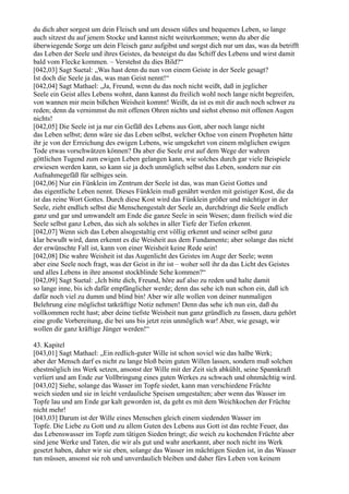 du dich aber sorgest um dein Fleisch und um dessen süßes und bequemes Leben, so lange
auch sitzest du auf jenem Stocke und kannst nicht weiterkommen; wenn du aber die
überwiegende Sorge um dein Fleisch ganz aufgibst und sorgst dich nur um das, was da betrifft
das Leben der Seele und ihres Geistes, da besteigst du das Schiff des Lebens und wirst damit
bald vom Flecke kommen. – Verstehst du dies Bild?“
[042,03] Sagt Suetal: „Was hast denn du nun von einem Geiste in der Seele gesagt?
Ist doch die Seele ja das, was man Geist nennt!“
[042,04] Sagt Mathael: „Ja, Freund, wenn du das noch nicht weißt, daß in jeglicher
Seele ein Geist alles Lebens wohnt, dann kannst du freilich wohl noch lange nicht begreifen,
von wannen mir mein bißchen Weisheit kommt! Weißt, da ist es mit dir auch noch schwer zu
reden; denn da vernimmst du mit offenen Ohren nichts und siehst ebenso mit offenen Augen
nichts!
[042,05] Die Seele ist ja nur ein Gefäß des Lebens aus Gott, aber noch lange nicht
das Leben selbst; denn wäre sie das Leben selbst, welcher Ochse von einem Propheten hätte
ihr je von der Erreichung des ewigen Lebens, wie umgekehrt von einem möglichen ewigen
Tode etwas vorschwätzen können? Da aber die Seele erst auf dem Wege der wahren
göttlichen Tugend zum ewigen Leben gelangen kann, wie solches durch gar viele Beispiele
erwiesen werden kann, so kann sie ja doch unmöglich selbst das Leben, sondern nur ein
Aufnahmegefäß für selbiges sein.
[042,06] Nur ein Fünklein im Zentrum der Seele ist das, was man Geist Gottes und
das eigentliche Leben nennt. Dieses Fünklein muß genährt werden mit geistiger Kost, die da
ist das reine Wort Gottes. Durch diese Kost wird das Fünklein größer und mächtiger in der
Seele, zieht endlich selbst die Menschengestalt der Seele an, durchdringt die Seele endlich
ganz und gar und umwandelt am Ende die ganze Seele in sein Wesen; dann freilich wird die
Seele selbst ganz Leben, das sich als solches in aller Tiefe der Tiefen erkennt.
[042,07] Wenn sich das Leben alsogestaltig erst völlig erkennt und seiner selbst ganz
klar bewußt wird, dann erkennt es die Weisheit aus dem Fundamente; aber solange das nicht
der erwünschte Fall ist, kann von einer Weisheit keine Rede sein!
[042,08] Die wahre Weisheit ist das Augenlicht des Geistes im Auge der Seele; wenn
aber eine Seele noch fragt, was der Geist in ihr ist – woher soll ihr da das Licht des Geistes
und alles Lebens in ihre ansonst stockblinde Sehe kommen?“
[042,09] Sagt Suetal: „Ich bitte dich, Freund, höre auf also zu reden und halte damit
so lange inne, bis ich dafür empfänglicher werde; denn das sehe ich nun schon ein, daß ich
dafür noch viel zu dumm und blind bin! Aber wir alle wollen von deiner nunmaligen
Belehrung eine möglichst tatkräftige Notiz nehmen! Denn das sehe ich nun ein, daß du
vollkommen recht hast; aber deine tiefste Weisheit nun ganz gründlich zu fassen, dazu gehört
eine große Vorbereitung, die bei uns bis jetzt rein unmöglich war! Aber, wie gesagt, wir
wollen dir ganz kräftige Jünger werden!“

43. Kapitel
[043,01] Sagt Mathael: „Ein redlich-guter Wille ist schon soviel wie das halbe Werk;
aber der Mensch darf es nicht zu lange bloß beim guten Willen lassen, sondern muß solchen
ehestmöglich ins Werk setzen, ansonst der Wille mit der Zeit sich abkühlt, seine Spannkraft
verliert und am Ende zur Vollbringung eines guten Werkes zu schwach und ohnmächtig wird.
[043,02] Siehe, solange das Wasser im Topfe siedet, kann man verschiedene Früchte
weich sieden und sie in leicht verdauliche Speisen umgestalten; aber wenn das Wasser im
Topfe lau und am Ende gar kalt geworden ist, da geht es mit dem Weichkochen der Früchte
nicht mehr!
[043,03] Darum ist der Wille eines Menschen gleich einem siedenden Wasser im
Topfe. Die Liebe zu Gott und zu allem Guten des Lebens aus Gott ist das rechte Feuer, das
das Lebenswasser im Topfe zum tätigen Sieden bringt; die weich zu kochenden Früchte aber
sind jene Werke und Taten, die wir als gut und wahr anerkannt, aber noch nicht ins Werk
gesetzt haben, daher wir sie eben, solange das Wasser im mächtigen Sieden ist, in das Wasser
tun müssen, ansonst sie roh und unverdaulich bleiben und daher fürs Leben von keinem
 
