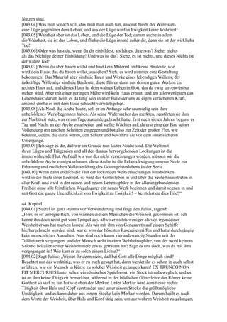 Nutzen sind.
[043,04] Was man sonach will, das muß man auch tun, ansonst bleibt der Wille stets
eine Lüge gegenüber dem Leben, und aus der Lüge wird in Ewigkeit keine Wahrheit!
[043,05] Wahrheit aber ist das Leben, und die Lüge der Tod; darum suche in allem
die Wahrheit, sie ist das Leben, und fliehe die Lüge in und außer dir, denn sie ist der wirkliche
Tod!
[043,06] Oder was hast du, wenn du dir einbildest, als hättest du etwas? Siehe, nichts
als das Nichtige deiner Einbildung! Und was ist das? Siehe, es ist nichts, und dieses Nichts ist
der wahre Tod!
[043,07] Wenn du aber bauen willst und hast kein Material und keine Bauleute, wie
wird dein Haus, das du bauen willst, aussehen? Sieh, es wird nimmer eine Gestaltung
bekommen! Das Material aber sind die Taten und Werke eines lebendigen Willens, der
tatkräftige Wille aber sind die Bauleute; diese führen dann aus deinen guten Werken ein
rechtes Haus auf, und dieses Haus ist dein wahres Leben in Gott, das da ewig unverwüstbar
stehen wird. Aber mit einer geringen Mühe wird kein Haus erbaut, und am allerwenigsten das
Lebenshaus; darum heißt es da tätig sein in aller Fülle der uns zu eigen verliehenen Kraft,
ansonst dürfte es mit dem Baue schlecht vorwärtsgehen.
[043,08] Als Noah die Arche baute, soll er im Anfange sehr saumselig sein ihm
anbefohlenes Werk begonnen haben. Als seine Widersacher das merkten, zerstörten sie ihm
zur Nachtzeit stets, was er am Tage zustande gebracht hatte. Erst nach vielen Jahren begann er
Tag und Nacht an der Arche zu arbeiten und stellte Wächter auf; da erst ging der Bau seiner
Vollendung mit raschen Schritten entgegen und bot also zur Zeit der großen Flut, wie
bekannt, denen, die darin waren, den Schutz und bewahrte sie vor dem sonst sicheren
Untergange.
[043,09] Ich sage es dir, daß wir im Grunde nun lauter Noahe sind. Die Welt mit
ihren Lügen und Trügereien und all den daraus hervorgehenden Lockungen ist die
immerwährende Flut. Auf daß wir von der nicht verschlungen werden, müssen wir die
anbefohlene Arche emsigst erbauen; diese Arche ist die Lebensfestigung unserer Seele zur
Erhaltung und endlichen Vollausbildung des Gottesgeisteslebens in der Seele.
[043,10] Wenn dann endlich die Flut der lockenden Weltversuchungen hinabsinken
wird in die Tiefe ihrer Leerheit, so wird das Gottesleben in und über die Seele hinaustreten in
aller Kraft und wird in der reinen und neuen Lebenssphäre in der allerungebundensten
Freiheit ohne alle feindlichen Wegelagerer ein neues Werk beginnen und damit segnen in und
mit Gott die ganze Unendlichkeit von Ewigkeit zu Ewigkeit! – Verstehst du dies Bild?“

44. Kapitel
[044,01] Suetal ist ganz stumm vor Verwunderung und fragt den Julius, sagend:
„Herr, es ist unbegreiflich, von wannen diesem Menschen die Weisheit gekommen ist! Ich
kenne ihn doch recht gut vom Tempel aus, allwo er nichts weniger als von irgendeiner
Weisheit etwas hat merken lassen! Als wir mit ihm von Genezareth auf einem Schiffe
hierhergebracht worden sind, war er von der bösesten Raserei ergriffen und hatte durchgängig
kein menschliches Aussehen. Nun sind noch kaum vierundzwanzig Stunden seit der
Tollheitszeit vergangen, und der Mensch steht in einer Weisheitssphäre, von der wohl keinem
Salomo bei aller seiner Weisheitstiefe etwas geträumt hat! Sage es uns doch, was da mit ihm
vorgegangen ist! Wie kam er zu solch einem Lichte?“
[044,02] Sagt Julius: „Wisset ihr denn nicht, daß bei Gott alle Dinge möglich sind?
Beachtet nur das werktätig, was er zu euch gesagt hat, dann werdet ihr es schon in euch selbst
erfahren, wie ein Mensch in Kürze zu solcher Weisheit gelangen kann! EX TRUNCO NON
FIT MERCURIUS lautet schon ein römisches Sprichwort; ein Stock ist unbeweglich, und es
ist an ihm keine Tätigkeit bemerkbar, während in der bildlichen Götterlehre der Römer keine
Gottheit so viel zu tun hat wie eben der Merkur. Unter Merkur wird somit eine rechte
Tätigkeit über Hals und Kopf verstanden und unter einem Stocke die größtmögliche
Untätigkeit, und es kann daher aus einem Stocke kein Merkur werden. Darum heißt es nach
dem Worte der Weisheit, über Hals und Kopf tätig sein, um zur wahren Weisheit zu gelangen,
 