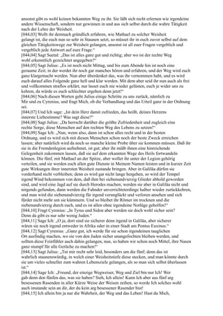 ansonst gibt es wohl keinen bekannten Weg zu ihr. Sie läßt sich nicht erlernen wie irgendeine
andere Wissenschaft, sondern nur gewinnen in und aus sich selbst durch die wahre Tätigkeit
nach der Lehre der Weisheit.
[044,03] Wollt ihr demnach gründlich erfahren, wie Mathael zu solcher Weisheit
gelangt ist, die euch nun so sehr in Staunen setzt, so müsset ihr in euch zuvor selbst auf dem
gleichen Tätigkeitswege zur Weisheit gelangen, ansonst ist all euer Fragen vergeblich und
vergeblich jede Antwort auf eure Frage.“
[044,04] Sagt Suetal: „Das ist alles ganz gut und richtig; aber wo ist der rechte Weg
wohl erkenntlich gezeichnet angegeben?“
[044,05] Sagt Julius: „Es ist noch nicht Mittag, und bis zum Abende hin ist noch eine
geraume Zeit; in der werdet ihr noch gar manches hören und erfahren, und der Weg wird euch
ganz klargemacht werden. Nun aber überdenket das, was ihr vernommen habt, und es wird
euch darauf alles Folgende ganz hell und klar werden. Mit dem aber seid ihr nun auch als frei
und vollkommen straflos erklärt, nur lasset euch nie wieder gelüsten, euch je wider uns zu
kehren, da würde es euch schlechter ergehen denn jetzt!“
[044,06] Nach diesen Worten geht Julius einige Schritte zu uns zurück, nämlich zu
Mir und zu Cyrenius, und fragt Mich, ob die Verhandlung und das Urteil ganz in der Ordnung
sei.
[044,07] Und Ich sage: „Ist dein Herz damit zufrieden, das heißt, deines Herzens
innerste Liebestimme? Was sagt diese?“
[044,08] Sagt Julius: „Da herrscht darüber die größte Zufriedenheit und zugleich eine
rechte Sorge, diese Menschen auf den rechten Weg des Lebens zu setzen!“
[044,09] Sage Ich: „Nun, wenn also, dann ist schon alles recht und in der besten
Ordnung, und es wird sich mit diesen Menschen schon noch der beste Zweck erreichen
lassen; aber natürlich wird da noch so manche kleine Probe über sie kommen müssen. Daß ihr
sie in die Fremdenlegion aufnehmet, ist gut; aber ihr müßt ihnen eine hinreichende
Gelegenheit zukommen lassen, daß sie auf dem erkannten Wege des Heils fortwandeln
können. Die fünf, mit Mathael an der Spitze, aber wollet ihr unter der Legion gehörig
verteilen, und sie werden euch allen gute Dienste in Meinem Namen leisten und in kurzer Zeit
gute Wirkungen ihrer innersten Weisheit zustande bringen. Aber in Galiläa dürfen sie
vorderhand nicht verbleiben; denn es wird gar nicht lange hergehen, so wird der Tempel
irgend Wind bekommen von dem, daß ihm bei siebenundvierzig Glieder abhold geworden
sind, und wird eine Jagd auf sie durch Herodes machen; werden sie aber in Galiläa nicht und
nirgends gefunden, dann werden die Fahnder unverrichteterdinge halber wieder zurückkehren,
und man wird die siebenundvierzig für irgend verunglückt und verloren ansehen und sich
fürder nicht mehr um sie kümmern. Und so bleibet ihr Römer im trocknen und die
siebenundvierzig durch euch, und es ist allen ohne irgendeine Notlüge geholfen!“
[044,10] Fragt Cyrenius: „In Tyrus und Sidon aber werden sie doch wohl sicher sein?
Denn da gibt es nur sehr wenig Juden.“
[044,11] Sage Ich: „O ja, dort sind sie sicherer denn irgend in Galiläa, aber sicherer
wären sie noch irgend entweder in Afrika oder in einer Stadt am Pontus Euxinus.“
[044,12] Sagt Cyrenius: „Ganz gut, ich werde für sie schon irgendeinen tauglichen
Ort ausfindig machen, wo sie von den Juden sicher unangefochten bleiben werden, und
sollten diese Feinfühler auch dahin gelangen, nun, so haben wir schon noch Mittel, ihre Nasen
ganz stumpf für alle Gerüche zu machen!“
[044,13] Sagt Julius: „Tut mir recht sehr leid, besonders um die fünf; denn das ist
wahrlich staunenswürdig, in welch einer Weisheitstiefe diese stecken, und man könnte durch
sie um vieles schneller zum wahren Lebensziele gelangen, als so man sich selbst überlassen
ist.“
[044,14] Sage Ich: „Freund, der einzige Wegweiser, Weg und Ziel bin nur Ich! Wer
gab denn den fünfen das, was sie haben? Sieh, Ich allein! Kann Ich aber aus fünf arg
besessenen Rasenden in aller Kürze Weise der Weisen zeihen, so werde Ich solches wohl
auch imstande sein an dir, der du kein arg besessener Rasender bist!
[044,15] Ich allein bin ja nur die Wahrheit, der Weg und das Leben! Hast du Mich,
 