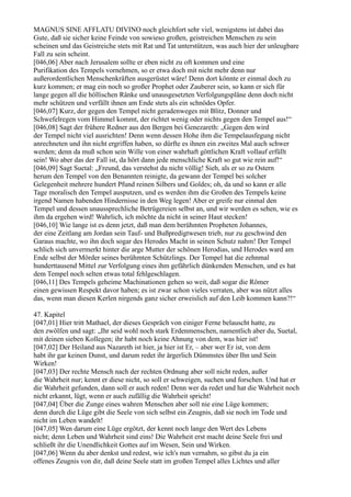 MAGNUS SINE AFFLATU DIVINO noch gleichfort sehr viel, wenigstens ist dabei das
Gute, daß sie sicher keine Feinde von sowieso großen, geistreichen Menschen zu sein
scheinen und das Geistreiche stets mit Rat und Tat unterstützen, was auch hier der unleugbare
Fall zu sein scheint.
[046,06] Aber nach Jerusalem sollte er eben nicht zu oft kommen und eine
Purifikation des Tempels vornehmen, so er etwa doch mit nicht mehr denn nur
außerordentlichen Menschenkräften ausgerüstet wäre! Denn dort könnte er einmal doch zu
kurz kommen; er mag ein noch so großer Prophet oder Zauberer sein, so kann er sich für
lange gegen all die höllischen Ränke und unausgesetzten Verfolgungspläne denn doch nicht
mehr schützen und verfällt ihnen am Ende stets als ein schnödes Opfer.
[046,07] Kurz, der gegen den Tempel nicht geradenweges mit Blitz, Donner und
Schwefelregen vom Himmel kommt, der richtet wenig oder nichts gegen den Tempel aus!“
[046,08] Sagt der frühere Redner aus den Bergen bei Genezareth: „Gegen den wird
der Tempel nicht viel ausrichten! Denn wenn dessen Hohe ihm die Tempelausfegung nicht
anrechneten und ihn nicht ergriffen haben, so dürfte es ihnen ein zweites Mal auch schwer
werden; denn da muß schon sein Wille von einer wahrhaft göttlichen Kraft vollauf erfüllt
sein! Wo aber das der Fall ist, da hört dann jede menschliche Kraft so gut wie rein auf!“
[046,09] Sagt Suetal: „Freund, das verstehst du nicht völlig! Sieh, als er so zu Ostern
herum den Tempel von den Benannten reinigte, da gewann der Tempel bei solcher
Gelegenheit mehrere hundert Pfund reinen Silbers und Goldes; oh, da und so kann er alle
Tage moralisch den Tempel ausputzen, und es werden ihm die Großen des Tempels keine
irgend Namen habenden Hindernisse in den Weg legen! Aber er greife nur einmal den
Tempel und dessen unaussprechliche Betrügereien selbst an, und wir werden es sehen, wie es
ihm da ergehen wird! Wahrlich, ich möchte da nicht in seiner Haut stecken!
[046,10] Wie lange ist es denn jetzt, daß man dem berühmten Propheten Johannes,
der eine Zeitlang am Jordan sein Tauf- und Bußpredigtwesen trieb, nur zu geschwind den
Garaus machte, wo ihn doch sogar des Herodes Macht in seinen Schutz nahm! Der Tempel
schlich sich unvermerkt hinter die arge Mutter der schönen Herodias, und Herodes ward am
Ende selbst der Mörder seines berühmten Schützlings. Der Tempel hat die zehnmal
hunderttausend Mittel zur Verfolgung eines ihm gefährlich dünkenden Menschen, und es hat
dem Tempel noch selten etwas total fehlgeschlagen.
[046,11] Des Tempels geheime Machinationen gehen so weit, daß sogar die Römer
einen gewissen Respekt davor haben; es ist zwar schon vieles verraten, aber was nützt alles
das, wenn man diesen Kerlen nirgends ganz sicher erweislich auf den Leib kommen kann?!“

47. Kapitel
[047,01] Hier tritt Mathael, der dieses Gespräch von einiger Ferne belauscht hatte, zu
den zwölfen und sagt: „Ihr seid wohl noch stark Erdenmenschen, namentlich aber du, Suetal,
mit deinen sieben Kollegen; ihr habt noch keine Ahnung von dem, was hier ist!
[047,02] Der Heiland aus Nazareth ist hier, ja hier ist Er, – aber wer Er ist, von dem
habt ihr gar keinen Dunst, und darum redet ihr ärgerlich Dümmstes über Ihn und Sein
Wirken!
[047,03] Der rechte Mensch nach der rechten Ordnung aber soll nicht reden, außer
die Wahrheit nur; kennt er diese nicht, so soll er schweigen, suchen und forschen. Und hat er
die Wahrheit gefunden, dann soll er auch reden! Denn wer da redet und hat die Wahrheit noch
nicht erkannt, lügt, wenn er auch zufällig die Wahrheit spricht!
[047,04] Über die Zunge eines wahren Menschen aber soll nie eine Lüge kommen;
denn durch die Lüge gibt die Seele von sich selbst ein Zeugnis, daß sie noch im Tode und
nicht im Leben wandelt!
[047,05] Wen darum eine Lüge ergötzt, der kennt noch lange den Wert des Lebens
nicht; denn Leben und Wahrheit sind eins! Die Wahrheit erst macht deine Seele frei und
schließt ihr die Unendlichkeit Gottes auf im Wesen, Sein und Wirken.
[047,06] Wenn du aber denkst und redest, wie ich's nun vernahm, so gibst du ja ein
offenes Zeugnis von dir, daß deine Seele statt im großen Tempel alles Lichtes und aller
 