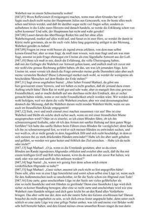 Wahrheit nur in einem Schweinestalle wohnt!
[047,07] Wozu Reflexionen (Erwägungen) machen, wenn man allen Grundes bar ist?
Sagte euch doch recht weise der Hauptmann Julius aus Genezareth, was ihr heute alles noch
sehen und hören werdet, und daß ihr darüber sogar nicht viel fragen sollet, sondern es
aufnehmen in die Liebe eures Herzens und danach handeln, so werde die Erklärung schon von
selbst kommen! Und seht, der Hauptmann hat recht und wahr geredet!
[047,08] Lasset darum das überflüssige Reden hin und her ohne allen
Wahrheitsgrund, merket auf alles wohl auf, und fasset es in euer Herz, so werdet ihr damit in
Kürze mehr gewinnen, als so ihr euch viele Jahre lang gegenseitig anlüget in der Meinung,
Wahrheit geredet zu haben!
[047,09] Fragen ist zwar wohl besser als irgend etwas erklären, von dem man selbst
keinen Grund hat; aber so man fragt, da muß man wissen, wen man fragt und um was man
fragt, ansonst ist jede Frage ebensogut ein Unsinn als eine lügenhafte Antwort aus der Luft.
[047,10] Denn ich muß in mir, durch die Erfahrung, die volle Überzeugung haben,
daß mir der Gefragte die Wahrheit zur Antwort geben kann; und endlich muß ich zuvor mit
mir wohl eine genaue Rechnung geführt haben, ob das, um was ich jemanden frage, kein
Unsinn ist, sonst verrate ich durch die Frage entweder meine große Dummheit oder aber auch
meine versteckte Bosheit! Diese Lebensregel merket euch wohl, so werdet ihr wenigstens als
bescheidene Menschen auf dem Boden der Erde stehen!“
[047,11] Sagt etwas ungehalten Suetal: „Aber lieber Freund Mathael, du gibst uns
hier gewisserart einen Verweis, und wir haben es nicht gesehen, daß dir jemand dazu einen
Auftrag erteilt hätte! Dein Rat ist wohl gut und sehr wahr, aber es mangelt ihm eine gewisse
Freundlichkeit, und er macht deshalb auf uns durchaus nicht den Eindruck, den er sicher
gemacht haben würde, wenn er mit mehr Freundlichkeit erteilt worden wäre. Wir werden das
wohl befolgen, weil wir darin die volle Wahrheit ersehen; aber wir sind dessenungeachtet
dennoch der Meinung, daß die Wahrheit darum nicht minder Wahrheit bleibt, wenn sie uns
auch im freundlichen Kleide entgegentritt!
[047,12] Sieh, zwei und noch einmal zwei machen zusammen vier aus! Das ist eine
Wahrheit und bleibt als solche doch sicher auch, wenn sie mit einer freundlichen Miene
ausgesprochen wird!? Oder ist es einerlei, so ich einen Blinden führe, ob ich ihn
schmerzerregend festhalte, oder ob ich den Armen mit sanfter Haltung auf dem guten Wege
fortführe? Ich halte das sanfte Halten beim Führen eines Blinden für vorzüglicher; denn halte
ich ihn zu schmerzerregend fest, so wird er sich meinen Händen zu entwinden suchen, und
wer weiß es, ob er nicht gerade in dem Augenblick fällt und sich recht beschädigt, in dem er
sich meinen ihn zu stark drückenden Händen entwindet!? Habe ich ihn aber sanft gehalten
und geführt, so werden wir ganz heiter und fröhlich das Ziel erreichen. – Habe ich da recht
oder nicht?“
[047,13] Sagt Mathael: „O ja, wenn es die Umstände gestatten; aber so du einen
Blinden am Rande irgendeines Abgrundes erblickst und ersiehst aber auch, daß du ihn mit
einem kräftigen Griff und Riß retten kannst, wirst du da auch mit dir zuvor Rat halten, wie
stark oder wie zart und sanft du ihn anfassen werdest?“
[047,14] Sagt Suetal: „Ja, waren wir geistig hier denn schon solch einem
verderblichen Abgrunde so nahe?“
[047,15] Sagt Mathael: „Ganz sicher, ansonst ich euch nicht so fest angegriffen hätte!
Denn seht, alles was in eine Lüge hineinleitet und somit schon selbst eine Lüge ist, wenn auch
für den Außenmenschen noch so unscheinbar, ist für die Seele schon ein Abgrund zum Tode!
[047,16] Eine zarte, ganz unscheinbare Lüge ist der Seele um vieles gefährlicher als
eine so recht faustdicke und mit Händen zu greifende! Denn eine faustdicke Lüge wird dich
sicher zu keiner Handlung bewegen; aber eine so recht zarte und unscheinbare wird wie eine
Wahrheit zum Handeln nötigen und dich ganz leicht bis an den Rand alles Verderbens
bringen. Das aber sieht nur der, dem sich die innere Sehe des Geistes erschlossen hat! Darum
brauchst du nicht ungehalten zu sein, so ich dich etwas fester angepackt habe; denn unter euch
schlich so eine zarte Lüge wie eine giftige Natter umher, was ich und meine vier Brüder wohl
sehr hell bemerkt haben, und den Grund meines etwas unsanften Risses magst du nun darin
 