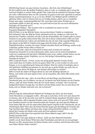 [048,08] Sagt Suetal, nun ganz heiteren Aussehens: „Bei Gott, dem Allmächtigen!
Du bist wahrlich einer der größten Propheten; denn so wahr, so verständig und so weise hat
noch kein Prophet zu seinem Volke geredet! Das Leben hast du wahrlich im kleinsten Finger
um vieles vollkommener denn wir alle zusammen im ganzen Leibe oder eigentlich in unseren
Seelen zusammengenommen. Ja, ja, es ist also, Brüder! Aus Mathael spricht wahrhaft ein
göttlicher Odem, und wir können Gott nie zur Genüge danken, daß Er uns so wunderbar,
könnte man sagen, zusammengeführt hat! Oh, wenn aber schon deine Weisheit gar so
entschieden größer ist denn die unsrige, wie groß muß erst jene des uns noch unbekannten
Heilandes aus Nazareth sein?!“
[048,09] Sagt Mathael: „Was leuchtet wohl so wunderhell aus einem an einer
Grasspitze hängenden Tautropfen?
[048,10] Seht, es ist das Bild der Sonne, das aus dem klaren Tropfen so wundersam
hell schimmert! Aber das Bild der Sonne schimmert nicht nur, sondern es wirkt auch! Im
Zentrum des Tropfens verdichtet sich das Licht des Sonnenbildes, der Tropfen geht in seinem
Zentrum in eine große Lebenswärme über, löst sich in dieser Lebenswärme selbst am Ende
ganz in das Element des Lebens auf und belebt also das mit dem Tode ringende Pflänzchen;
aber darum ist das Bild im Tropfen noch lange nicht die Sonne selbst, sondern nur ein
Ebenbild derselben, versehen mit einem Teilchen derselben Kraft und Wirkung, welche in der
wirklichen, großen Sonne selbst zu Hause ist!
[048,11] Und siehe, solch ein Unterschied ist denn auch zwischen mir und dem
Heiland aus Nazareth! Er ist die Lebenssonne selbst, und in mir als einem Tautröpfchen
waltet nur wundersam hell das kleine Abbildchen jener ewig- wahren, großen Sonne, aus der
zahllose Myriaden solcher Tröpfchen, wie wir, ihre heilige Lebensnahrung saugen. –
Verstehst du solches?“
[048,12] Spricht Suetal: „O Gott, ist das eine heilig-große Sprache! Freund, du bist
schon mehr denn ein Tropfen, du bist ein ganzes Meer! Oh, so weit werden wir alle es nie
bringen; es ist zu ergreifend groß, heilig und erhaben! Aber bei solchen Umständen und zu
sehr göttlichen Verhältnissen getrauen wir als noch gar zu grobe Sünder uns nicht, hier zu
verweilen; denn dieser Ort fängt an, stets heiliger und heiliger zu werden!“
[048,13] Auch die andern elf fangen darauf an, eine sehr demütige Sprache zu
führen, und wollen sich auch irgend weiter von da wegziehen; aber Julius läßt solches nicht
geschehen.
[048,14] Suetal aber sagt: „Herr, als einst Moses auf dem Berge zum flammenden
Dornbusche ging, um zu erfahren, was das sei, da sprach eine helle Stimme aus der Flamme:
,Moses, ziehe aus deine Schuhe; denn der Ort, da du stehest, ist heilig!‘ Hier ist nach der
handgreiflich klaren Aussage das, was Moses auf dem Berge antraf; also ist auch dieser Ort
heilig, und wir Sünder sind nicht wert, ihn zu betreten!“

49. Kapitel
[049,01] Sagt der nebenstehende Mathael auf Verlangen des Julius, der dem Suetal
nichts Besonderes zu entgegnen wußte: „Wer sagt es euch denn, ob ihr wert seid, diesen Ort
zu betreten, oder ob ihr das nicht wert seid? In welchem Buche irgendeiner Weisheit steht es
denn geschrieben, daß je irgendein Kranker seines Arztes nicht wert sein soll? Wißt, solch
eure Annahme kommt von der Lämmelweisheit des Tempels, die auch dem die Hände am
Feuer braten läßt, der sich mit ungeweihter Hand irgend vergriffe an der Türschwelle, die ins
Allerheiligste führt! Wenn aber die hohen Pharisäer gegen gute Bezahlung die Fremden alle
Tage heimlich dahin führen und ihnen alles zeigen und geschichtlich erklären, so werden
darauf den Fremden die Hände sicher nicht am Feuer gebraten werden!
[049,02] Was wollte denn Gott eigentlich dem Moses dadurch sagen, daß Er ihn die
Schuhe ausziehen hieß?
[049,03] Seht, Gott sagte dadurch zu Moses: ,Ziehe aus dein Materiell-Sinnliches,
schaffe von dir durch deinen Willen den alten Fleischadam und stehe als ein rein geistiger
Mensch vor Mir, ansonst kannst du Meine Stimme nicht verstehen, und Ich kann dich nicht
zum Führer Meines Volkes machen!‘
 