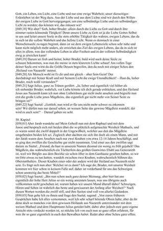 Gott, ein Leben, ein Licht, eine Liebe und nur eine ewige Wahrheit; unser diesseitiges
Erdenleben ist der Weg dazu. Aus der Liebe und aus dem Lichte sind wir durch den Willen
der ewigen Liebe in Gott hervorgegangen, um eine selbständige Liebe und ein selbständiges
Licht zu werden; das können wir, das müssen wir!
[049,18] Wie aber? Sieh, hoher Bruder: allein durch die Liebe zu Gott und durch ihre
nimmer rasten könnende Tätigkeit! Denn unsere Liebe zu Gott ist ja die Liebe Gottes Selbst
in uns und leitet unsere Seele in die stets erhöhte Tätigkeit des wahren, ewigen Lebens, das da
in sich ist die vollste Wahrheit und das hellste Licht. Wenn es demnach in einer
Menschenseele zu tagen beginnt, dann ist sie dem ewigen Lebensziele schon sehr nahe und
kann nicht möglich mehr anders, als erreichen das Ziel des ewigen Lebens, das da in sich ist
alles in allem, was das vollendete Leben in aller Freiheit und in der vollsten Selbständigkeit
ewig je erreichen kann!
[049,19] Darum sei froh und heiter, hoher Bruder, bald wird auch deine Seele zu
schauen bekommen, was nun die meine in stets klarerem Lichte schaut! Am vollen Tage
deiner Seele erst wirst du die Größe Dessen begreifen, den du noch mit einiger Scheu den
,Heiland von Nazareth‘ nennst.
[049,20] Als Mensch wohl ist Er dir und mir gleich – aber Sein Geist! Der
durchdringt mit Seiner Kraft und mit Seinem Licht die ewige Unendlichkeit! – Hast du, hoher
Bruder, mich wohl verstanden?“
[049,21] Sagt Julius, ganz zu Tränen gerührt: „Ja, lieber und eigentlich viel höher als
ich stehender Bruder; wahrlich, vor Liebe könnte ich dich gerade erdrücken, und den Heiland
Jesus aus Nazareth kann ich nun ohne Liebetränen gar nicht mehr ansehen und begreife nun
erst die große Liebe jenes Mägdleins, das eigentlich gar nicht mehr von Seiner Seite zu
bringen ist!“
[049,22] Sagt Suetal: „Gottlob, nun wird er für uns nicht mehr schwer zu erkennen
sein! Wir dürfen nun nur darauf sehen, an wessen Seite das gewisse Mägdlein wandelt; der
wird es auch sein!“ – Darauf gaben sie acht.

50. Kapitel
[050,01] Aber Jarah wandelte auf Mein Geheiß nun mit dem Raphael und mit dem
Josoe und besprach sich mit beiden über die so plötzlich aufgetauchte Weisheit Mathaels, und
es waren somit die zwölf doppelt in der Ungewißheit, welcher aus den das Mägdlein
umgebenden beiden Ich sei. Zugleich aber dachten sie sich ihn doch als einen Mann, und mit
der Jarah waren dem Ansehen nach nur zwei Knaben von etwa 12-14 Jahren beschäftigt, und
so ging den zwölfen die Geschichte gar nicht zusammen. Und einer aus den zwölfen sagt
darum zu Suetal: „Freund, du hast in unserem Namen diesmal ein wenig zu früh gejubelt! Das
Mägdlein, das wahrscheinlich ein Töchterlein des großen Gastwirtes Ebahl aus Genezareth
ist, weil wir Bergler aus dem Bezirke sie schon öfter in dem Gasthause gesehen haben, so wir
im Orte etwas zu tun hatten, wandelt zwischen zwei Knaben, wahrscheinlich Söhnen des
Oberstatthalters. Dieser Knaben einer oder der andere wird der Heiland aus Nazareth nicht
sein. Es fragt sich nun aber: Welcher ist es dann? Ich sage dir, Bruder, mit unserer Weisheit
kommen wir hier schon in keinem Falle auf; daher ist vorderhand für uns das Schweigen
schon unstreitig das beste Mittel!“
[050,02] Sagt Suetal: „Bin nun schon auch ganz deiner Meinung; aber hier hat uns
eigentlich der hohe Herr Julius so ein wenig anrennen lassen, was uns übrigens auch
vollkommen recht geschehen ist; warum haben wir unsern Mund überall dabei! Schweigen,
Hören und Sehen ist wahrlich das beste und gewisserart der Anfang aller Weisheit!“ Nach
diesen Worten werden die zwölf still, und ihre Seelen sind voll von allerlei Gedanken.
[050,03] Nun gehe Ich zu ihnen und frage den Suetal, sagend: „Von euren früheren
Gesprächen habe Ich alles vernommen, weil Ich sehr scharf hörende Ohren habe; aber da ihr
denn doch so manches von dem gewissen Heilande aus Nazareth untereinander mit dem
weisen Mathael und dem Hauptmann Julius geredet habt, dabei aber jedoch eure ganz eigene
Ansicht stets verdeckt worden ist, so möchte Ich von euch nun so ganz offen erfahren, für
wen ihr so ganz eigentlich in euch den Bewußten haltet. Redet aber ohne Scheu ganz offen;
 