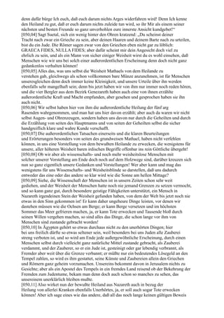 denn dafür bürge Ich euch, daß euch darum nichts Arges widerfahren wird! Denn Ich kenne
den Heiland zu gut, daß er euch darum nichts zuleide tun wird, so ihr Mir als einem seiner
nächsten und besten Freunde so ganz unverhohlen eure innerste Ansicht kundgebet!“
[050,04] Sagt Suetal, sich ein wenig hinter den Ohren kratzend: „Du scheinst deiner
Tracht nach zwar ein Grieche zu sein, aber deinen Haaren und deinem Barte nach zu urteilen,
bist du ein Jude. Die Römer sagen zwar von den Griechen eben nicht gar zu löblich:
GRAECA FIDES, NULLA FIDES; aber dafür scheint mir dein Angesicht doch viel zu
ehrlich zu sein, und als ein Mann von sicher einiger Weisheit wirst du es wohl einsehen, daß
Menschen wie wir uns bei solch einer außerordentlichen Erscheinung denn doch nicht ganz
gedankenlos verhalten können!
[050,05] Alles das, was uns selbst die Weisheit Mathaels von dem Heilande zu
verstehen gab, gleichwegs als schon vollkommen bare Münze anzunehmen, ist für Menschen
unseresgleichen denn doch immer keine Kleinigkeit, und unsere Urteile über ihn werden
ebenfalls sehr mangelhaft sein; denn bis jetzt haben wir von ihm nur immer noch reden hören,
und die vier Bergler aus dem Bezirk Genezareth haben auch eine von ihnen erzählte
außerordentliche Kraft und Macht empfunden, aber gesehen und gesprochen haben sie ihn
auch nicht.
[050,06] Wir selbst haben hier von ihm die außerordentliche Heilung der fünf arg
Rasenden wahrgenommen, und man hat uns hier davon erzählt; aber auch da waren wir nicht
selbst Augen- und Ohrenzeugen, sondern haben uns davon nur durch die Geheilten und durch
die Erzählung von seiten des Hauptmanns und von seiten der Geheilten selbst die sicher
handgreiflich klare und wahre Kunde verschafft.
[050,07] Die außerordentlichen Tatsachen einerseits und die klaren Beurteilungen
und Erörterungen besonders von seiten des grundweisen Mathael, haben nicht verfehlen
können, in uns eine Vorstellung von dem bewußten Heilande zu erwecken, die wenigstens für
unsere, aller höheren Weisheit baren irdischen Begriffe offenbar ins rein Göttliche übergeht!
[050,08] Ob wir aber als wissenschafts- und noch mehr weisheitslose Menschen mit
solcher unserer Vorstellung am Ende doch noch auf dem Holzwege sind, darüber kreuzen sich
nun so ganz eigentlich unsere Gedanken und Vorstellungen! Wer aber kann und mag das
wenigstens für uns Wissenschafts- und Weisheitsblinde so darstellen, daß uns dadurch
entweder das eine oder das andere so klar wird wie die Sonne am hellen Mittage?
[050,09] Siehe, die Wissenschaft der Menschen ist in unsern Zeiten schon sehr weit
gediehen, und der Weisheit der Menschen hatte noch nie jemand Grenzen zu setzen vermocht,
und so kann ganz gut, durch besondere geistige Fähigkeiten unterstützt, ein Mensch in
Nazareth irgendeinen Stein der Weisheit gefunden haben, von dem der Welt bis jetzt noch nie
etwas in den Sinn gekommen ist! Er kann daher ungeheure Dinge leisten, vor denen wir
dastehen müssen wie die Ochsen am Berge; er kann Berge versetzen und im höchsten
Sommer das Meer gefrieren machen, ja, er kann Tote erwecken und Tausende bloß durch
seinen Willen vergehen machen, so sind alles das Dinge, die schon lange vor ihm von
Menschen sind zustande gebracht worden!
[050,10] In Ägypten gehört so etwas durchaus nicht zu den unerhörten Dingen; hier
bei uns freilich dürfte so etwas seltener sein, weil besonders bei uns Juden alle Zauberei
streng verboten ist, und so wird am Ende jede außergewöhnliche Erscheinung, durch einen
Menschen selbst durch vielleicht ganz natürliche Mittel zustande gebracht, als Zauberei
verdammt, und der Zauberer, so er ein Jude ist, gesteinigt oder gar lebendig verbrannt, als
Fremder aber weit über die Grenze verbannt; er müßte nur ein bedeutendes Lösegeld an den
Tempel zahlen, so wird es ihm gestattet, seine Künste und Zaubereien allein den Griechen
und Römern ganz geheim vorzumachen. Unsereins bekommt davon in Jerusalem nichts zu
Gesichte; aber als ein Apostel des Tempels in ein fremdes Land reisend ob der Bekehrung der
Fremden zum Judentume, bekam man denn doch auch schon so manches zu sehen, das
unsereinem unerklärlich bleiben mußte.
[050,11] Also wirket nun der bewußte Heiland aus Nazareth auch in bezug der
Heilung von allerlei Kranken ebenfalls Unerhörtes, ja, er soll auch sogar Tote erwecken
können! Aber ich sage eines wie das andere, daß all das noch lange keinen gültigen Beweis
 