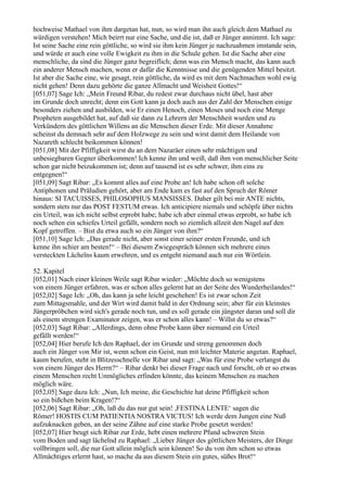 hochweise Mathael von ihm dargetan hat, nun, so wird man ihn auch gleich dem Mathael zu
würdigen verstehen! Mich beirrt nur eine Sache, und die ist, daß er Jünger annimmt. Ich sage:
Ist seine Sache eine rein göttliche, so wird sie ihm kein Jünger je nachzuahmen imstande sein,
und würde er auch eine volle Ewigkeit zu ihm in die Schule gehen. Ist die Sache aber eine
menschliche, da sind die Jünger ganz begreiflich; denn was ein Mensch macht, das kann auch
ein anderer Mensch machen, wenn er dafür die Kenntnisse und die genügenden Mittel besitzt.
Ist aber die Sache eine, wie gesagt, rein göttliche, da wird es mit dem Nachmachen wohl ewig
nicht gehen! Denn dazu gehörte die ganze Allmacht und Weisheit Gottes!“
[051,07] Sage Ich: „Mein Freund Ribar, du redest zwar durchaus nicht übel, hast aber
im Grunde doch unrecht; denn ein Gott kann ja doch auch aus der Zahl der Menschen einige
besonders ziehen und ausbilden, wie Er einen Henoch, einen Moses und noch eine Menge
Propheten ausgebildet hat, auf daß sie dann zu Lehrern der Menschheit wurden und zu
Verkündern des göttlichen Willens an die Menschen dieser Erde. Mit dieser Annahme
scheinst du demnach sehr auf dem Holzwege zu sein und wirst damit dem Heilande von
Nazareth schlecht beikommen können!
[051,08] Mit der Pfiffigkeit wirst du an dem Nazaräer einen sehr mächtigen und
unbesiegbaren Gegner überkommen! Ich kenne ihn und weiß, daß ihm von menschlicher Seite
schon gar nicht beizukommen ist; denn auf tausend ist es sehr schwer, ihm eins zu
entgegnen!“
[051,09] Sagt Ribar: „Es kommt alles auf eine Probe an! Ich habe schon oft solche
Antiphonen und Präludien gehört, aber am Ende kam es fast auf den Spruch der Römer
hinaus: SI TACUISSES, PHILOSOPHUS MANSISSES. Daher gilt bei mir ANTE nichts,
sondern stets nur das POST FESTUM etwas. Ich anticipiere niemals und schöpfe über nichts
ein Urteil, was ich nicht selbst erprobt habe; habe ich aber einmal etwas erprobt, so habe ich
noch selten ein schiefes Urteil gefällt, sondern noch so ziemlich allzeit den Nagel auf den
Kopf getroffen. – Bist du etwa auch so ein Jünger von ihm?“
[051,10] Sage Ich: „Das gerade nicht, aber sonst einer seiner ersten Freunde, und ich
kenne ihn schier am besten!“ – Bei diesem Zwiegespräch können sich mehrere eines
versteckten Lächelns kaum erwehren, und es entgeht niemand auch nur ein Wörtlein.

52. Kapitel
[052,01] Nach einer kleinen Weile sagt Ribar wieder: „Möchte doch so wenigstens
von einem Jünger erfahren, was er schon alles gelernt hat an der Seite des Wunderheilandes!“
[052,02] Sage Ich: „Oh, das kann ja sehr leicht geschehen! Es ist zwar schon Zeit
zum Mittagsmahle, und der Wirt wird damit bald in der Ordnung sein; aber für ein kleinstes
Jüngerpröbchen wird sich's gerade noch tun, und es soll gerade ein jüngster daran und soll dir
als einem strengen Examinator zeigen, was er schon alles kann! – Willst du so etwas?“
[052,03] Sagt Ribar: „Allerdings, denn ohne Probe kann über niemand ein Urteil
gefällt werden!“
[052,04] Hier berufe Ich den Raphael, der im Grunde und streng genommen doch
auch ein Jünger von Mir ist, wenn schon ein Geist, nun mit leichter Materie angetan. Raphael,
kaum berufen, steht in Blitzesschnelle vor Ribar und sagt: „Was für eine Probe verlangst du
von einem Jünger des Herrn?“ – Ribar denkt bei dieser Frage nach und forscht, ob er so etwas
einem Menschen recht Unmögliches erfinden könnte, das keinem Menschen zu machen
möglich wäre.
[052,05] Sage dazu Ich: „Nun, Ich meine, die Geschichte hat deine Pfiffigkeit schon
so ein bißchen beim Kragen!?“
[052,06] Sagt Ribar: „Oh, laß du das nur gut sein! ,FESTINA LENTE‘ sagen die
Römer! HOSTIS CUM PATIENTIA NOSTRA VICTUS! Ich werde dem Jungen eine Nuß
aufzuknacken geben, an der seine Zähne auf eine starke Probe gesetzt werden!
[052,07] Hier beugt sich Ribar zur Erde, hebt einen mehrere Pfund schweren Stein
vom Boden und sagt lächelnd zu Raphael: „Lieber Jünger des göttlichen Meisters, der Dinge
vollbringen soll, die nur Gott allein möglich sein können! So du von ihm schon so etwas
Allmächtiges erlernt hast, so mache da aus diesem Stein ein gutes, süßes Brot!“
 