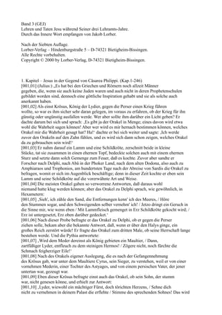 Band 3 (GEJ)
Lehren und Taten Jesu während Seiner drei Lehramts-Jahre.
Durch das Innere Wort empfangen von Jakob Lorber.

Nach der Siebten Auflage.
Lorber-Verlag – Hindenburgstraße 5 – D-74321 Bietigheim-Bissingen.
Alle Rechte vorbehalten.
Copyright © 2000 by Lorber-Verlag, D-74321 Bietigheim-Bissingen.



1. Kapitel – Jesus in der Gegend von Cäsarea Philippi. (Kap.1-246)
[001,01] (Julius:) „Es hat bei den Griechen und Römern noch allzeit Männer
gegeben, die, wenn sie auch keine Juden waren und auch nicht in deren Prophetenschulen
gebildet worden sind, dennoch eine göttliche Inspiration gehabt und sie als solche auch
anerkannt haben.
[001,02] Als einst Krösus, König der Lydier, gegen die Perser einen Krieg führen
wollte, so war es ihm sicher sehr daran gelegen, im voraus zu erfahren, ob der Krieg für ihn
günstig oder ungünstig ausfallen werde. Wer aber sollte ihm darüber ein Licht geben? Er
dachte darum bei sich und sprach: ‚Es gibt ja der Orakel in Menge; eines davon wird etwa
wohl die Wahrheit sagen können! Aber wer wird es mir hernach bestimmen können, welches
Orakel mir die Wahrheit gesagt hat? Ha!‘ dachte er bei sich weiter und sagte: ,Ich werde
zuvor den Orakeln auf den Zahn fühlen, und es wird sich dann schon zeigen, welches Orakel
da zu gebrauchen sein wird!‘
[001,03] Er nahm darauf ein Lamm und eine Schildkröte, zerschnitt beide in kleine
Stücke, tat sie zusammen in einen ehernen Topf, bedeckte solchen auch mit einem ehernen
Sturz und setzte dann solch Gemenge zum Feuer, daß es kochte. Zuvor aber sandte er
Forscher nach Delphi, nach Abä in der Phoker Land, nach dem alten Dodona, also auch zu
Amphiaraos und Trophonios, am hundertsten Tage nach der Abreise von Sardis die Orakel zu
befragen, womit er sich im Augenblick beschäftige; denn in dieser Zeit kochte er eben sein
Lamm und seine Schildkröte auf die vorerwähnte Art und Weise.
[001,04] Die meisten Orakel gaben so verworrene Antworten, daß daraus wohl
niemand hatte klug werden können; aber das Orakel zu Delphi sprach, wie gewöhnlich, in
Hexametern:
[001,05] ‚Sieh', ich zähle den Sand, die Entfernungen kenn' ich des Meeres, / Höre
den Stummen sogar, und den Schweigenden selber vernehm' ich! / Jetzo dringt ein Geruch in
die Sinne mir, wie wenn eben / Mit Lammfleisch gemenget in Erz Schildkröte gekocht wird; /
Erz ist untergesetzt, Erz oben darüber gedecket.‘
[001,06] Nach dieser Probe befragte er das Orakel zu Delphi, ob er gegen die Perser
ziehen solle, bekam aber die bekannte Antwort, daß, wenn er über den Halys ginge, ein
großes Reich zerstört würde! Er fragte das Orakel zum dritten Male, ob seine Herrschaft lange
bestehen werde. Und die Pythia antwortete:
[001,07] ‚Wird dem Meder dereinst als König gebieten ein Maultier, / Dann,
zartfüßiger Lyder, entfleuch zu dem steinigen Hermos! / Zögere nicht, noch fürchte die
Schmach feigherziger Eile!‘
[001,08] Nach des Orakels eigener Auslegung, die es nach der Gefangennehmung
des Krösus gab, war unter dem Maultiere Cyrus, sein Sieger, zu verstehen, weil er von einer
vornehmen Mederin, einer Tochter des Astyages, und von einem persischen Vater, der jener
untertan war, gezeugt war.
[001,09] Eben dieser Krösus befragte einst auch das Orakel, ob sein Sohn, der stumm
war, nicht genesen könne, und erhielt zur Antwort:
[001,10] ‚Lyder, wiewohl ein mächtiger Fürst, doch törichten Herzens, / Sehne dich
nicht zu vernehmen in deinem Palast die erflehte / Stimme des sprechenden Sohnes! Das wird
 
