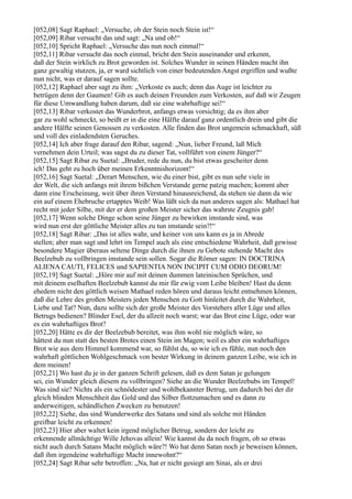 [052,08] Sagt Raphael: „Versuche, ob der Stein noch Stein ist!“
[052,09] Ribar versucht das und sagt: „Na und ob!“
[052,10] Spricht Raphael: „Versuche das nun noch einmal!“
[052,11] Ribar versucht das noch einmal, bricht den Stein auseinander und erkennt,
daß der Stein wirklich zu Brot geworden ist. Solches Wunder in seinen Händen macht ihn
ganz gewaltig stutzen, ja, er ward sichtlich von einer bedeutenden Angst ergriffen und wußte
nun nicht, was er darauf sagen sollte.
[052,12] Raphael aber sagt zu ihm: „Verkoste es auch; denn das Auge ist leichter zu
betrügen denn der Gaumen! Gib es auch deinen Freunden zum Verkosten, auf daß wir Zeugen
für diese Umwandlung haben darum, daß sie eine wahrhaftige sei!“
[052,13] Ribar verkostet das Wunderbrot, anfangs etwas vorsichtig; da es ihm aber
gar zu wohl schmeckt, so beißt er in die eine Hälfte darauf ganz ordentlich drein und gibt die
andere Hälfte seinen Genossen zu verkosten. Alle finden das Brot ungemein schmackhaft, süß
und voll des einladendsten Geruches.
[052,14] Ich aber frage darauf den Ribar, sagend: „Nun, lieber Freund, laß Mich
vernehmen dein Urteil; was sagst du zu dieser Tat, vollführt von einem Jünger?“
[052,15] Sagt Ribar zu Suetal: „Bruder, rede du nun, du bist etwas gescheiter denn
ich! Das geht zu hoch über meinen Erkenntnishorizont!“
[052,16] Sagt Suetal: „Derart Menschen, wie du einer bist, gibt es nun sehr viele in
der Welt, die sich anfangs mit ihrem bißchen Verstande gerne patzig machen; kommt aber
dann eine Erscheinung, weit über ihren Verstand hinausreichend, da stehen sie dann da wie
ein auf einem Ehebruche ertapptes Weib! Was läßt sich da nun anderes sagen als: Mathael hat
recht mit jeder Silbe, mit der er dem großen Meister sicher das wahrste Zeugnis gab!
[052,17] Wenn solche Dinge schon seine Jünger zu bewirken imstande sind, was
wird nun erst der göttliche Meister alles zu tun imstande sein?!“
[052,18] Sagt Ribar: „Das ist alles wahr, und keiner von uns kann es ja in Abrede
stellen; aber man sagt und lehrt im Tempel auch als eine entschiedene Wahrheit, daß gewisse
besondere Magier überaus seltene Dinge durch die ihnen zu Gebote stehende Macht des
Beelzebub zu vollbringen imstande sein sollen. Sogar die Römer sagen: IN DOCTRINA
ALIENA CAUTI, FELICES und SAPIENTIA NON INCIPIT CUM ODIO DEORUM!
[052,19] Sagt Suetal: „Höre mir auf mit deinen dummen lateinischen Sprüchen, und
mit deinem eselhaften Beelzebub kannst du mir für ewig vom Leibe bleiben! Hast du denn
ehedem nicht den göttlich weisen Mathael reden hören und daraus leicht entnehmen können,
daß die Lehre des großen Meisters jeden Menschen zu Gott hinleitet durch die Wahrheit,
Liebe und Tat? Nun, dazu sollte sich der große Meister des Vorstehers aller Lüge und alles
Betrugs bedienen? Blinder Esel, der du allzeit noch warst; war das Brot eine Lüge, oder war
es ein wahrhaftiges Brot?
[052,20] Hätte es dir der Beelzebub bereitet, was ihm wohl nie möglich wäre, so
hättest du nun statt des besten Brotes einen Stein im Magen; weil es aber ein wahrhaftiges
Brot wie aus dem Himmel kommend war, so fühlst du, so wie ich es fühle, nun noch den
wahrhaft göttlichen Wohlgeschmack von bester Wirkung in deinem ganzen Leibe, wie ich in
dem meinen!
[052,21] Wo hast du je in der ganzen Schrift gelesen, daß es dem Satan je gelungen
sei, ein Wunder gleich diesem zu vollbringen? Siehe an die Wunder Beelzebubs im Tempel!
Was sind sie? Nichts als ein schnödester und wohlbekannter Betrug, um dadurch bei der dir
gleich blinden Menschheit das Gold und das Silber flottzumachen und es dann zu
anderweitigen, schändlichen Zwecken zu benutzen!
[052,22] Siehe, das sind Wunderwerke des Satans und sind als solche mit Händen
greifbar leicht zu erkennen!
[052,23] Hier aber waltet kein irgend möglicher Betrug, sondern der leicht zu
erkennende allmächtige Wille Jehovas allein! Wie kannst du da noch fragen, ob so etwas
nicht auch durch Satans Macht möglich wäre?! Wo hat denn Satan noch je beweisen können,
daß ihm irgendeine wahrhaftige Macht innewohnt?“
[052,24] Sagt Ribar sehr betroffen: „Na, hat er nicht gesiegt am Sinai, als er drei
 