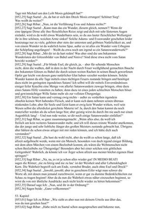 Tage mit Michael um den Leib Mosis gekämpft hat?“
[052,25] Sagt Suetal: „Ja, da hat er sich den Dreck Mosis errungen! Schöner Sieg!
Was weißt du weiter?“
[052,26] Sagt Ribar: „Nun, ist die Verführung Evas und Adams nichts?“
[052,27] Sagt Suetal: „Kann man das ein Wunder, diesem gleich, nennen?! Wenn dir
eine üppigste Dirne alle ihre fleischlichen Reize zeigt und dich mit sehr lüsternen Augen
einladet, wird es da wohl etwas Wunderbares sein, so du aus lauter fleischlicher Wollustgier
ihr in ihre schönen, weichen Arme sinkst? Solche Adams- und Evaswunder geschehen leider
heutzutage nur zu viele, gehören aber stets der untersten und gröbsten Natürlichkeit an, und
von einem Wunder ist da wahrlich keine Spur, außer es ist alles ein Wunder vom Urbeginn
der Schöpfung angefangen! – Weißt du etwa noch um irgend so ein Satanswunderwerk?“
[052,28] Sagt Ribar: „Mit dir ist da hart reden! Was aber sind die uns bekannten
Wundertaten der Götzenbilder von Babel und Ninive? Sind diese etwa nicht vom Satan
bewirkt worden?“
[052,29] Sagt Suetal: „Für blinde Esel, dir gleich, ja, – aber für sehende Menschen
nicht, denn die wußten, daß in dem in der Nacht durch Feuer weißglühend gemachten Bauche
des bekannten Götzen zu Babel die durch seinen weiten Rachen in seinen Bauch geworfenen
Opfer gar leicht von dessen ganz natürlicher Glut haben verzehrt werden können. Solche
Wunder kannst du alle Tage mittels eines tüchtigen Feuers zustande bringen und benötigst
dazu nicht im geringsten irgendeines Satans! Ich selbst will dir mittels Einverständnisses
einiger feiler Knechte eine Menge von allerlei Satanswundern zuwege bringen, ohne dazu
eines Satans Hilfe vonnöten zu haben; denn dazu ist eines jeden schlechten Menschen böser
und gewinnsüchtiger Wille Satan mehr als zur vollsten Übergenüge.
[052,30] Ein Satan kann und vermag ewig nichts – außer zu verderben irgendein
ohnehin keinen Wert habendes Fleisch, und er kann sich dann nehmen seinen überaus
stinkenden Lohn; aber für Seele und Geist kann er ewig kein Wunder wirken, weil sein
Wesen selbst die allerdickst gerichtete Materie ist! Ja, durch den Satan kannst du noch
materieller werden als du schon lange bist; aber geistig wirst du durch ihn nie auch nur einen
Augenblick lang! – Und nun rede weiter, so dir noch einige Satanswunder einfallen!“
[052,31] Sagt Ribar, so ganz zusammengemacht: „Wenn alles also, da weiß ich
freilich um kein weiteres Satanswunder mehr, und ich will dieses reinste Wunder anerkennen,
das der junge und sehr liebliche Jünger des großen Meisters zustande gebracht hat. Übrigens
aber hättest du schon etwas artiger mit mir reden können, und ich hätte dich auch
verstanden!“
[052,32] Sagt Suetal: „Da hast du wohl recht, aber du weißt es schon lange, daß ich
allzeit aufgebracht werde, wenn mir ein Mensch, besonders von doch irgend einiger Bildung,
mit dem alten Märchen von einem Beelzebub kommt, als wären die Weltmenschen nicht
schon Beelzebubs zur Übergenüge! Besonders aber bei einer solchen rein göttlichen
Gelegenheit! Wahrlich, da könnte ich vor Ärger schon allzeit aus meiner höchst eigenen Haut
springen!“
[052,33] Sagt Ribar: „Na, na, es ist ja schon alles wieder gut! IN MEDIO BEATI
sagen die Römer; ,nie zu hitzig und nie zu lau‘ ist der Weisheit und aller Lebensklugheit
Kern. Die Wahrheit begreift sich am Ende, verstehst Bruder, auch ohne Esel und Dreck!“
[052,34] Sagt Suetal: „Jawohl, jawohl; aber in gerechtem Eifer wägt man schwer die
Worte ab, mit denen man jemand zurechtweist, wenn er gar zu dumme Bedenklichkeiten zur
Schau zu tragen beginnt! Aber da du nun die Wahrheit etwas näher einzusehen beginnst, so
wirst du von mir ähnliche Ausdrücke auch nicht leicht wieder zu hören bekommen!“
[052,35] Darauf sage Ich: „Nun, seid ihr in der Ordnung?“
[052,36] Sagen beide: „Ganz vollkommen!“

53. Kapitel
[053,01] Sage Ich zu Ribar: „Wie sieht es aber nun mit deinem Urteile aus über das,
was du nun gesehen hast?“
[053,02] Sagt Ribar: „Habe mich zu Suetal schon ausgesprochen und bekenne nun,
 