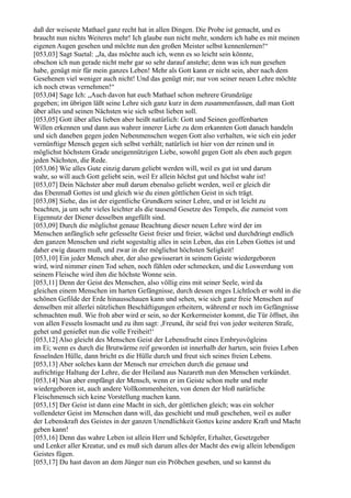 daß der weiseste Mathael ganz recht hat in allen Dingen. Die Probe ist gemacht, und es
braucht nun nichts Weiteres mehr! Ich glaube nun nicht mehr, sondern ich habe es mit meinen
eigenen Augen gesehen und möchte nun den großen Meister selbst kennenlernen!“
[053,03] Sagt Suetal: „Ja, das möchte auch ich, wenn es so leicht sein könnte,
obschon ich nun gerade nicht mehr gar so sehr darauf anstehe; denn was ich nun gesehen
habe, genügt mir für mein ganzes Leben! Mehr als Gott kann er nicht sein, aber nach dem
Gesehenen viel weniger auch nicht! Und das genügt mir; nur von seiner neuen Lehre möchte
ich noch etwas vernehmen!“
[053,04] Sage Ich: „Auch davon hat euch Mathael schon mehrere Grundzüge
gegeben; im übrigen läßt seine Lehre sich ganz kurz in dem zusammenfassen, daß man Gott
über alles und seinen Nächsten wie sich selbst lieben soll.
[053,05] Gott über alles lieben aber heißt natürlich: Gott und Seinen geoffenbarten
Willen erkennen und dann aus wahrer innerer Liebe zu dem erkannten Gott danach handeln
und sich daneben gegen jeden Nebenmenschen wegen Gott also verhalten, wie sich ein jeder
vernünftige Mensch gegen sich selbst verhält; natürlich ist hier von der reinen und in
möglichst höchstem Grade uneigennützigen Liebe, sowohl gegen Gott als eben auch gegen
jeden Nächsten, die Rede.
[053,06] Wie alles Gute einzig darum geliebt werden will, weil es gut ist und darum
wahr, so will auch Gott geliebt sein, weil Er allein höchst gut und höchst wahr ist!
[053,07] Dein Nächster aber muß darum ebenalso geliebt werden, weil er gleich dir
das Ebenmaß Gottes ist und gleich wie du einen göttlichen Geist in sich trägt.
[053,08] Siehe, das ist der eigentliche Grundkern seiner Lehre, und er ist leicht zu
beachten, ja um sehr vieles leichter als die tausend Gesetze des Tempels, die zumeist vom
Eigennutz der Diener desselben angefüllt sind.
[053,09] Durch die möglichst genaue Beachtung dieser neuen Lehre wird der im
Menschen anfänglich sehr gefesselte Geist freier und freier, wächst und durchdringt endlich
den ganzen Menschen und zieht sogestaltig alles in sein Leben, das ein Leben Gottes ist und
daher ewig dauern muß, und zwar in der möglichst höchsten Seligkeit!
[053,10] Ein jeder Mensch aber, der also gewisserart in seinem Geiste wiedergeboren
wird, wird nimmer einen Tod sehen, noch fühlen oder schmecken, und die Loswerdung von
seinem Fleische wird ihm die höchste Wonne sein.
[053,11] Denn der Geist des Menschen, also völlig eins mit seiner Seele, wird da
gleichen einem Menschen im harten Gefängnisse, durch dessen enges Lichtloch er wohl in die
schönen Gefilde der Erde hinausschauen kann und sehen, wie sich ganz freie Menschen auf
denselben mit allerlei nützlichen Beschäftigungen erheitern, während er noch im Gefängnisse
schmachten muß. Wie froh aber wird er sein, so der Kerkermeister kommt, die Tür öffnet, ihn
von allen Fesseln losmacht und zu ihm sagt: ,Freund, ihr seid frei von jeder weiteren Strafe,
gehet und genießet nun die volle Freiheit!‘
[053,12] Also gleicht des Menschen Geist der Lebensfrucht eines Embryovögleins
im Ei; wenn es durch die Brutwärme reif geworden ist innerhalb der harten, sein freies Leben
fesselnden Hülle, dann bricht es die Hülle durch und freut sich seines freien Lebens.
[053,13] Aber solches kann der Mensch nur erreichen durch die genaue und
aufrichtige Haltung der Lehre, die der Heiland aus Nazareth nun den Menschen verkündet.
[053,14] Nun aber empfängt der Mensch, wenn er im Geiste schon mehr und mehr
wiedergeboren ist, auch andere Vollkommenheiten, von denen der bloß natürliche
Fleischmensch sich keine Vorstellung machen kann.
[053,15] Der Geist ist dann eine Macht in sich, der göttlichen gleich; was ein solcher
vollendeter Geist im Menschen dann will, das geschieht und muß geschehen, weil es außer
der Lebenskraft des Geistes in der ganzen Unendlichkeit Gottes keine andere Kraft und Macht
geben kann!
[053,16] Denn das wahre Leben ist allein Herr und Schöpfer, Erhalter, Gesetzgeber
und Lenker aller Kreatur, und es muß sich darum alles der Macht des ewig allein lebendigen
Geistes fügen.
[053,17] Du hast davon an dem Jünger nun ein Pröbchen gesehen, und so kannst du
 