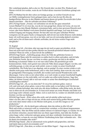 Mir vorderhand glauben, daß es also ist. Die Einsicht aber von dem Wie, Wodurch und
Warum wird dir erst werden, wenn du zur Freiheit deines innersten Geistlebens gelangt sein
wirst.
[053,18] Mathael hat dir aber schon zur Genüge gezeigt, zu welcher Einsicht ein nur
zur Hälfte wiedergeborener Geist gelangen kann, und so hast du nun für alles die
handgreiflichen Beweise in den Händen und kannst darum mit großer Zuversicht dein Leben
danach einrichten. – Bist du zufrieden mit dieser Erklärung?“
[053,19] Sagt Suetal: „Freund, viel zufriedener als mit der des ganz entsetzlich
weisen Mathael! Es ist zwar das, was du mir nun gesagt hast, ebenso tief weise, als was ich
alles schon aus dem Munde Mathaels vernommen habe, und in einer gewissen Hinsicht noch
weiser; aber beim Mathael wird einem förmlich ängstlich und bange, weil man da keinen
rechten Eingang und Ausgang erkennt. Du hast aber nun mit ganz schlichten Worten
wenigstens mir die ganze Sache so klargemacht, daß ich mir nun nichts Klareres mehr denken
kann; ich weiß nun genau, was ich zu tun habe, und was ich notwendig dadurch erreichen
muß, und so bin ich denn auch vollends zurfrieden, da mir keine weitere Frage mehr
übrigbleibt.“

54. Kapitel
[054,01] Sage Ich: „Gut denn; aber nun sage du mir noch so ganz unverhohlen, ob du
denn nun nicht auch mit dem großen Meister aus Nazareth persönlich bekannt werden
möchtest! Wenn du willst, so kann Ich dir ihn aufführen.“
[054,02] Sagt Suetal: „Aufrichtig gesagt, dieser die Fülle des göttlichen Geistes in
sich bergende Mann steht für unsereinen zu endlos hoch in allem und jedem, und ich habe
eine förmliche Furcht, ihn nur von ferne zu sehen, geschweige mit ihm in die nächste
Berührung zu kommen! Daher ist es mir nun schon lieber, ihn persönlich gar nicht
kennenzulernen. Siehe, mich geniert nun schon die Nähe dieses jungen Jüngers von ihm, und
aufrichtig gesagt, es wäre mir gar nicht unlieb, wenn er wieder zu seiner Gesellschaft
zurückkehrte. Die Probe hat er uns abgelegt, und sie genügt! Zu einer zweiten würde er sich
ohnehin nicht gerne mehr herbeilassen, und es wäre auch unnötig; denn wem die eine nicht
die genügendste Überzeugung verschafft, den werden auch tausend Wunderwerke nicht
überzeugen. Und so wäre es mir schon lieber, so er sich wieder zu seiner Gesellschaft begäbe;
belohnen können wir ihn nicht dafür, weil wir außer uns selbst nichts besitzen. Sage ihm
daher, du liebster Freund, daß er sich nun wieder zu seiner ihm ebenbürtigen Gesellschaft
zurückbegeben möchte!“
[054,03] Sage Ich: „Ah, zu was denn das?! Er ist ja frei und kann gehen, wann er
will; und wird auch schon gehen, wenn er hier nichts mehr zu tun haben wird! Du bist nun
freilich vollends befriedigt, aber nicht also alle deine Gefährten, selbst Ribar nicht, der doch
nun in allem mit dir einverstanden ist. Er kaut noch immer am ersten Wunder und findet sich
noch lange nicht vollends zurecht. Daher, weil es noch Zeit ist, werden wir allenfalls noch ein
Zeichen von ihm uns bedingen!“
[054,04] Sagt Suetal: „Wäre schon alles recht, und ich möchte selbst noch etwas
sehen von ihm; aber es fragt sich da nur, ob das auch seinem heilig großen Meister genehm
sein wird; denn immer sehen es die Meister nicht gerne, so sich ihre Jungen zu viel
produzieren.“
[054,05] Sage Ich: „Sei du darob ganz unbesorgt; denn das nehme ja alles Ich auf
Mich und werde es seinerzeit wohl zu verantworten verstehen, so Ich darum hergenommen
werden könnte. Aber den Ribar und die andern müssen wir dennoch fragen, in welcher Art sie
ein Zeichen wünschen, ansonst bald einer aus ihnen sagen könnte, man habe das Zeichen
schon lange vorher vorbereitet und ganz genau sich dazu verabredet; bestimmen sie aber das
Zeichen selbst, so kann da von einer früheren Verabredung keine Spur vorhanden sein. – Bist
du damit einverstanden oder nicht?“
[054,06] Sagt Suetal: „Das ist salomonisch weise gedacht und gesprochen, und man
muß damit dann ja doch einverstanden sein!“
[054,07] Sage Ich: „Nun denn, so wollen wir den Ribar fragen! – Sage uns du, Ribar,
 