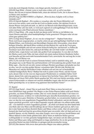 worin das noch folgende Zeichen, vom Jünger gewirkt, bestehen soll!“
[054,08] Sagt Ribar: „Freund, wenn er noch eines wirken will, so soll er aus dem
Steine, den ich nun in meinen Händen halte, einen der edelsten Fische, die in diesem Meere
zu Hause sind, machen!“
[054,09] Sage Ich PRO FORMA zu Raphael: „Wirst du diese Aufgabe wohl zu lösen
imstande sein?“
[054,10] Spricht Raphael: „Wir werden es versuchen; aber der Petent (Bittsteller) soll
sich zuvor fest stellen, sonst wird ihn der Fisch zu Boden werfen. Die edelsten Fische in
diesem Wasser sind groß und stark, so, daß sie ein Mensch nicht überwältigen kann; wenn
sich daher Ribar sehr fest stellt, so wird auch sogleich ein achtzigpfündiger Fisch die Stelle
seines nun kaum zehn Pfund schweren Steines einnehmen.“
[054,11] Sagt Ribar: „Oh, sorge du dich nur darum nicht! Ich bin so ein bißchen von
einem Simson und habe schon hundertpfündige Fische gemeistert! Übrigens stehe ich nun
schon ganz gehörig fest.“
[054,12] Sagt darauf Raphael: „Es sei, was du verlangt hast!“ – Raphael hatte diese
Worte noch kaum ausgesprochen, so machte schon ein gut achtzigpfündiger Edelfisch in den
Händen Ribars, zum Schrecken und übermäßigen Staunen aller Anwesenden, einen derart
heftigen Schneller, daß darob Ribar weidlich auf den Rücken fiel, und da der Fisch ganz
gewaltig herumhüpfte und sich mit seinem Schweife heftig hin- und herwarf, so flohen die
Zuschauer nach allen Seiten hin, und auch der Ribar, der sich bald wieder vom Boden
erhoben hatte, zeigte keine Lust mehr, den großen Fisch anzupacken. Es war aber ein Sohn
des Markus auch in der Nähe; der kam schnell mit einem starken kleinern Handnetze herbei,
warf dasselbe auf den noch stark herumarbeitenden Fisch, umwickelte ihn und trug ihn in eine
Wanne, die voll Wasser war.
[054,13] Als sich der Fisch in seinem Elemente befand, ward er natürlich ruhig, und
alle gingen nun zu der Wanne hin und betrachteten voll Verwunderung den großen Fisch, und
Ribar sagte: „Nun bin ich mit aller meiner nichtigen Weisheit geschlagen und glaube nun fest
an alles, was ich von dem großen Meister vernommen habe! Da hört jede Weisheit der
Menschen auf, und die Herrlichkeit Gottes offenbart sich auf eine nur zu buchstäblich
wahrhaft handgreifliche Weise! Mathael hat recht in jedem seiner Worte, und der Freund
auch, dessen Güte wir die zwei nie dagewesenen Wundertaten zu verdanken haben. Groß
darum, darum Gott, und ewig gepriesen sei darum Sein herrlicher Name, daß Er auch den
Menschen auf dieser Welt solche Macht gegeben hat! Wir sind zwar höchst unwürdig, solche
reinen Gotteswunder zu schauen mit unseren sündhaften Augen, aber da Gott uns dessen
Selbst gewürdigt hat, so sei darum ewig gepriesen Sein herrlicher Name!“

55. Kapitel
[055,01] Sagt Suetal: „Amen! Das ist auch mein Wort! Denn so etwas hat noch nie
eines Sterblichen Auge gesehen! Die Magier zu den Zeiten Pharaos haben wohl auch Stöcke
geworfen, aus denen Schlangen wurden; aber wir waren damals nicht dabei! Und wären wir
auch dabeigewesen, so hätten wir wahrscheinlich ganz dasselbe Kunststücklein gesehen, wie
wir einmal etwas ganz Ähnliches in Damaskus gesehen haben, wo ein persischer Zauberer auf
eine vor ihm hin weit ausgebreitete Flugsandfläche Knittel schleuderte, und als der Knittel,
eigens geschickt geworfen, sich in dem Flugsande vergrub, daß man von selbem nichts mehr
sah – was natürlich in einem Augenblick geschah –, da erhob sich darauf aus dem Sande bald
eine Ratte oder eine Maus und floh jählings davon! Dieser Zauberer gab auch an, daß er aus
den in den Sand geworfenen Knitteln Ratten und Mäuse zeihen werde. Aber ich untersuchte
hernach den Sand und fand die geworfenen Knittel ganz unversehrt; aber ich fand auch nur zu
deutlich Spuren, wie der Zauberer, etwa ohne Zeugen, zuvor eine gewisse Anzahl Ratten und
Mäuse dadurch in dem Sande gebannt hielt, daß er ihnen an mehreren Stellen gewisse
Lieblingsköder in von ihm gemachte Sandgrübchen legte, mit denen sich die dahin gesetzten
Ratten und Mäuse ganz ruhig und behaglich so lange unterhielten, bis sie der geschickt
geworfene Knittel aus dem Grübchen zu springen und davonzulaufen zwang.
[055,02] Das dumme Volk erwies dem persischen Magier eine nahezu göttliche
 