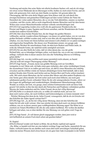 Verehrung und steckte ihm seine Säcke mit allerlei kostbaren Sachen voll; und als ich einige
mir etwas weiser Dünkende davon überzeugen wollte, hießen sie mich einen Frevler, und ich
hatte sehr gemessene Zeit, mich aus dem Staube zu machen. Ich gewann dabei die
Überzeugung, daß fürs erste derlei Magier ganz feine Käuze sind, die sich durch ihre
etwaigen Kenntnisse und gemachten Erfahrungen auf dem weiten Gebiete der Natur die
Dummheit der vielen andern Menschen, die so wie das Vieh dahinleben, zunutze zu machen
verstehen, und fürs zweite, daß so recht eingefleischt dumme Menschen auch bei dem besten
Willen eines weisen Menschenfreundes nimmer vollends zurechtzubringen sind.
[055,03] Und sogestaltig werden etwa wohl alle die gepriesenen Wunderwerke der
Priester und Magier in ganz Ägypten und Persien aussehen, und die Wundertaten der Essäer
werden kein anderes Gesicht haben.
[055,04] Aber diese beiden Wunder hier, die der Jünger des großen Meisters
vollbrachte, und die wundervollsten Heilungen, von denen wir gehört haben, wie sie von dem
großen Heilande vollführt worden sind, sind so rein über alle die magischen Betrügereien
erhaben, wie eine Sonne mit ihrem hellsten und reinsten Licht erhaben ist vor jedem nichtigen
und trügerischen Sumpflichte. Bei diesen zwei Wundertaten nimmt, wie gesagt, jede
menschliche Weisheit ihr entschiedenes Ende; da nützt kein Denken und Prüfen mehr, da
wirkt die Allmacht Gottes, der natürlich nichts unmöglich sein kann.
[055,05] Für uns aber bleibt die Lehre, daß wir eben darum das, was der große
Heiland lehrt, um so lebendiger befolgen sollen, weil durch ihn, wie es mir nun vorzukommen
anfängt, vielleicht eben in dieser unserer Zeit eine alte Verheißung Jehovas in Erfüllung
gehen dürfte.“
[055,06] Sage Ich, von den zwölfen noch immer persönlich nicht erkannt, zu Suetal:
„Bist du wohl mit einiger Überzeugung solcher Meinung?“
[055,07] Sagt Suetal: „Freund, meine nun gefaßte Meinung wird zur Gewißheit,
wenigstens in mir! Denn sieh, ich habe einen ganz einfachen, aber sicher stichhaltigen Grund,
das anzunehmen! Gott ist zu endlos gut und weise, als daß Er einen Menschen also mächtig
erwecken und ihn erfüllen würde mit Seinem allmächtigen Geiste bloß deshalb, daß er dann
mehrere Kranke dem Fleische nach heilen und aus Steinen Brot und Fische zeihen (machen)
solle. Mit solch einem Menschen, der bei weitem über Moses und allen andern Propheten wie
eine Sonne ganz allein dasteht, hat Gott sicher auch noch einen höheren, uns noch ganz
unbekannten großen Zweck verbunden! Denn für die sehr untergeordneten Zwecke, allein vor
den Augen der gafflustigen und wundersüchtigen, blinddummen Menschenmenge allerlei
Wunder zu wirken, hat Gott, wie gesagt, einen solchen Gottmenschen nicht auf diese Erde
gesetzt! Ich möchte in ihm fast den durch alle Patriarchen und Propheten verkündeten großen
Messias der Juden entdecken und bin, lieber Freund, davon fast völlig überzeugt!
[055,08] Sollte er es dennoch nicht sein, so wüßte ich wahrlich nicht, auf wen wir
dann noch warten sollen, der noch Größeres und Gotteswürdigeres zu leisten imstande wäre!
– Welcher Meinung bist denn da du, lieber Freund, vorausgesetzt, daß du als ein Grieche mit
den Schriften der Juden irgend vertraut bist?!“
[055,09] Sage Ich: „Ja, da bin Ich völlig deiner Meinung; denn mit den Schriften der
Juden bin Ich sehr wohl vertraut. Aber nun möchte Ich denn doch noch von deinen Gefährten
erfahren, was sie zu dieser unserer ganz wohlbegründeten Meinung sagen! Der Ribar ist so
ziemlich ein Votant (Wortführer) für alle die zehn andern Gefährten. Wir wollen ihn darüber
befragen und sehen, was er eben darüber für eine Meinung von sich geben wird. Frage du
ihn!“
[055,10] Sagt Suetal: „Er soll darum gleich angegangen werden; denn jetzt wird er
sich hoffentlich an seinem Fisch doch schon satt gesehen haben!“

56. Kapitel
[056,01] Hierauf wendet sich Suetal zu Ribar, ihn am Rocke zupfend und sagend:
„Du, Ribar, es handelt sich hier um eine äußerst wichtige Frage und Sache, namentlich für uns
Juden; vielleicht kannst du uns darüber auch einen eben nicht unwichtigen Aufschluß geben,
indem du meines Wissens doch etwas besser als ein ganz laier Jude (Laienjude) in der Schrift
 