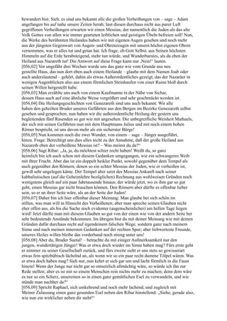 bewandert bist. Sieh, es sind uns bekannt alle die großen Verheißungen von – sage – Adam
angefangen bis auf nahe unsere Zeiten herab; laut diesen durchaus nicht aus purer Luft
gegriffenen Verheißungen erwarten wir einen Messias, der namentlich die Juden als das alte
Volk Gottes von allen wie immer gearteten leiblichen und geistigen Übeln befreien soll! Nun,
die Werke des berühmten Heilandes haben wir mit eigenen Augen gesehen und noch mehr
aus der jüngsten Gegenwart von Augen- und Ohrenzeugen mit unsern höchst eigenen Ohren
vernommen, was er alles tut und getan hat. Ich frage, ob Gott Selbst, aus Seinen höchsten
Himmeln auf die Erde herabsteigend, mehr tun würde, und Wunderbarstes, als da eben der
Heiland aus Nazareth tut! Die Antwort auf diese Frage kann nur ,Nein!‘ lauten.
[056,02] Vor ungefähr drei Wochen wurde uns das ganz wie vom Grunde aus neu
gestellte Haus, das nun dort eben auch einem Heilande – glaube mit dem Namen Joab oder
auch anderslautend – gehört, dahin als etwas Außerordentliches gezeigt, das der Nazaräer in
wenigen Augenblicken also aus einem förmlichen Steinhaufen von einer Ruine bloß durch
seinen Willen hergestellt habe.
[056,03] Man erzählte uns auch von einem Kaufmanne in der Nähe von Sichar,
dessen Haus auch auf eine ähnliche Weise vergrößert und sehr geschmückt worden ist.
[056,04] Die Heilungsgeschichten von Genezareth sind uns auch bekannt. Wir alle
haben den geheilten Bruder unseres Gefährten aus den Bergen im Bezirke Genezareth selbst
gesehen und gesprochen; nun haben wir die außerordentliche Heilung der gestern uns
begleitenden fünf Rasenden so gut wie mit angesehen. Die unbegreifliche Weisheit Mathaels,
der sich mit seinen Gefährten nun mit dem Hauptmann Julius und mit noch einem hohen
Römer bespricht, ist uns davon mehr als ein sicherster Bürge!
[056,05] Nun kommen noch die zwei Wunder, von einem – sage – Jünger ausgeführt,
hinzu. Frage: Berechtigt uns dies alles nicht zu der Annahme, daß der große Heiland aus
Nazareth eben der verheißene Messias ist? – Was meinst du da?“
[056,06] Sagt Ribar: „Ja, ja, du möchtest schier recht haben! Weißt du, so ganz
heimlich bin ich auch schon mit diesem Gedanken umgegangen, wie ein schwangeres Weib
mit ihrer Frucht. Aber das ist ein doppelt heikler Punkt, sowohl gegenüber dem Tempel als
auch gegenüber den Römern, denen so ein echter Messias der Juden, wie er verheißen ist,
gewiß sehr ungelegen käme. Der Tempel aber setzt des Messias Ankunft nach seiner
kabbalistischen (auf die Geheimlehre bezüglichen) Rechnung aus wohlweisen Gründen noch
wenigstens gleich auf ein paar Jahrtausende hinaus; der würde jetzt, wo es ihm gar so gut
geht, einen Messias gar nicht brauchen können. Den Römern aber dürfte es offenbar lieber
sein, so er an ihrer Seite wäre, als an der Seite der Juden!
[056,07] Daher bin ich hier offenbar dieser Meinung: Man glaube bei sich schön im
stillen, was man will in Hinsicht des Verheißenen; aber man spreche seinen Glauben nicht
eher offen aus, als bis die Sache noch evidenter (augenscheinlicher) am hellen Tage liegen
wird! Jetzt dürfte man mit diesem Glauben so gut von der einen wie von der andern Seite her
sehr bedeutende Anstände bekommen. Im übrigen bist du mit deiner Meinung wie mit deinen
Gründen dafür durchaus nicht auf irgendeinem falschen Wege, sondern ganz nach meinem
Sinne und nach meinen innersten Gedanken auf der rechten Spur; aber liebwerteste Freunde,
unseres Heiles willen bleibe das vorderhand noch streng unter uns!
[056,08] Aber du, Bruder Suetal! – betrachte du mit einiger Aufmerksamkeit nur den
jungen, wundertätigen Jünger! Was er etwa doch wieder im Sinne haben mag? Fürs erste geht
er nimmer zu seiner Gesellschaft zurück, und fürs zweite sieht er uns stets so gewisserart
etwas fein spitzbübisch lächelnd an, als wenn wir so ein paar recht dumme Tölpel wären. Was
er etwa doch haben mag? Sieh nur, nun kehrt er sich gar um und lacht förmlich in die Faust
hinein! Wenn der Junge nur nicht gar so entsetzlich allmächtig wäre, so würde ich ihn zur
Rede stellen; aber es ist mit so einem Menschen rein nichts mehr zu machen; denn dem wäre
es nur so ein Scherz, unsereinen so in einen ganz gemütlichen Esel zu verwandeln, und wie
stünde man nachher da?“
[056,09] Spricht Raphael, sich umkehrend und noch mehr lachend, und zugleich mit
Meiner Zulassung einen ganz gesunden Esel neben den Ribar hinstellend: „Siehe, gerade also,
wie nun ein wirklicher neben dir steht!“
 