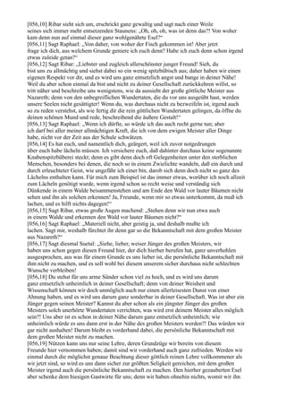 [056,10] Ribar sieht sich um, erschrickt ganz gewaltig und sagt nach einer Weile
seines sich immer mehr entsetzenden Staunens: „Oh, oh, oh, was ist denn das?! Von woher
kam denn nun auf einmal dieser ganz wohlgenährte Esel?“
[056,11] Sagt Raphael: „Von daher, von woher der Fisch gekommen ist! Aber jetzt
frage ich dich, aus welchem Grunde geniere ich euch denn? Habe ich euch denn schon irgend
etwas zuleide getan?“
[056,12] Sagt Ribar: „Liebster und zugleich allerschönster junger Freund! Sieh, du
bist uns zu allmächtig und siehst dabei so ein wenig spitzbübisch aus; daher haben wir einen
eigenen Respekt vor dir, und es wird uns ganz entsetzlich angst und bange in deiner Nähe!
Weil du aber schon einmal da bist und nicht zu deiner Gesellschaft zurückkehren willst, so
tritt näher und beschreibe uns wenigstens, wie da aussieht der große göttliche Meister aus
Nazareth; denn von den unbegreiflichen Wundertaten, die du vor uns ausgeübt hast, werden
unsere Seelen nicht gesättigter! Wenn du, was durchaus nicht zu bezweifeln ist, irgend auch
so zu reden verstehst, als wie fertig dir die rein göttlichen Wundertaten gelingen, da öffne du
deinen schönen Mund und rede, beschreibend die äußere Gestalt!“
[056,13] Sagt Raphael: „Wenn ich dürfte, so würde ich das auch recht gerne tun; aber
ich darf bei aller meiner allmächtigen Kraft, die ich von dem ewigen Meister aller Dinge
habe, nicht vor der Zeit aus der Schule schwätzen.
[056,14] Es hat euch, und namentlich dich, geärgert, weil ich zuvor notgedrungen
über euch habe lächeln müssen. Ich versichere euch, daß dahinter durchaus keine sogenannte
Knabenspitzbüberei steckt; denn es gibt denn doch oft Gelegenheiten unter den sterblichen
Menschen, besonders bei denen, die noch so in einem Zwielichte wandeln, daß ein durch und
durch erleuchteter Geist, wie ungefähr ich einer bin, darob sich denn doch nicht so ganz des
Lächelns enthalten kann. Für mich zum Beispiel ist das immer etwas, worüber ich noch allzeit
zum Lächeln genötigt wurde, wenn irgend schon so recht weise und verständig sich
Dünkende in einem Walde beisammenstehen und am Ende den Wald vor lauter Bäumen nicht
sehen und ihn als solchen erkennen! Ja, Freunde, wenn mir so etwas unterkommt, da muß ich
lachen, und es hilft nichts dagegen!“
[056,15] Sagt Ribar, etwas große Augen machend: „Stehen denn wir nun etwa auch
in einem Walde und erkennen den Wald vor lauter Bäumen nicht?“
[056,16] Sagt Raphael: „Materiell nicht, aber geistig ja, und deshalb mußte ich
lachen. Sagt mir, weshalb fürchtet ihr denn gar so die Bekanntschaft mit dem großen Meister
aus Nazareth?“
[056,17] Sagt diesmal Suetal: „Siehe, lieber, weiser Jünger des großen Meisters, wir
haben uns schon gegen diesen Freund hier, der dich hierher berufen hat, ganz unverhohlen
ausgesprochen, aus was für einem Grunde es uns lieber ist, die persönliche Bekanntschaft mit
ihm nicht zu machen, und es soll wohl bei diesem unserem sicher durchaus nicht schlechten
Wunsche verbleiben!
[056,18] Du stehst für uns arme Sünder schon viel zu hoch, und es wird uns darum
ganz entsetzlich unheimlich in deiner Gesellschaft; denn von deiner Weisheit und
Wissenschaft können wir doch unmöglich auch nur einen allerleisesten Dunst von einer
Ahnung haben, und es wird uns darum ganz sonderbar in deiner Gesellschaft. Was ist aber ein
Jünger gegen seinen Meister? Kannst du aber schon als ein jüngster Jünger des großen
Meisters solch unerhörte Wundertaten verrichten, was wird erst deinem Meister alles möglich
sein?! Uns aber ist es schon in deiner Nähe darum ganz entsetzlich unheimlich; wie
unheimlich würde es uns dann erst in der Nähe des großen Meisters werden?! Das würden wir
gar nicht aushalten! Darum bleibt es vorderhand dabei, die persönliche Bekanntschaft mit
dem großen Meister nicht zu machen.
[056,19] Nützen kann uns nur seine Lehre, deren Grundzüge wir bereits von diesem
Freunde hier vernommen haben; damit sind wir vorderhand auch ganz zufrieden. Werden wir
einmal durch die möglichst genaue Beachtung dieser göttlich reinen Lehre vollkommener als
wir jetzt sind, so wird es uns dann sicher zur größten Seligkeit gereichen, mit dem großen
Meister irgend auch die persönliche Bekanntschaft zu machen. Den hierher gezauberten Esel
aber schenke dem hiesigen Gastwirte für uns; denn wir haben ohnehin nichts, womit wir ihn
 