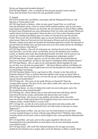 für das uns Dargereichte bezahlen könnten!“
[056,20] Sagt Raphael: „Nun, so schenkt ihr ihm das ganz gesunde Lasttier und den
Fisch; denn die beiden Tiere sind ja für euch geschaffen worden!“

57. Kapitel
[057,01] Es kommt aber nun Markus, anzuzeigen, daß das Mittagsmahl fertig ist, und
daß man zu Tische gehen wolle.
[057,02] Sagt Suetal zu Markus: „Höre, du alter, guter Freund! Sieh, wir zwölf sind
total arm und haben nichts, womit wir unsere Zeche bezahlen könnten; aber da sieh, dieser
junge Jünger des großen Meisters aus Nazareth, der sich irgend hier in deinem Hause aufhält,
hat durch seine Wunderkraft uns einen alleredelsten Fisch von sicher nahe hundert Pfund und
nachher diesen Esel hervorgezaubert! Nimm du diese zwei Tiere in dein Eigentum anstatt
unserer dir schuldigen Bezahlung; denn was sollen wir mit dem Esel und was mit dem
Fische? Was sie uns aber als Sinnbilder sagen zu unserer Zurechtweisung, das haben wir
schon heraus! Denn ein Fisch und ein Esel sind unseres Wissens noch nie als Symbole der
Weisheit, sondern noch allzeit als Symbole der Dummheit gebraucht worden! Sei demnach so
gut und nimm die beiden Tiere, die doch auch etwas wert sind, anstatt unserer dir schuldigen
Bezahlung in deinen vollen Besitz!“
[057,03] Sagt Markus: „Das will ich recht gerne tun, obschon ihr mir nichts schuldig
seid; denn alles, was ihr hier schon verzehrt habt, und was ihr allenfalls noch verzehren
werdet, ist ohnehin schon mehr denn hundertfach bezahlt! Jetzt aber seht ihr euch nur um
einen Tisch um; denn es werden sogleich die Mittagsspeisen aufgetragen werden!“
[057,04] Sagt Suetal: „Freund, sage uns, wer für uns denn schon also großmütigst die
Zeche im voraus bezahlt hat, auf daß wir ihm unseren schuldigsten Dank abstatten können!“
[057,05] Sagt Markus: „Das zu sagen ist mir nicht gestattet; darum begnüget ihr euch
nur mit dem, was ich euch nun gesagt habe!“ – Mit diesen Worten entfernt sich Markus auf
Meinen geheimen Wink, nimmt zugleich den Esel mit und übergibt ihn einem seiner Söhne
zur einstweiligen Versorgung.
[057,06] Nachdem Markus fort ist, sagt Suetal zu Mir: „Freund, ist der Alte nicht ein
köstlicher Mensch?! Sieh, so ehrliche Menschen dürften wohl wenige auf dieser Welt zu
treffen sein! Aber was meinst denn du, wer etwa für uns gar so übermenschlich großmütig
mag die Zeche bezahlt haben?“
[057,07] Sage Ich: „Wer sonst, als der große Meister aus Nazareth!? Denn der
verlangt nichts umsonst. Wer ihm eins tut, dem zahlt er dafür zehn, und wer ihm zehn tut,
dem bezahlt er dafür hundert!“
[057,08] Sagt Suetal: „Ja, aber wir haben ihm weder eins noch zehn getan, und er hat
für uns dennoch schon tausend bezahlt!“
[057,09] Sage Ich: „Dieser Meister aber ist auch allwissend und weiß darum, daß ihr
noch etwas für ihn tun werdet, und bezahlt euch darum schon zum voraus!“
[057,10] Sagt Suetal: „Das lassen wir uns gefallen und werden solche seine Güte
auch mit unserem Fleiße und großem Eifer abzudienen bereit sein, wenn wir nur einmal
erfahren werden, welchen Dienst er von uns will!“
[057,11] Sage Ich: „Ja seht, da wird es denn am Ende doch noch nötig werden, daß
ihr mit ihm in eine nähere Bekanntschaft tretet! Am Ende nimmt er euch gar zu seinen
Jüngern an?!“
[057,12] Sagt Suetal zu Ribar: „Du, das wäre was! Am Ende könnten wir auch bald
so etwas zustande bringen wie dieser schönste junge Mensch hier!? Wahrlich, unter solcher
Aussicht möchte ich nun doch, wenn es leicht möglich wäre, seine persönliche Bekanntschaft
machen!“
[057,13] Sagt Ribar: „Ich auch, und wir alle so ganz eigentlich! Aber der erste
Zusammenstoß wird wahrscheinlich ein noch ärgerer sein als mein ehemaliger mit dem
verzweifelten Fische.“
[057,14] Sagt Suetal: „Wer weiß? Der Schmiedl hämmert oft viel ärger auf seinem
Amboß als der Schmied, um zu zeigen, daß er auch den Hammer zu führen versteht. Wenn
 