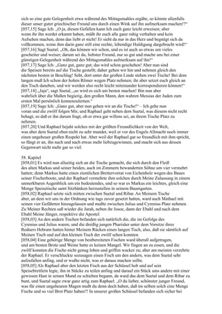 sich so eine gute Gelegenheit etwa während des Mittagsmahles ergäbe, so könnte allenfalls
dieser unser guter griechischer Freund uns durch einen Wink auf ihn aufmerksam machen!?“
[057,15] Sage Ich: „O ja, diesen Gefallen kann Ich euch ganz leicht erweisen; aber
wenn ihr ihn werdet erkannt haben, müßt ihr euch alle ganz ruhig verhalten und kein
Aufsehen machen, denn das liebt er nicht! Er sieht da nur in das Herz und begnügt sich da
vollkommen, wenn ihm darin ganz still eine rechte, lebendige Huldigung dargebracht wird!“
[057,16] Sagt Suetal: „Oh, das können wir schon, und es ist auch so etwas um vieles
gescheiter und weiser; darum sei du, liebster Freund, nur so gut und mache uns bei einer
günstigen Gelegenheit während des Mittagsmahles aufmerksam auf ihn!“
[057,17] Sage Ich: „Ganz gut, ganz gut; das wird schon geschehen! Aber nun sind
die Speisen bereits auf die Tische gestellt; daher gehen wir hin und nehmen gleich den
nächsten besten in Beschlag! Seht, dort unter der großen Linde stehen zwei Tische! Bei dem
langen muß Ich schon der hohen Römer wegen Platz nehmen; ihr aber setzet euch gleich an
den Tisch daneben, und wir werden also recht leicht miteinander korrespondieren können!“
[057,18] „Jaja“, sagt Suetal, „so wird es sich am besten machen! Bin nun aber
wahrlich über die Maßen begierig, den großen Mann, den wahren Messias der Juden zum
ersten Mal persönlich kennenzulernen.“
[057,19] Sage Ich: „Ganz gut, aber nun gehen wir an die Tische!“ – Ich gehe nun
voran und die zwölf folgen Mir, und Raphael geht neben dem Suetal, was diesem nicht recht
behagt, so daß er ihn darum fragt, ob er etwa gar willens sei, an ihrem Tische Platz zu
nehmen.
[057,20] Und Raphael bejaht solches mit der größten Freundlichkeit von der Welt,
was aber dem Suetal eben nicht zu sehr mundet, weil er vor des Engels Allmacht noch immer
einen ungeheuer großen Respekt hat. Aber weil der Raphael gar so freundlich mit ihm spricht,
so fängt er an, ihn nach und nach etwas mehr liebzugewinnen, und macht sich aus dessen
Gegenwart nicht mehr gar so viel.

58. Kapitel
[058,01] Es wird nun allseitig sich an die Tische gemacht, die sich durch den Fleiß
des alten Markus und seiner beiden, auch im Zimmern bewanderten Söhne um vier vermehrt
hatten; denn Markus hatte einen ziemlichen Brettervorrat von Eichenholz wegen des Baues
seiner Fischerboote, und der Raphael vermehrte ihm solchen durch Meine Zulassung in einem
unmerkbaren Augenblick um ein bedeutendes, und so war es Markus ein leichtes, gleich eine
Menge Speisetische samt Sitzbänken herzustellen in seinem Baumgarten.
[058,02] Raphael setzte sich mitten zwischen Suetal und Ribar. An Meinem Tische
aber, an dem wir uns in der Ordnung wie tags zuvor gesetzt hatten, ward auch Mathael mit
seinen vier Gefährten hinzugelassen und mußte zwischen Julius und Cyrenius Platz nehmen.
Zu Meiner Rechten saß wieder die Jarah, neben ihr Josoe, dann der Ebahl und nach dem
Ebahl Meine Jünger, respektive die Apostel.
[058,03] An den andern Tischen befanden sich natürlich die, die im Gefolge des
Cyrenius und Julius waren; und die dreißig jungen Pharisäer unter dem Vorsitze ihres
Redners Hebram hatten hinter Meinem Rücken einen langen Tisch, also, daß sie sämtlich auf
Meinen Tisch und auf den kleinen Tisch der zwölf sehen konnten.
[058,04] Eine gehörige Menge von bestbereiteten Fischen ward überall aufgetragen,
und am besten Brote und Weine hatte es keinen Mangel. Wir fingen an zu essen, und die
zwölf konnten die Fische nicht genug loben und griffen wacker zu; aber am meisten verzehrte
der Raphael. Er verschluckte sozusagen einen Fisch um den andern, was dem Suetal sehr
aufzufallen anfing, und er wußte nicht, was er daraus machen sollte.
[058,05] Als Raphael aber den letzten Fisch aus der Schüssel hob und auf sein
Speisebrettlein legte, ihn in Stücke zu teilen anfing und darauf ein Stück ums andere mit einer
gewissen Hast in seinen Mund zu schieben begann, da ward das dem Suetal und dem Ribar zu
bunt, und Suetal sagte zwar ganz artig zum Raphael: „O du lieber, schönster junger Freund,
was für einen ungeheuren Magen mußt du denn doch haben, daß im selben solch eine Menge
Fische und so viel Brot Platz haben?! In unserer großen Schüssel befanden sich sicher bei
 
